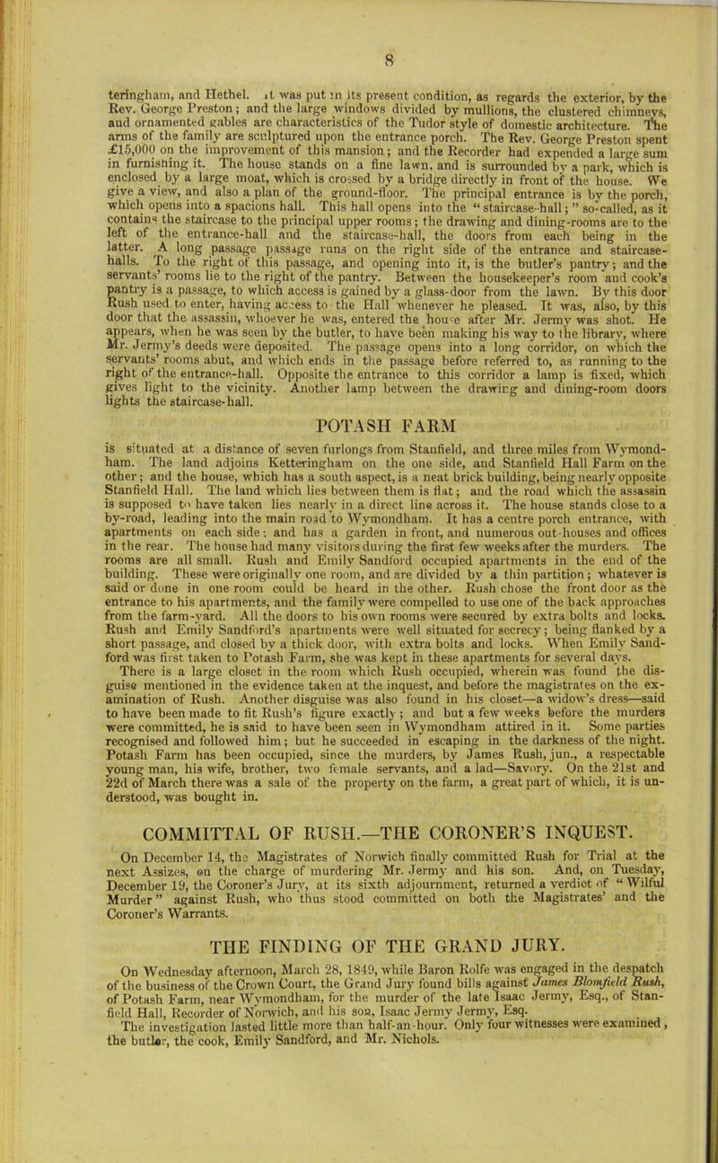 teringham, and Hethel. it was put 3n its present condition, as regards the exterior, by the Kev. George Preston; and the large windows divided by mullions, the clustered chimneys, aud ornamented gables are characteristics of the Tudor style of domestic architecture. iHie arms of the family are sculptured upon the entrance porch. The Rev. George Preston spent £15,000 on the improvement of this mansion; and the Recorder had expended a large sum in furnishing it. The house stands on a fine lawn, and is surrounded by a park, which is enclosed by a large moat, which is crossed hy a bridge directly in front of the house. We give a view, and also a plan of the ground-floor. The principal entrance is by the porch, which opens into a spacions hall. This hall opens into the “ staircase-hall; ” so-called, as it contains the staircase to the principal upper rooms; the drawing and dining-rooms are to the left of the entrance-hall and the staircase-hall, the doors from each being in tbe latter. A long passage passage runs on the right side of the entrance and staircase- halls. To the right of this passage, and opening into it, is the butler’s pantry; and the servants’ rooms lie to the right of the pantry. Between the housekeeper’s room and cook’s pantry is a passage, to which access is gained by a glass-door from the lawn. By this door Rush used to enter, having access to the Hall whenever he pleased. It was, also, by this door that the assassin, whoever he was, entered the hou^e after Mr. Jermy was shot. He appears, when he was seen by the butler, to have been making his way to the library, where Mr. Jenny’s deeds were deposited. The passage opens into a long corridor, on which the servants’ rooms abut, and which ends in the passage before referred to, as running to the right of the entrance-hall. Opposite the entrance to this corridor a lamp is fixed, which gives light to the vicinity. Another lamp between the drawing and dining-room doors lights the staircase-hall. POTASH FARM is situated at a distance of seven furlongs from Stanfield, and three miles from Wymond- ham. The land adjoins Ketteringham on the one side, and Stanfield Hall Farm on the other; and the house, which has a south aspect, is a neat brick building, being nearly opposite Stanfield Hall. The land which lies between them is fiat; and the road which the assassin is supposed b' have taken lies nearly in a direct line across it. The house stands close to a by-road, leading into the main road to Wymondham. It has a centre porch entrance, with apartments on each side; and has a garden in front, and numerous out-houses and offices in the rear. The house had many visitors during the first few weeks after the murders. The rooms are all small. Rush and Emily Sandford occupied apartments in the end of the building. These were originally one room, and are divided by a thin partition ; whatever is said or done in one room could be heard in the other. Rush chose the front door as the entrance to his apartments, and the family w'ere compelled to use one of the back approaches from the farm -yard. All the doors to his own rooms were secured by extra bolts and locks. Rush and Emily Sandford’s apartments were well situated for secrecy; being flanked by a short passage, and closed by a thick door, with extra bolts and locks. When Emily Sand- ford was first taken to Potash Farm, she was kept in these apartments for several davs. There is a large closet in the room which Rush occupied, wherein w'as found the dis- guise mentioned in the evidence taken at the inquest, and before the magistrates on the ex- amination of Rush. Another disguise was also found in his closet—a widow’s dress—said to have been made to fit Rush’s figure exactly ; and but a few weeks before the murders were committed, he is said to have been seen in Wymondham attired in it. Some parties recognised and followed him; but he succeeded in escaping in the darkness of the night. Potash Fann h.as been occupied, since the murders, by James Rush, jun., a respectable young man, his wife, brother, two female servants, and a lad—Savory. On the 21st and 22d of March there was a sale of the property on the farm, a great part of which, it is un- derstood, was bought in. COMMITTAL OF RUSH.—THE CORONER’S INQUEST. On December 14, the Magistrates of Norwich finally committed Rush for Trial at the next Assizes, ©n the charge of murdering Mr. Jermy and his son. And, on Tuesday, December 19, the Coroner’s Jury, at its sixth adjournment, returned a verdict of “Wilful Murder” against Rush, who thus stood committed on both the Magistrates’ and tlie Coroner’s Warrants. THE FINDING OF THE GRAND JURY. On Wednesday afternoon, March 28, 1849, while Baron Rolfe was engaged in the despatch of the business of the Crown Court, the Grand Juiy found bills against James Blomjield Bush, of Potash Farm, near Wymondham, for the murder of the late Isaac Jermy, Esq., of Stan- field Hall, Recorder of Nonvich, and his son, Isaac Jermy Jermy, Esq. The investigation lasted little more than half-an-hour. Only’ four witnesses were examined, the butlar, the cook, Emily Sandford, and Mr. Nichols.