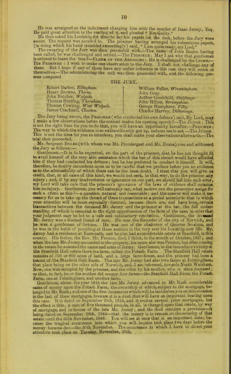 He was arraigned on the indictment charging him with the murder of Isaac Jenny, Esq. H^aid great attention to the reading of it, and pleaded “ Not Guiltv.” He then asked his Lordship for tune to lay his papers on the desk, before the Jury were sworn. The request was acceded to. The prisoner having arranged his voluminous papers, (in doing which his hand trembled exceedingly) said, “ I am quite ready, my Lord.” The swearing of the Jurj-was then proceeded with.—The name of John Beales having been called, he was challenged and retired.—The Prisoner : Mavl ask why that gentleman is ordered to leave the box?—Clerx of the Arraigns : He is challenged by the Crown.— The Prisoner : I wish to make one observation to the Jury. I shall not challenge any of them. But I hope if imy of them have an}' unfair influence in this case they will retire ot themselves.—The administering the oath was then proceeded with, and the following per- sons composed THE JURY. Robert Barber, ElUngham. Henry Browne, Thime. John Butcher, Walpole. Thomas Bunting, Thomhmn. Thomas Cowling, Wett Walpole. James Cracknel!, Claxton. William Fuller, Wrenningham, John Gray. Arthur Goodchild, Shelfanget John Hilton, Stnimpshaw. George Humphrey, Filin/. Charles Han'ey, 'Dilborouge. The Jury being sworn, the Prisoner (who conducted his own defence) said. My Lord, may I make a few observations before the counsel makes his opening speech?—The Judge; This is not the right time for you to do that, you will have an opportunity hereafter.—Prisoner : The way in which the evidence is so extraordinarily got up, induces me to ask.—The Judge . This is not the time for you to interfere; you shall make your observations afterwards.—The trial then proceeded. Mr. Sergeant Byles (with whom was Mr. Prendergast and Mr. Evans) rose and addressed the Jury as follows:— Gentlemen,—It is to be regretted, on the part of the prisoner, that he has not thought fit to avail himself of the very able assistance which the bar of this circuit would have amirded him if they had conducted his defence; but he has preferred to conduct it himself. It ivill, therefore, be doubly incumbent upon us to be careful that we produce before you no evidence as to the admissibility of which there can be the least doubt. I trust that you will give us cr^it, that, in all cases of this kind, we would not seek, in that way, to do the prisoner any injury; and, if by any inadvertence or ignorance on our part, we should fall into such error, my Lord will take care that the prisoner’s ignorance of the laws of evidence shall occasiox him no injury. Gentlemen, j'ou wiU naturally say, what motive can the prosecutor assign for such a crime as this ?—a question natural and reasonable; and the answer will make it ne- cessary for us to take up the thread of these transactions at a period anterior to that to which your attention will be more especially directed, because there are, and have been, certain transactions betw'een the deceased Mr. Jermy and the prisoner at the bar, the full undei^ standing of which is essential to the right apprehension of the facts of the case, in order that your judgment may be led to a safe and satisfactory conclusion. Gentlemen, the decMMd Mr. Jenny was a learned friend of ours. He was the Recorder of the city of Norwich, and he was a gentleman of fortune. He was one of the chairmen of Quarter Se^sions, and he was in the habit of presiding at those sessions in the very seat his Lordship now fills. Mr. Jermy had a residence at Yarmouth, and he also had a considerable estate at Stanfield, in this county. His father, the Rev. Mr. Preston, died, I think, in the month of October, 1837; and when the late Mr. Jermy succeeded to the property, his name also was Preston, but after coming to the estate he assumed the name and arms of Jenny. Gentlemen, in the immediate vicinityot the Stanfield Hall estate there is a farm, called the Potash Farm. The Stanfield Hall estate consists of 700 or 800 acres of laud, and a large farm-house, and the prisoner had been a teaant of the Stanfield Hall Farm. The late Mr. Jermy had also two farms at Felmingham, that place being on the other side of Norwich, and, I am informed, towards North Walsham. Now, one was occupied by the prisoner, and the other by his mother, who is since deceased; so that, in fact, he or his mother did occupy four fai ms—the Stanfield Hall Farm, the Potash Farm, one at Felmingham, and another fai-m. Gentlemen, about the year 1844 the late Mr. Jermy advanced to Mr. Rush considerable sums of money upon the Potash Farm, the ownership of which, subject to the mortgage, be- longed to Mr. Rush; and one of the first documents which will be laid before you on this occasion is the last of these mortgages, because it is a deed that will liave an important bearing upon this case. It is dated on September 20th, 1844, and it recites several prior mortgages, but the effect is this. a sum of five thousand pounds, in all, is charged upon that estate, by wa^ of mortgage, and in favour of the late Mr. Jermy; and the deed contains a provision—it being dated on September 28tli, 1844—that the money is to remain on the security of that estate until the 30th November, 1848. You will see at once that is an impoi-tant date; be- cause the tragical occurrence into which you will inquire took place two days before the money became due—the 30th November. The occurrence to which I have to direct your attention took place on Tuesday, November, 28th.