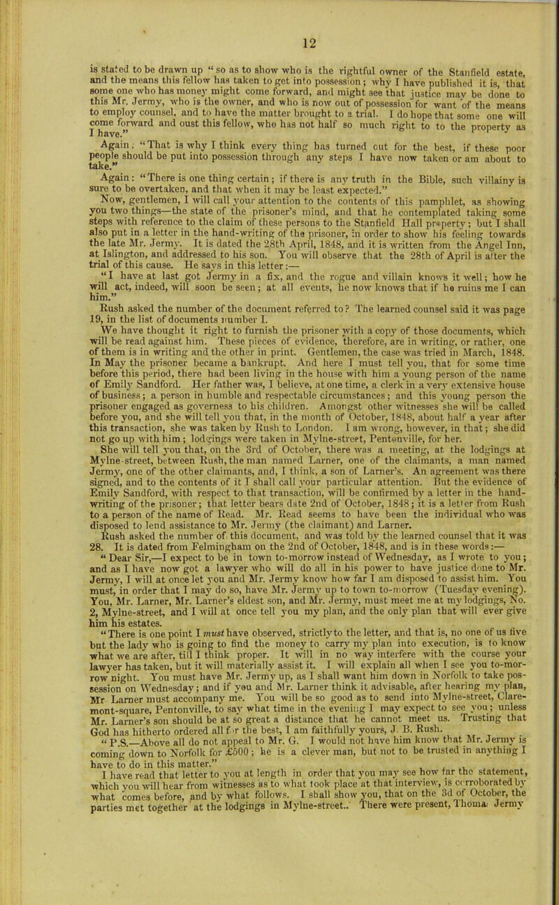 IS stated to be drawn up “ so as to show who is the rightful owner of the Stanfield estate, and the means this fellow has taken to got into possession; why I have published it is, that some one who has money might come forward, and might see that justice mav be done to this Mr, Jermy, who is the owner, and who is now out of possession for want of the means to employ counsel, and to have the matter brought to a trial. I do hope that some one will come forward and oust this fellow, who has not half so much right to to the property as I have.” ‘ Again. “That is why I think every thing has turned out for the best, if these poor people should be put into possession through any steps I have now taken or am about to take.” Again; “ There is one thing certain; if there is any truth in the Bible, such villainy is sure to be overtaken, and that when it may be least expected.” Now, gentlemen, I will call your attention to the contents of this pamphlet, as showing you two things—the state of the prisoner’s mind, and that he contemplated taking some steps with reference to the claim of these persons to the Stanfield Hall property; but I shall also put in a letter in the hand-writing of the prisoner, in order to show his feeling towards the late Mr. Jermy. It is dated the 28th April, 1848, and it is written from the Angel Inn, at Islington, and addressed to his son. You will observe that the 28th of April is after the trial of this cause. He says in this letter:— “I have at last got Jermj’in a fix, and the rogue and villain knows it well; how he will act, indeed, will soon be seen ; at all events, he now knows that if he ruins me I can him.” Rush asked the number of the document referred to? The learned counsel said it was page 19, in the list of documents number I. We have thought it right to furnish the prisoner with a cop3' of those documents, which will be read against him. These pieces of evidence, therefore, are in writing, or rather, one of them is in writing and the other in print. Gentlemen, the case was tried in March, 1848. In May the prisoner became a bankrupt. And here I must tell jmu, that for some time before this period, there had been living in the house with him a amung person of the name of Emily Sandford. Her father was, I believe, atone time, a clerk in a very extensive house of business; a person in humble and respectable circumstances; and this amung person the prisoner engaged as governess to his children. Amongst other avitnesses she avill be called before you, and she will tell you that, in the month of October, 1848, about half a year after this transaction, she was taken b)’ Kush to London. 1 am avrong, hoavever, in that; she did not go up avith him ; lodgings avere taken in Mjdne-street, Pentonville, for her. She avill tell a’ou that, on the 3rd of October, there av'as a meeting, at the lodgings at Mylne street, between Rush, the man named Lamer, one of the claimants, a man named Jermy, one of the other claimants, and, 1 think, a son of Larner’s. An agreement avas there signed, and to the contents of it I shall call a’our particular attention. Ihit the eaddence of Emily Sandford, avith re.spcct to that transaction, will be confirmed bj' a letter in the hand- avriting of the prisoner; that letter bears date 2nd of October, 1848; it is a letter from Rush to a person of the name of Read. M r. Read seems to have been the individual who was disposed to lend assistance to Mr. Jermy (the claimant) and Lamer. Rush asked the number of. this document, and avas told ha' the learned counsel that it avas 28. It is dated from Fehningham on the 2nd of October, 1848, and is in these avoids:— “Dear Sir,—I expect to be in town to-morrow instead of Wednesday, as I wrote to you; and as I have noav got a lawyer avho will do all in his power to have justice done to Mr. Jermy, I will at once let you and Mr. Jermy know how far I am disposed to assist him. You must, in order that I may do so, have Mr. Jerm3' up to town to-morroav (Tuesdaj'^ evening). You, Mr. Lamer, Mr. Larner’s eldest son, and Mr. Jermag must meet me at my lodgings. No. 2, Mylne-street, and I avill at once tell you my plan, and the only plan that avill ever give him his estates. “There is one point I must have observed, strictlyto the letter, and that is, no one of us five but the lady who is going to find the money to carry my plan into execution, is to know what we are after, till I think proper. It avill in no avay inteifere with the course your lawyer has taken, but it avill materiallj' assist it. I will explain all when I see you to-mor- row night. You must have Mr. Jermj' up, as I shall want him down in Norfolk to take pos- session on Wednesdaj’; and if you and Mr. Lamer think it advisable, after hearing my plan, Mr Lamer must accompany me. You will be so good as to send into Mylne-street, Clare- mont-square, Pentonville, to saj' what time in the evening 1 may expect to see you ; unless Mr. Larner’s son should be at so great a distance that he cannot meet us. Trusting that God has hitherto ordered all f >r the best, I am faithfully yours, J. B. Rush. « p_s. Above all do not appeal to Mr. G. I would not have him know that Air. Jermj- is coming down to Norfolk for £600 ; he is a clever man, but not to be trusted in anything I have to do in this matter.” i .i, . . . I have read that letter to you at length in order that you may see how tar the statement, which you will hear from witnesses as to what took place at that interview, is cerroborated bj- what comes before, and by what follows. I shall show you, that on the 3d of October, the parties met together' at the lodgings in Mylne-street.. There were present, 1 homa. Jermy