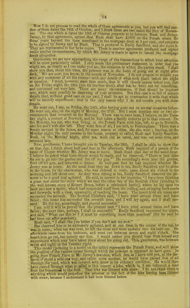 Now I do not propose to read the whole of these agreements to 3'ou, but you will find ano- ther of them dated the leth of October, and I think there are two dated the 21st of Novem- ner. The one which is dated the 10th of October purports to be between Rush and Jerrav Jermy, by that agreement, agrees that Rush shall have £5000 on tlie Potash estate for three years beyond the time mentioned in the mortgage deed, at 4 per cent., and purports to be signed by Jermy and by Rush. That is produced to Emily Sandford, and she signs it. They are represented to her to be copies. There is another agreement produced and signed under similar circumstances, by which Mr. Jermy is made to agree to cancel the mortoage deeds altogether. ^ “ Gentlemen, we are now approaching the verge of the transactions to which your attention will be more particular!}' called. I only made this preliminar}' statement in order that you might see, as clearly as I can make you see, the situation iu which the parties stand. I shall show you that, about this time, the prisoner was in the habit of going out at night after dark. We are now, you know, in the month of November. I do not propose to trouble you with any statement of all the events—with any details of what took place before the night in question. I must, however, state thus mucli, that it will clearly appear before you, that on the Friday night, the 24th ^ot for the first time), after tea, he went out for something, and continued out very late. There are many circumstances, if that should be inquired mto, which may possibly be deserving of yoiir attention. But this case is so full of minute details that, without great care on our part, I shall be apt to overburden it with that which will be entirely superfluous; that is the only reason why I do not trouble you with these details. He went out, I say, on Friday, the 24th, after having gone out on several occasions before. He went out, also, on the night of Monday, the 27thT. But 1 must mention one or two cir- cumstances that occurred on the Monday. There was to have been, I believe, on the Tues- day night, a concert at Norwich, and he had taken a family ticket to go to that concert. On the Monday, his son, who was living in the Potash Farm” with him, left, to go to Norwich, and his son’s wife also left. They went first of all, I am told, to Felmingham. There was a female sers'ant in the house, and, for some reason or other, she .also went ; leaving, on the Monday night, the only persons in the house, properly so called. Rush and Emily Sandford. Rush, on the Monday night, after tea, went out as usual, and was out some time, and returned late. Now, gentlemen, 1 have brought you to Tuesday, the 28th. I shall be able to show that on that day, I think about half-past four in the afternoon, Rush inquired of a person of the name of Cooper whether Mr. Jermy was at home. Rush dined that day at the usu.al hour. I believe he asked what time dinner would be ready, and he observed, “ There is just time for me to go into the garden and fire off my gun.’’ He accordingly went into the garden, fired off his gun, and returned to dinner. At half-past four he had inquired whether Mr. Jermy was at home. At the usual hour they sat down to tea, Emily Sandford and he alone in the house, for the charwoman, who was ordered to come, came about six o’clock in the morning and left about one. As they were sitting at tea, Emily Sandford observed the pri- soner to be a good deal agitated. He said, in answer to her inquiries, “ I have been thinking a great deal about the story which we read the other day of the Scottish Chief (alluding to the well-known story of Robert Bruce, before a celebrated battle), where he lay upon his back and saw a spider, which had suspended itself from the ceiling, and swinging backwards and forwards, with a view, apparently, of reaehing the beam. The insect tried six times and succeeded the seventh. The Scottish Chieftain said, ‘ I have tried several times and have failed; this insect has succeeded the seventh time, and I will try again, and I shall suc- ceed.’ He did try, accordingly, and proved successful.” I am told it will be proved that the prisoner said, “ I have tried several times and have failed; the next time, perhaps, I shall be successful.” Emily Sandford expressed her alarm, and said, “ What can this be ? it must be something more than poachers” (for he said he had been out after poachers). Rush said, “ I shall like }'ou better if you don’t ask me now.” She observed him to be extremely agitated, and at one time, in the course of the tea, he was in tears; when tea was over, he left the room and went upstairs into his bedri'om. He afterwards came from his bedroom, and went out between seven and eight o’clock. She heard him go put, but nobody saw him. I would rather you should hear from herself any expressions which may have taken place about his going out. This, gentlemen, was between seven and eight on the Tuesday night. This model (pointing to a model on the table) represents the Potash Farm, and.will show the position of the various rooms through which the prisoner is supposed to have gone. In going from Potash Farm to Mr. Jermys mansion, which lies, as I have told you, at the dis- tance of about a mile on* way, and rather more another, he would have pas.sed first of all through the yard, which was covered with straw in its ordinary condition. _He would then have passed torough what is called in this county a loke, which is, I am informed, a road from the homestesS to the field. That loke was littered with straw. I do not think there is flnytliing which would prejudice the prisoner in the fnet of the loke having been littered with straw, because I understand it had been littered before.