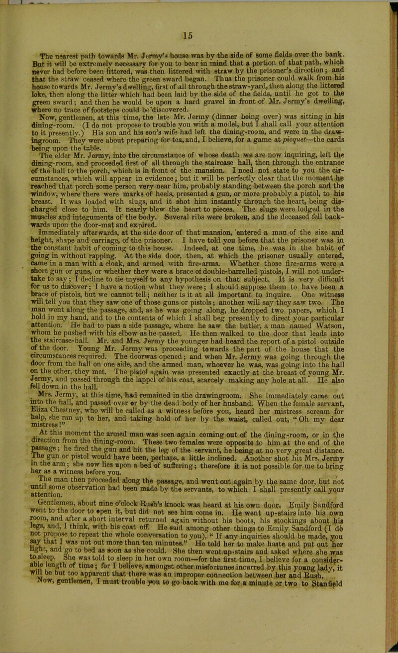 The nearest path towards Mr. JermVs house was by the side of some fields over the bank. But it will be extremely necessary for you to bear in mind that a portion of that path, which never had before been littered, was then littered \vith straw by the prisoner’s direction; and that the straw ceased where the green sward began. Thus the prisoner could walk from his hou.<ie towards Mr. Jermy’s dwelling, first of all tlirongh the straw-yard, then along the littered loke, then along the litter which had been laid by the side of the fields, until he got to the green sward; and then he would be upon a hard gravel in front of Mr. Jenny’s dwelling, where no trace of footsteps could be'discovered. Now, gentlemen, at this time, the late Mr. Jermy (dinner being over) was sitting in his dining-room. (I do not propose to trouble you with a model, but I shall call your attention to it presently.) His son and his son’s wife had left the dining-room, and were in the draw- in^oom. They were about preparing for tea, and, I believe, for a game at picquet—the cards being upon the table. The elder Mr. Jenny, into the circumstance of whose death we are now inquiring, left the dining-room, and proceeded first of all through the staircase haU, then through the entrance of the hall to the porch, which is in front of the mansion. I need not state to you the cir- cumstances, which will appear in evidence; but it will be perfectly clear that the moment he reached that porch some person very near him, probably standing between the porch and the window, where there were marks of heels, presented a gun, or more probably a pistol, to his breast. It was loaded with slugs, and it shot him instantly through the heart, being dis- charged close to him. It nearly blew the heart to pieces. The slugs were lodged in the muscles and integuments of the body. Several ribs were broken, and the deceased fell back- wards upon the door-mat and expired. Imm^ately afterwards, at the side door of that mansion, 'entered a man of the siae and height, shape and carriage, of the prisoner. I have told you before that the prisoner was in the constant habit of coming to this house. Indeed, at one time, he was in the habit of going in without rapping. At the side door, then, at which the prisoner usually entered, came in a man with a cloak, and armed with fire-arms. Whether those fire-arms were a short gim or guns, or whether they were a brace of double-barrelled pistols, I will not under- take to say; I decline to tie myself to any hypothesis on that subject. It is very diflicnlt for us to discover; I have a notion what they were; I should suppose them to have been a brace of pistols, but we cannot tell; neither is it at aU important to inquire. One witness will tell you that they saw one of those guns or pistols; another wiU say they saw two. The man went along the passage, and, as he was going along, he dropped two papers, which I hold in my hand, and to the contents of which I shall beg presently to direct your particular attention. He had to pass a side passage, where he saw the butler, a man named Watson, whom he pushed with his elbow as he passed. He then walked to the door that leads into the staircase-ball. Mr. and Mrs. Jermy the younger had heard the report of a pistol outside of the door. Young Mr. Jermy was proceeding towards the part of the house that the circumstances required. The doorwas opened; and when Mr. Jermy was going through the door from the hall on one side, and the armed man, whoever he was, was going into the hall on the other, they met. The pistol again was presented exactly at the breast of young Mr. Jermy, and passed through the lappel of his coat, scarcely making any hole at all. He also fell down in the halL Mrs. Jermy, at this time, had remained in the drawingroom. She immediately came out into the hall, and passed over or by the dead body of her husband. When the female servant, Eliza Chestney, who will be called as a witness befdre you, heard her mistress scream for help, she ran up to her, and taking hold of her by the waist, called out, “ Oh my dear mistress!” At this moment the armed man was seen again coming out of the dining-room, or in tjie direction from the dining-room. These two females were opposite to him at the end of the pa^ge; he fired the gun and hit the leg of the servant, he being at no very great distance, rhe gun or pistol would have been, perhaps, a little inclined. Another shot hit Mrs. Jermy m the arm; she now lies upon a bed of suffering; therefore it is not possible for me to bring her as a witne.ss before you. The man then proceeded along the passage, and went out again by the same door, but not until Mme observation had been made bv the servants, to which 1 shall presently call your attention. Gentlemen, about nine o’clock Rush’s knock was heard at his own door. Emily Sandford went to the door to open it, but did not see him come in. lie went up-stairs Into his own room, and after a short interval returned again without his boots, his stockings about his legs, and, I think, with his coat off! He said among other things to Emily Sandford (I d6 not propose to repeat the whole conversation to you), “ If any inquiries should be made, yon My that I was not out more than ten minutes.” Ho told her to make haste and put out her light, and go to bed as soon as she could. She then went up-stairs and asked where she wras toslMp. She was told to sleep in her own room—for the first time, 1 believe for a considpr- apie length of time; for I believe, amongst other misfortunes incurred by this young lady, it win be but too apparent that there was an improper connection between her and Uuali. Now, gentlemen, I must trouble you to go back with me for a minute or two to Stanfield