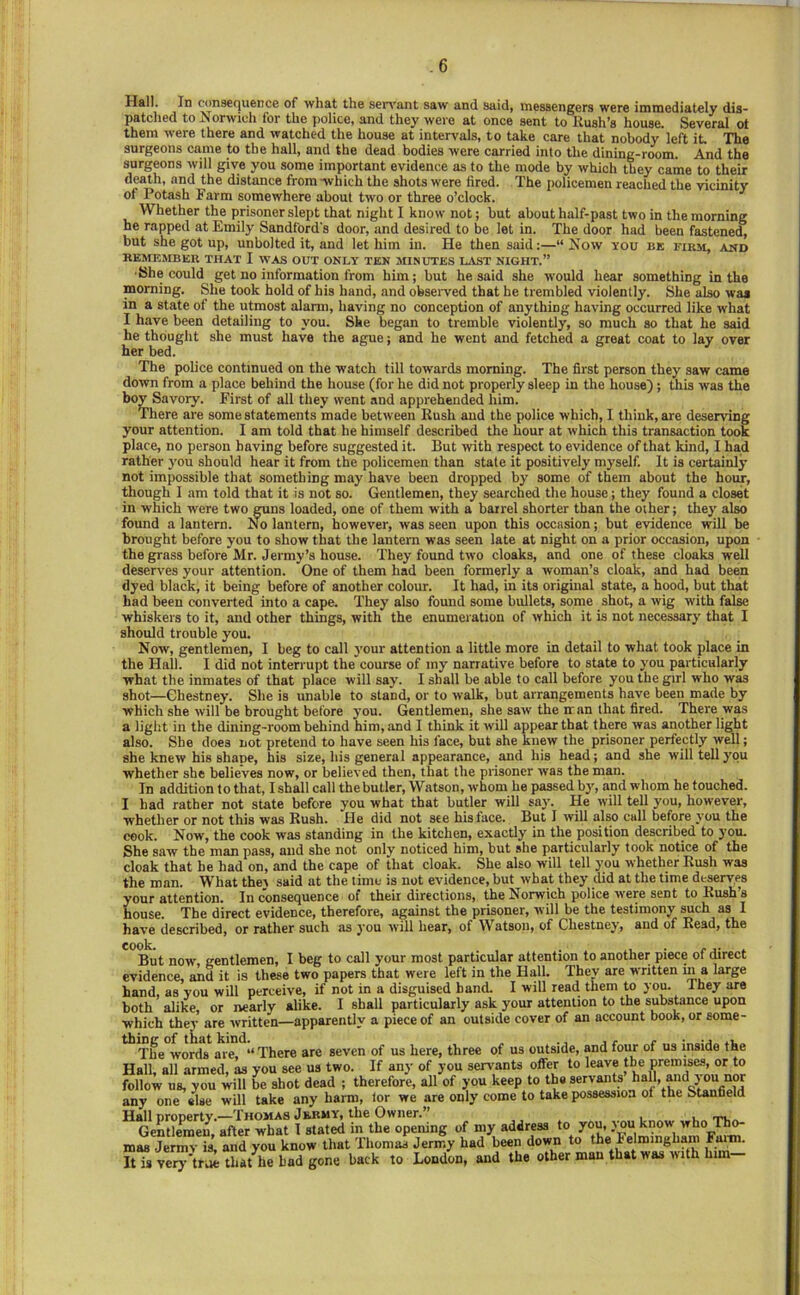 consequence of what the sen'ant saw and said, messengers were immediately dis- patched to Norwich for the police, and they were at once sent to Rush’s house. Several ot them were there and watched the house at intervals, to take care that nobody left it The surgeons came to the hall, and the dead bodies were carried into the dining-room. And the surgeons will give you some important evidence as to the mode by which they came to their death, and the distance from which the shots were fired. The policemen reached the vicinity of Potash Farm somewhere about two or three o’clock. Whether the prisoner slept that night I know not; but about half-past two in the morning he rapped at Emily Sandford's door, and desired to be let in. The door had been fastened, but she got up, unbolted it, and let him in. He then said:—“ Now you be firm, and REMEMBER THAT I WAS OUT ONLY TEN MINUTES LAST NIGHT.” •She could get no information from him; but he said she would hear something in the morning. She took hold of his hand, and obseiwed that he trembled violently. She also wa* in a state of the utmost alarm, having no conception of anything having occurred like what I have been detailing to you. She began to tremble violently, so much so that he said he thought she must have the ague; and he went and fetched a great coat to lay over her bed. The police continued on the watch till towards morning. The first person they saw came down from a place behind the house (for he did not properly sleep in the house); this was the hoy Savory. First of all they went and apprehended him. There are some statements made between Rush and the police which, I think, are deserving your attention. I am told that he himself described the hour at which this transaction took place, no person having before suggested it. But with respect to evidence of that kind, I had rather y'ou should hear it from the policemen than state it positively myself. It is certainly not impossible that something may have been dropped by some of them about the hour, though I am told that it is not so. Gentlemen, they searched the house; they found a closet in which were two guns loaded, one of them with a barrel shorter than the oiher; they also found a lantern. No lantern, however, was seen upon this occasion; but evidence will be brought before you to show that the lantern was seen late at night on a prior occasion, upon the grass before Mr. Jermy’s house. They found two cloaks, and one of these cloaks well deserves your attention. One of them had been formerly a woman’s cloak, and had been dyed black, it being before of another colour. It had, in its original state, a hood, but that had been converted into a cape. They also found some bullets, some shot, a wig with false whiskers to it, and other things, with the enumeration of which it is not necessary that I should trouble you. Now, gentlemen, I beg to call your attention a little more in detail to what took place in the Hall. I did not interrupt the course of my narrative before to state to j'ou particularly what the inmates of that place will say. I shall be able to call before you the girl who was shot—Ghestney. She is unable to stand, or to walk, but arrangements have been made by which she will be brought before you. Gentlemen, she saw the ir an that fired. There was a light in the dining-room behind him, and I think it will appear that there was another light also. She does not pretend to have seen his face, but she knew the prisoner perfectly well; she knew his shape, his size, his general appearance, and his head; and she will tell you whether she believes now, or believed then, that the prisoner was the man. In addition to that, Ishall call the butler, Watson, whom he passed by, and whom he touched. I had rather not state before you what that butler will say. He will tell you, however, whether or not this was Rush. He did not see his face. But I will also call before you the cook. Now, the cook was standing in the kitchen, exactly in the position described to you. She saw the man pass, and she not only noticed him, but she particularly took notice of the cloak that he had on, and the cape of that cloak. She also will tell you whether Rush was the man. What they said at the time is not evidence, but what they did at the time deserves your attention. In consequence of their directions, the Norwich police rvere sent to Rush s house. The direct evidence, therefore, against the prisoner, will be the testimony such as I have described, or rather such as you will hear, of Watson, of Ghestney, and of Read, the Blit now, gentlemen, I beg to call your most particular attention to another piece of direct evidence, and it is these two papers that were left in the Hall. They are w'ritten m a large hand, as vou will perceive, if not in a disguised band. I will read them to you. they are both alike or nearly alike. I shall particularly ask your attention to the substance upon which they are written—apparently a piece of an outside cover of an account book, or some- The words are. “ There are seven of us here, three of us outside, and four of us inside the Hall, all armed, as you see us two. If any of you servants offer to leave the premises, or to follow ns, you will be shot dead ; therefore, all of you keep to the servants hall, and you^^^ any one else will take any harm, lor we are only come to take possession of the Stanfield Hall property.—Thomas Jermy, the Owner.” ,, . i i.„ Gentlemen after what 1 stated in the opening of my address to you, y ou know who Tho- mas Jermv is’, and you know that Thomas Jermy had been down to the Felromgham Fuim It is veiy'true that he bad gone back to London, and the other man that was with him