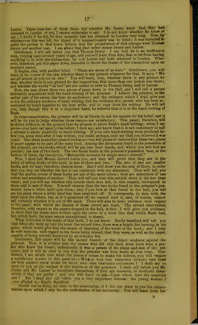 Lanier. There were two of them there, but whether Mr. Jermy knew they bad returned to London or not, I cannot undertake to sar. I do not know whether he knew OT not ; I doubt if he did, for they certain!}’ had not returned to London very long. whomsoever this was left, the object of it unquestionably was to blind; it was intradea to make the parties in that house believe that the perpetrators of this outrage were Thomaa Jerinv and another man. I am afraid that that rather means Jermy and Lanier. _ Gentlemen, I will call before you that Thomas Jermy. I am told he is an motfensive man, verging upon seventy years of age, and you will learn from him, that so far from hiding anvthing to do with the transaction, he and Lamer had both returned to London. WhO“ ever, therefore, put this paper down, intended to throw the blame of the transaction upon an innocent person. - , „ •„ It bernns. also, with another blind. “ There are seven of ns here.” Gentlemen, you will learn in the course of the case whether there is any prete.^t whatever for that. It says, “ We are all armed, as you see us two.” You will learn, also, whether there is any pretext for that, whether there is any ground for the supposition, that more than one person was there; and whether the words “ us two” are not meant to refer to Thomas Jermy and to Lamer. Now, the man threw these two pieces of paper down in the Hall, and I will call a person intimately acquainted with the band-writing of the prisoner. I believe the prisoner, in the earlier part of his career, has beer, an auctioneer; and the evidence which I shall give yon IS not the ordinary evidence of hand writing, but the evidence of a person who has been ac- customed for hours together to see him write, and to copy from his writing. He will tell vou, that though this is in a disguised hand, he believes that it is in the hand-writing of iRush. In cross-examination, the prisoner will be at liberty to ask his reasons for his belief, and it will be for you to judge whether those reasons are satisfactory. This paper, therefore, will be direct evidence, on the ground that we propose to prove Rush’s hand-writing; when I say prove—^you have sat upon j iries before, I dare say, and know that it is not customary to call a witness to swear positively to hand-writing. If your own hand-writing were produc^ be- fore you, some time after it was written, you could, perhaps, only say that you believed it was yours. But there is another piece of evidence—you will please to observe that these two pieces of paper appear to be part of the same book. Among the documents found in the possession of the prisoner, are two books, which will be put into your hands, and which you will find are precisely the size of this book. The two books found in the prisoner’s possession bear, at the bottom of them, the insciiption, “ Mercantile accounts by single entry—Jarrold” Now, I shall call Messrs. Jarrold before you, and they will prove that they are in the habit of selling books of this kind, in sets of three and two. The sets of two are smaller books, and we may, therefore, dismiss them. But I will show you the sets of three, in order that you may see whether the fact is not consistent with my statement. They will tell yon that the marble covers of these books are not of the same colour; they are sometimes of one colour and sometimes of another. They will tell you that this outside sheet is thii ker than usual; and you will say whether this outside sheet does not, in this respect, correspond to those sold in sets of three. You will observe that the two books found in the prisoner’s pos- session have a white label upon them; and, if you look at that found in the hall, you will see the place where a white label has been scratched off. It corresponds, in size, with the label upon the others, but, as it is scratched off, we cannot read it, and, of course, cannot tell certainly whether it is one of the same. There will also be some evidence with respect to the paper, with which the insides of these covers are lined. The second observation, therefore, with respect to the papers dropped in the hall, is this: I will give you evidence, to show that the words were written upon the cover of a book like that which Rush had, but which book, for some reason unexplained, i.s absent. What is become of the inside of that book, I do not know. Emily Sandford will tell you that when she went up into his room the second time, there was a bright fire burning in his grate, which would give him the means of disposing of the inside of the book; and I may an weH mention, with regard to his boots being missed, that they were, as well as the paper, capable of being entirely destroyed by an ordinary fire. Gentlemen, this paper will be tlie second branch of the direct evidence against the prisoner. Now, it is evident that the person who did this deed must have been a per- son who knew the house; undoubtedly, it was a person of the shape and size of the pri- soner; and it will be clear to you that the prisoner was from home at that time. Gen- tlemen, I am afraid that when the prisom r comes to make his defence, you will require a satisfactory answer to this question;—Wiikie was the puisoner iiuking thb time HR WAS ABSENT FROM HOME ON THAT AND THE PREVIOUS OCCASIONS ? I shall say nO more to you on the subject of the motive or of the pretence. I shall call before you Mr. Jermy and Mr. Lamer to exculpate themselves, if they are innocent, or inculpate them- ■selves, if they are guilty ; and you will have to ask—Upon whom does the suspicion rest ? But I shall al.so call before you a very important witness: the young woman 1 ..ave alluded to—Emily Sandford. •should not he doing my duty to the prosecution, if I did not state to you the circum- stances upon which I rely for the confirmatien of her testimony. You will learn from her B