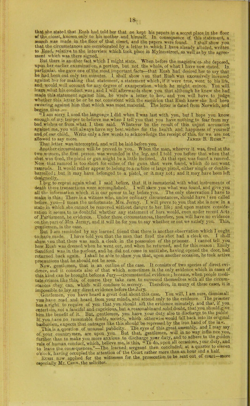that she statc'l that Kush bad told hei‘ that oe kept his papers in a secret place in the floor •f the closet, known onlj'to his mother , and himself. In consequence of this statement, a seaxcli was made in the floor of tliat closet, and the papers were found. I shall show you that the circumstances are corroborated by a letter to which I have already alluded, written to JRped, relative to the interview which took place in Mylnerstreeh.as well ashy the agree- ment which was there signed. But there is another fact which I might state. When before the magistra' es. she deposed, upon her earlier examination, a portion, but not the whole, of what I nave now stated. In particular, she gave one of the most important facts—that Kush had desired her to say that he ]^d been out only ten minutes. I shall show vou that Rush was excessively incensed against her for making that statement, a statement which, if it were true, went to his life, and would well account for any degree of exasperation which he might evince. Tou will learn what his conduct was; and I will afterwards show you that although he knew .she had mafia this statement against him, he wrote a letter to her, and you will have to judge whether this letler be or he not consistent with the suspicion that Rush knew she hiid been sw'earing against him that which was most material. The letter is dated from Norwich, and begins thus.— “ I am sorry I used the language I did when I was last with you, but I hope you know enouglr of my temper to believe me when I tell you that you have nothing to fear from my bad wishes or from what I then said. Whatever be the result of this unjust accusation against me, you will always have ray best wishes for the health and happiness of yourself andpf owr child. Write only a few words to acknowledge the receipt of this, for w'e are not allowed to say more. James B. Rush.” That letter was-intercepted, and will be laid before you. Another circumstance will be proved to you. When the man, whoever it was, fired at the two women, the first person was wounded in the leg, and I told you before that when that shot was fired, the pistol or gun might be a little inclined. At that spot v/as found a ramrod. Now that ramrod is too short for either of the guns that were found, which do not want ramrods. It would rather appear to belong to a carbine or large pistol, either single or double- barrelled ; hut it may have belonged to a pistol, or it may not; and it may have been left designedly. I beg to repeat again what I said before, that it. is immaterial with what instrumerds of death these transactions were accomplished. 1 will shew you what was found, and give you all the information -which it is our power to la}’ before you. The only ohsei-vation 1 have to make is this: There is a witness wdro, under ordinarj' circumstances, should have 1 een called before you—I mean the xinfortirnate Mrs. Jermy. I will prove to you that she is now in a state in which she cannot be removed without danger to her life; and upon mature conside- ration it seems to us doubtful whether any statement of hers would, even under recent Acts of Parliament, he evidence. Under these circumstances, therefore, you will have no evidence on, the part of Mrs. Jermy, and it will be for you to say whether or not we satisfy you. This, geptlemen, is the case. But I- am reminded bj’ my learned friend that there is another observation -which I ought toiliave made. I have told you that the man that fired the shot had a cloak on. I -shall shew. \ ou that there wa.s such a cloak in the possession of the prisoner. I cannot tell you how Rush was dressed when he went out, and when he returned, and for this reason : Emily Sandford was in the parlour, and he did not.come in until she, ha-ving opened the door, had retm-ned back again. I shall be aide to shew you that, upon another occasion, he took active precautions that he should not be seen. Now, gentkmen, that is an outline of the case. It consists of tw'o species of direct evi- dence, and it consists also of that which sometimes is the only evidence which in cases of this, kind can be brought before a Jury—circumstantial evidence; because, when people medi- tate,crimes like this, of course they take care to surround themselves with all the circum- stances they can, which will conduce to secrecy. Therefore, in many ol these cases, it is impossible to lay any direct evidence before the Jury. Gentlemen, you have heard a great deal about this case. You will, I am sure, dismissal! you have read and heard from your minds, and attend only to the evidence The prisoner iias a right to require of you that you should sift the evidence minutel}’, and that, if you entert’iin, not a fanciful and capricious, but a reaaouabloand.solid doubt, that you should give him the benefit of it. But, gentlemen, you have your duty also to discharge to the public If you have no retisonable doubt, society, which otherwise would fall back into its original barbarism, expects that outrages like this should bo repressed by the iron hand of the law. This, is a question of unusual publicity. The eyes uf this great, assembly, and 1 may say of vour countrxmen, are upon you. But that, gentlemen, will in no-way influ'nee you, further lhan to make you more anxious to discharge yonr duty, and to adhere to the golden rule of human conduct, which, believe me, is this, “To do, upon all occasions, j our duty, and to leave the consequences.”—The learned sergeant then concluded, at a quarter to eleven o’clock, having occupied the attention of the Court rather more than au hour and a half. Rush now applied for the witnesses for the. prosecution to be sent out of com't—more especially Mr. Cauu.the solicitor.