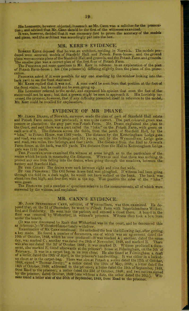 Hia Lordship, however objected, inaarauch as Mr. Cann was a solicitor for the prosecu- tion and advised that Mr. Cann should be the first of the witnesses examined. It was, however, decided that it was necessary first to prove the accuracy of the models and plans, and the architect was accordingl}' put into the box. MR. KERR’S EVIDENCE. Robert Kerr deposed that he was an architect, residing in Norwich. The models pro- duced were accurate models of Stanfield Hall and Potash Farm-house; and the ground plans wereaccurate plans of the Stanfield Hall and grounds, and the Potash Farm and grounds. The smaller plan was a correct plan of the first lluor of Potash Fann. The PuisoNttR put some questions to Mr. Kerr in referenc to an explanation of the plan of Potash Fai-m-house ; his (the prisoner’s) differing slightly from the plans of the prose- ention. Prlsoner asked if it were possible for any one standing by the window looking into the back yard to see the front staircase? Mr. Kerr replied that it was not. A man could be seen from that position at the footof the front .stairs; but he could not be seen, going up. His Lordship referred to the model, and expressed his opinion that even the foot of the: stairs'could not be seen; but that a person might be seen to approach it. His Lordship iu- orraed the prisoner, however, that if any difficulty presented itself in reference to the model, Mr. Kerr could be recalled for explanation. EVIDENCE OF MR DRANE. Mr. James Drake, of Norwich, surveyor, made the plan of part of Stanfield Hall estate and Potash Farm estate, now produced; it was quite correct. The part coloured green was pasture or plantation: the grey part was Potash Farm. Mr. Drane explained the plan to the Court, and said there was a part called the “loke” on the Potash Farm, with green on each side of it. The distance across the fields, from the porch of Stanfield Hall, by the “ loke,” to Potasa House, was 1589 yards. The distance bi’ the Ketteringham Lodge gate and road, was one mile five furlongs and 161 yarJs; and. b}' the Wymondhara Lodge gate and road, two miles, two furlongs, and four yards. The distance from the Hall to Gower’s. Farm-house, at the back, was 491 yards. The distance from the Hall to Ketteringham Lodge, gate was 1195 yards. The Phisoner cross-examined the witness at some length as to the particulars of the routes which he took in measuring the distances. WiTKrss said that there was nothing to protect any one from falling into the drains, when going through the meadows, between the nutterv and Stanfield Hall. By the Court : The drains were each between eight and nine feet wide. By ihe Prisoner: The Old Seven Acres field was ploughed. If witness had been going through the field on a dark night, he would rmt have walked on the bank. The bank was about two feet high, and four feet wide at the top. Was positive the sides of the “ loko ” were green. ' The Prisoner put a number of questions relative to the measurements, all of w'hich were answered by the witness, and explained. MR. GANN'S EVIDENCE. Mr. John Stephenson Cann, solicitor, of Wymondham, was then examined. He de- posed thaL on the 2d of December, be wont to Pbtash Farm with Superintendents Withei- mrd and Hubbersty. He went into the parlour, and entered a closet there. A board in the floor was lemoved by AVitherford,. in witness’s presence. Witness then took a box (rom under the boards. (It was now discovered by Kush that Witherford was in the court, and he denounced this as jiiianiou<.)—Witherford immediately withdrew. Examination of Mr. Cann continued : lie unlocked the box the following day, after getting u a number of documents, one of which was an agreement dated the lUth ot Cctober, 1848, which he now produced—it was marked A; another, dated the same day, was marked C; another was dated the 28th of November, 1848, and marked B. There was a so one dated the 3d of Cctober. 1848; it was marked D. Witness produced a docu- ment, also marked E, found afterwards at the prisoner’e house at Felmingham, on the 5th ol Fehruap’. It was m a carpet-bag, in .an iron chest. He also found at Felmingham a draft of a letter, dated tlie 19th of April, in the prisoner’s handwriting. It was either in a locked- / dere was aLo at Potash a leotico dated the 12th of Cctober, UthVffV^fll^^ f of May, 1848; a letter dated the i4th m Cctober, 1848, addressed to the prioner; a letter dated the 19th ofSeptember, 1848 from Read to the prisoner; a notice dated the 23d of Cctober. 1848 ; and two notices sianed by the prisoner, dated October, 1848 (one widiout a date, the other dated the 26thl Wit- ness lound a letter also of the 80th of aeptember, 1848, from Read to the prisoner.