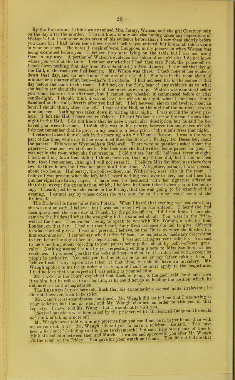 By the BuisoS'kr : 1 think we examined Mrs. Jermy, Watson, and the girl Cbestney only on the day after tlie murder. I do not know of any one else having taken any dep<'sitions of Watson’s, but I saw some notes taken of his evidence before that; I saw them shortly before you came in; I had taken some down myself before you entered, but it was all taken again in your presence. The notes I speak of were, I suppose, in my possession when Watson was being examined before you. I believe they were lying on the table, but I was not usmg them in any way. A portion »f Watson’s evidence was taken at one o’clock ; I do not know where you were at the time. I cannot say whether I had then seen Pont, the police-officer. I took down nothing that day from Miss Sandford (or Mrs. James). I saw her that day at the Hall, in the room you had been in. Mr. Wilson was there. I took none of her evidence down that day, and do not know that any one else did. She was in the room about 10 minutes or a quarter of an hour—that’s the outside. I had not seen her in the course of that day before she came to the room. I did not, on the 29lh, hear of any evidence as to what she had to say about the occurrences of the previous evening. Watson was examined before you some time in the afternoon, but I cannot say whether it commenced before or after candle-light. I should think it was at least ten o’clock at night when I first saw Emily Sandford at the Halt, directly after you had left. I left between eleven and twelve, about an hour, I should think, after she left. I was at the Hall, on the night of the murder, between nine and ten. Nothing was taken down in writing that night. I was not in the broivn par- lour. I left the Hall before twelve o’clock. I heard Watson describe the man he saw that night in the Hall. I do not know that he gave a particular description, but he said he be- lieved you were the man. I think this was in his pantry, between ten and eleven o’clock. I do not remember that he gave, in my hearing, a description of the man’s dress that night. I returned about four o’clock in the morning with Sir Thomas Beevor. I was in the room part of the time, while my father examined Miss Sandford, on Friday, 1st December, about the papers. This was at Wymondham Bridewell. There were no questions asked about the papers—it was her o-wn statement. She then said she had written some papers for you. I was not in the room when she first went in. I did not see her till half-past seven or eight. I took nothing down that night; I think, however, that my father did, but I did not see him, that I remember, although I will not swear it. I belii-ve Miss Sandford was there from two to three hours, but 1 was not present all the time. Altogether, perhaps, I was present about two hours. Hubbersty, the police-officer, and Witherford, were also in the room. I believe I was present when she left, but I heard nothing read over to her, nor did I see her put her signature to any paper. I have seen no document with her signature affixed on that date, except the examination, which, I believe, had been taken before you in the morn- ing. 1 heard, just before she came on the Fiiday, that she was going to be examined that evening. I cannot sav by whose orders she was sent for to the magistrates’ room at the Bridewell. The Bridewell is three miles from Potash. What I heard that evening was conversation; she was not on oath, I believe; but I was not present when she entered. I heard she had been questioned the same day at Potash, by the police-officers. I did not know before she came to the Bridewell what shew'as going to be examined about. You were in the Bride- well at the time. I rememt'er coming to speak to you with Mr. Waugh, a solicitor from London, on that day'. I had not then heard of any fresh evidence she had to give, different to what she had given. I was not present, I believe, on the Thursday when she finished her first examination. I cannot say whether Mr. Wilson, the magistrate, made any observation to her before she signed her first depositions. 1 was not acting as your solicitor. Tousaid to me something about objecting to your papers being pulled about by police-officers gene- rally. Nothing was said to me by you respecting sending a note to Miss Sandford, at her residence. I promised you that the locks and papers should not be interfered with, except by people in authority. You said you had no objection to me or my father taking them. I believe I said if any papers were taken at that time, you should have an inventory. Mr. Waugh applied to me for an order to see you, and I said he must apply to the magistrates. I had no idea that vou expected I was acting as your solicitor. Mr C-\xs (to the Court) explained that Rush, on going to the gaol, said he should leave it to him, but he refused to act for him, as he could not do so, holding the position which he did, as clerk to the magistrates. • , • i * The Lkarned Judge here told Rush that his examinations seemed quite irrelevant; ne did not, however, wish to be strict. .. . t Mr. Cann’s cross-examination continued: Mr. Waugh did not tell me that 1 was acting as your solicitor, but that he was; and Mr. Waugh obtained an order to visit you in that iSyL. Sd'g- »id h, c.,a ”°Mi\ M^nuyfuever'^lold you m my presence that you could not be in better hands than with me as your solicitor? MV. Waugh advised you to have a solicitor. He said, “ lou have beer, aVool once” (alluding to this time twelvemonth), but said there was ^ Waueh think ofa solicitor between then and March. I waited and spoke with ^ left the room, on the Friday. You gave me your watch and chain. 1 ou did not tell me that