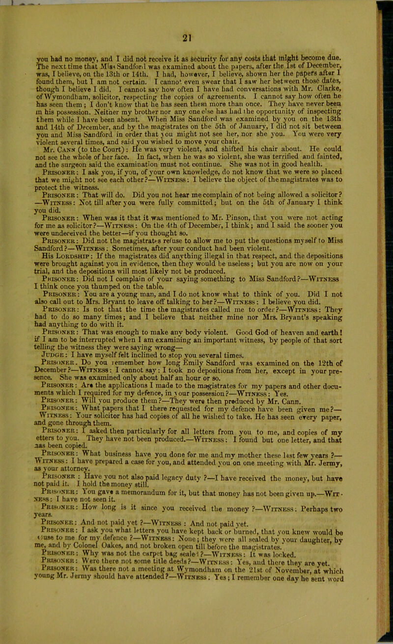 you had no money, and I did not receive it as SeOUrity foi* any costs that might become due. ITie next time that Mis^ Sandforil was examined about the papers, after the 1st of December, was, I believe, on the 13th or 14th. I had, however, I believe, shown her the papers after 1 found them, but I am not certain. I cannot even swear that I saw her between those dates, though I believe I did. I cannot say how often I have had conversations with Mr. Clarke, of Wymondham, solicitor, respecting the copies of agreements. I cannot say how often he has seen them ; I don’t know that he has seen them more than once. They have never been m his possession. Neither my brother nor any one else has bad the opportunity of inspecting them while I have been absent. When Miss Sandford was examined by you on the 13th and 14th of December, and by the magistrates on the 5th of January, I did not sit between you and Miss Sandford in order that jou might not see her, nor she you. You were very violent several times, and said you wished to move your chair. Mr. Canx (to the Court) : He was very violent, and shifted his chair about. He could not see the whole of her face. In fact, when he was so violent, she was terrified and fainted, and the surgeon said the examination must not continue. She was not in good health. Prisoner : I ask you, if you, of your own knowledge, do not know that we were so placed that we might not see each other?—Witness; I believe the object of the magistrates was to protect the witness. Prisoner: That will do. Did you not hear me complain of not being allowed a solicitor? —Witness : Not till after you were fully committed; but on the 5th of January 1 think you did. Prisoner : When was it that it was mentioned to Mr. Pinson, that you were not acting for me as solicitor ?—Witness ; On the 4th of December, I think; and I said the sooner you were undeceived the better—if you thought so. Prisoner; Did not the magistrates refuse to allow me to put the questions myself to Miss Sandford?—Witness ; Sometimes, after your conduct had been violent. His Lordship: If the magistrates did anything illegal in that respect, and the depositions were brought against you in evidence, then they would be useless; but you are now on your trial, and the depositions will most likely not be produced. Phisoner: Did not I complain of -your saying something to Miss Sandford?—Witness I think once you thumped on the table. Prisoner: You are a young man, and I do not know what to think of you. Did I not also call out to Mrs. Bryant to leave off talking to her?—Witness : I believe you did. Prisoner: Is not that the time the magistrates called me to order?—Witness: They had to do so many times; and I believe that neither mine nor Mrs. Bryant’s speaking had anything to do with it. Prisoner : That was enough to make any body violent. Good God of heaven and earth! if I am to be interrupted when I am examining an important witness, by people of that sort telling the witness they were saying wrong— Judge: I have myself felt inclined to stop you several times. Prisoner. Do yon remember how long Emily Sandford was examined on the 12th of December ?—Witness : I cannot say: I took no depositions from her, except in your pre- sence. She was examined only about half an hour or so. Prisoner : Are the applications I made to the magistrates for my papers and other docu- ments which I required for my defence, in your possession?—Witness: Yes. Prisoner : Will you produce them ?—They were then produced by Mr. Cann. Prisoner: What papers that I there requested for my defence have been given me?— Witness: Your solicitor has had copies of all he wished to take. He has seen every paper, and gone through them. Prisoner: I asked then particularly for all letters from you to me, and copies of my etters to you. They have not been produced.—Witness : I found but one letter, and that nas been copied. Prisoner : What business have you done for me and my mother these kst few years ?— VVITNKSS: I have prepared a case for yon, and attended vou on one meeting with Mr. Jenny, as your attorney. Prisoner ; Ilave you not also paid legacy duty ?—I have received the money, but have not paid It. I hold the money still. Prisoner: lou gave a memorandum for it, but that money has not been given up.—Wit- ness : I have not seen it. Prisoner: How long is it since you received the money?—Witness: Perhaps two yeara Prisoner: And not paid yet ?—Witness ; And not paid yet. Prisoner ; I ask you what letters you have kept back or burned, that you knew would be Ouse to me for my defence ?—Witness: None; they were all sealed by your daughter, by nie, and by Colonel Oakes, and not broken open till before the niagintrates. Prisoner: Why was not the carpet bag sealed ?—Witness: It was locked. Prisoner: Were there not some title deeds?—Witness: Yes, and there they are yet Prisoner: Was there not a meeting at Wymondham on the 21st of November, at which young Mr. Jermy should have attended?—Witness ; Yes; I remember one day he sent word