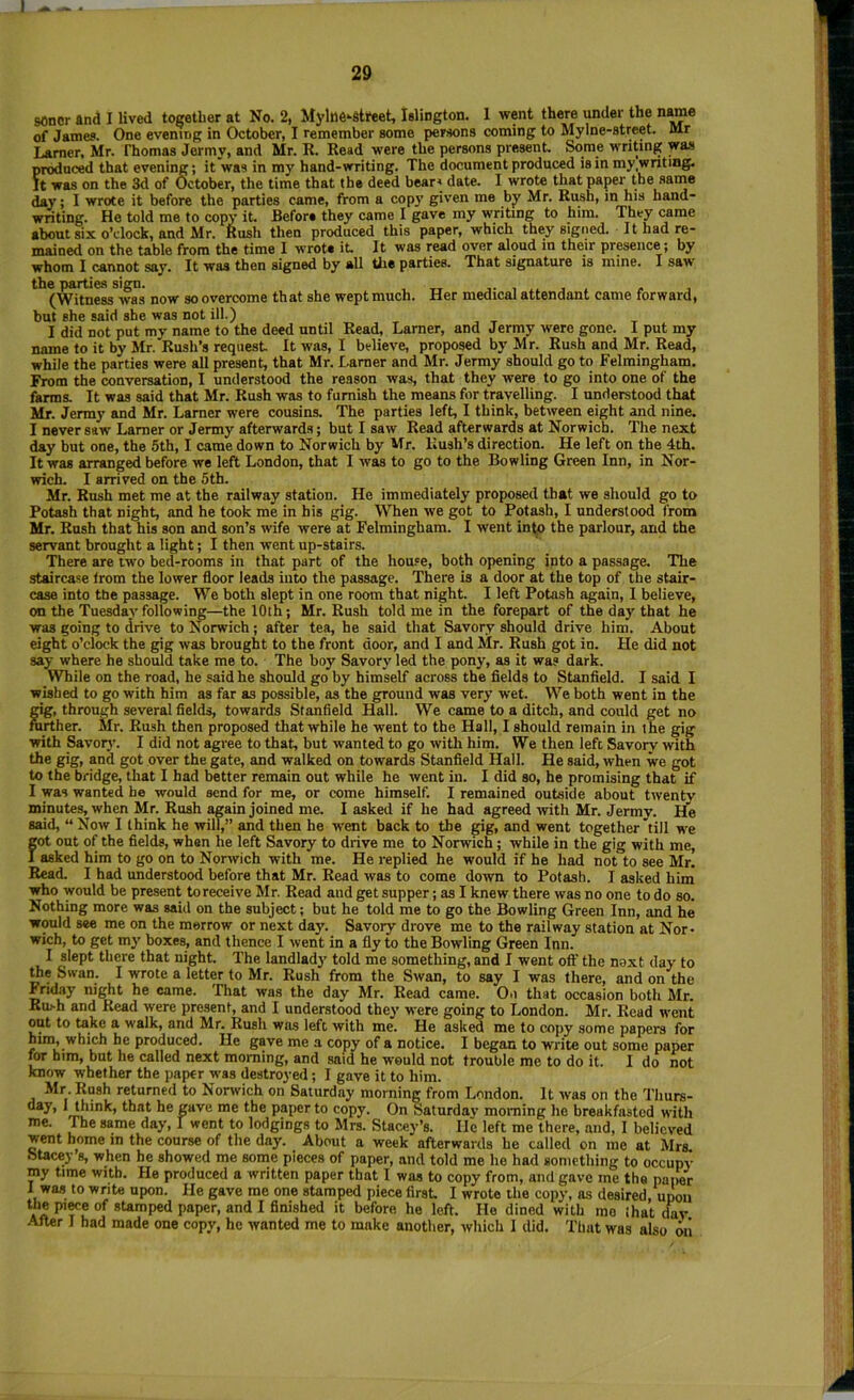 sonor and I lived together at No. 2, MylB6--8treet, Islington. 1 went there under the n^e of James. One evening in October, I remember some persons coming to Mylne-street. Mr Lamer, Mr. Thomas Jermy, and Mr. R. Read were the persons present. Some writing wa.s produced that evening; it was in my hand-writing. The document produced is in my .writing. It was on the 3d of October, the time that the deed bears date. I wrote that paper the saine day; I wrote it before the parties came, from a copy given me by Mr. Rush, in his hand- writing. He told me to copy it. Before they came I gave my writing to him. They came about six oVlock, and Mr. Kush then produced this paper, which they signed. It had re- mained on the table from the time I wrote it. It was read over aloud in their prwence; by whom I cannot say. It was then signed by all tlie parties. That signature is mine. I saw the parties sign. , tt j- , j » , (Witness was now so overcome that she wept much. Her medical attendant came forward, but she said she was not ill.) I did not put my name to the deed until Read, Lamer, and Jermy were gone. I put my name to it by Mr. Rush’s request It was, I believe, proposed by Mr. Rush and Mr. Read, while the parties were all present, that Mr. Lamer and Mr. Jermy should go to Felmingham. From the conversation, I understood the reason was, that they were to go into one of the farms. It was said that Mr. Rush was to furnish the means for travelling. I understood that Mr. Jermy and Mr. Lamer were cousins. The parties left, I think, between eight and nine. I never saw Lamer or Jenny afterwards; but I saw Read afterwards at Norwich. The next day but one, the 5th, I came down to Norwich by Mr. Rush’s direction. He left on the 4th. It was arranged before we left London, that I was to go to the Bowling Green Inn, in Nor- wich. I arrived on the 5th. Mr. Rush met me at the railway station. He immediately proposed that we should go to Potash that night, and he took me in his gig. When we got to Potash, I understood from Mr. Rush that his son and son’s wife were at Felmingham. I went info the parlour, and the servant brought a light; I then went up-stairs. There are two bed-rooms in that part of the hou.«e, both opening into a passage. The staircase Irom the lower floor leads into the passage. There is a door at the top of the stair- case into the passage. We both slept in one room that night. I left Potash again, I believe, on the Tuesdaj’following—the 10th; Mr. Rush told me in the forepart of the day that he was going to drive to Norwich; after tea, he said that Savory should drive him. About eight o’clock the gig was brought to the front door, and I and Mr. Rush got in. He did not say where he should take me to. The boy Savory led the pony, as it was dark. While on the road, he said he should go by himself across the fields to Stanfield. I said I wished to go with him as far as possible, as the ground was very wet. We both went in the gig, through several fields, towards Stanfield Hall. We came to a ditch, and could get no further. Mr. Rush then proposed that while he went to the Hall, I should remain in the gig with Savory. I did not agree to that, but wanted to go with him. We then left Savory with the gig, and got over the gate, and walked on towards Stanfield Hall. He said, when we got to the bridge, that I had better remain out while he went in. I did so, he promising that if I was wanted he would send for me, or come himself. I remained outside about twenty minutes, when Mr. Rush ^ain joined me. I asked if he had agreed ivith Mr. Jermy. He said, “ Now I think he will,” and then he went back to the gig, and went together till w'e fot out of the fields, when he left Savory to drive me to Norwich; while in the gig with me, asked him to go on to Norwich with me. He replied he would if he had not to see Mr. Read. I had understood before that Mr. Read was to come down to Potash. I asked him who would be present to receive Mr. Read and get supper; as I knew there was no one to do so. Nothing more was said on the subject; but he told me to go the Bowling Green Inn, and he would see me on the merrow or next day. Savory drove me to the railway station at Nor- wich, to get m}' boxes, and thence I went in a fly to the Bowling Green Inn. I slept there that night. The landlady told me something, and I went off the noxt day to rte Swan. I wrote a letter to Mr. Rush from the Swan, to say I was there, and on the Friday night he came. That was the day Mr. Read came. Oii that occasion both Mr. Ru>h and Read were present, and I understood they were going to London. Mr. Read went out to ^_ke a walk, and Mr. Rush was left with me. He asked me to copy some papers for him, which he produced. He gave me a copy of a notice. I began to write out some paper lOT him, but he called next morning, and said he would not trouble me to do it. I do not know whether the paper was destroyed; I gave it to him. Mr. Rush returned to Norwich on Saturday morning from London. It was on the Thuts- **’*’*'> gave me the paper to copy. On Saturday morning he breakfasted with me. The same day, I went to lodgings to Mrs. Stacey’s. He left me there, and, I believed went home in the course of the day. About a week afterwards he called on me at Mrs. SUcey’s, when he showed me some pieces of paper, and told me he had something to occupy my time with. He produced a written paper that I was to copy from, and gave me the paper 1 was to write upon. He gave me one stamped piece first I wrote the copy, as desired, upon the piwe of stamped paper, and I finished it before he left. He dined with mo ihat dav After I had made one copy, he wanted me to make another, which I did. That was also oii