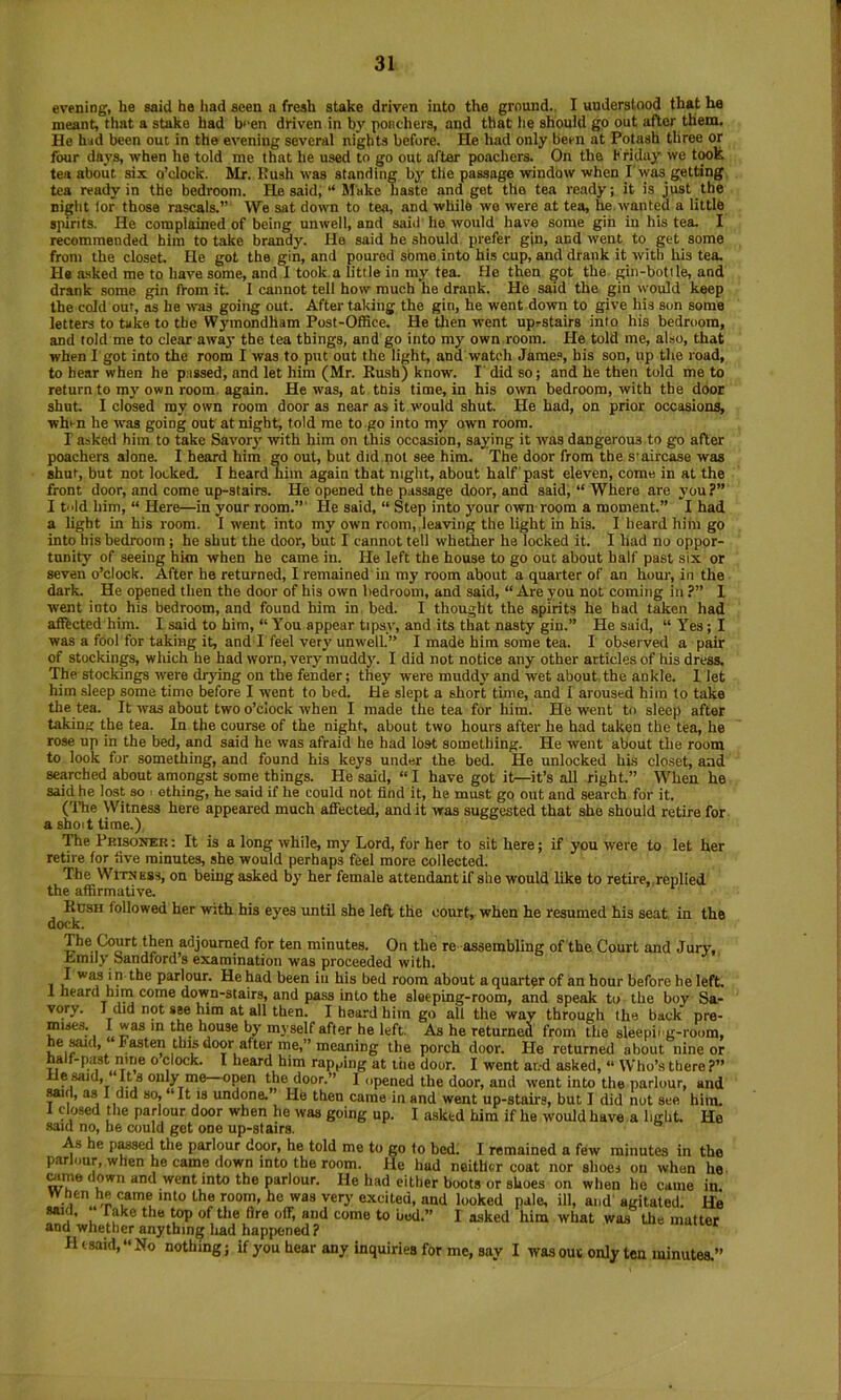 evening, he said he liad seen a fresh stake driven into the ground.. I understood that he meant, that a stake had b>‘en driven in by poncliers, and that lie should go out after them. He had been out in the evening several nights before. He had only been at Potash three or four days, when he told me that he used to go out after poachers. On the Kriday we t^k tea about six o’clock. Mr. Rush was standing by the passage window when I'was_ getting tea ready in the bedroom. Pie said, “ Make haste and get the tea ready; it is just the night lor those rascals.”' We sat down to tea, and while we were at tea, he.wanted a little spirits. He complained of being unwell, and said he would have some gin in his tea. I recommended him to take brandy. He said he should prefer gjn, and went to get some from the closet. He got the gin, and poured sbme into his cup, and drank it with his tea. He a-sked me to have some, and I took a little in my tea. He then got the gin-bottle, and drank some gin from it. I cannot tell how much he drank. He said the gin would keep the cold out, as he was going out. After taking the gin, he went down to give his son some letters to take to the Wymondham Post-Office. He tlien went uprstairs into his bedroom, and told me to clear away the tea things, and go into my own.room. He told me, also, that when I got into the room I was to put out the light, and watch Jame.», his son, up the road, to hear when he passed, and let him (Mr. Rush) know. I' did so; and he then told me to return to my own room, again. He was, at tnis time, in his ovm bedroom, with the door shut. I closed my own room door as near as it would shut. He had, on prior occasions, when he was going out at night, told me to go into my own room. r asked him to take Savory with him on this occasion, saying it was dangerous to go after poachers alone. I heard him go out, but did not see him. The door from the s'aircase was shut, but not locked. I heard him again that night, about half past eleven, come in at the front door, and come up-stairs. He opened the passage door, and said, “ Where are you ?” I tld him, “ Here—in your room.”' lie said, “ Step into your O'wn room a moment.” I had a light in his room. I went into my own room, lea'ving the light in his. I heard him go into his bedroom ; he shut the door, but I cannot tell whether he locked it. I had no oppor- tunity of seeing him when he came in. He left the house to go out about half past six or seven o’clock. After he returned, I remained in my room about a quarter of an hour, in the dark. He opened then the door of his own bedroom, and said, “ Are you not coming in ?” 1 went into his bedroom, and found him in. bed. I thought the spirits he had taken had afftcted him. I said to him, “ You appear tipsy, and its that nasty gin.” He said, “ Yes; I was a fool for taking it, and r feel verj'unwell” I made him some tea. I observed a pair of stockings, wliich he had worn, very mudd}\ I did not notice any other articles of his dress. The stoekings were drying on the fender; they were muddy and wet about the ankle. 1 let him sleep some time before I went to bed. He slept a short time, and 1 aroused him to take the tea. It was about two o’clock when I made the tea for him. He went to sleep after taking the tea. In the course of the night, about two hours after he had taken the tea, he rose up in the bed, and said he was afraid he had lost something. He went about the room to look for something, and found his keys under the bed. He unlocked his closet, and searched about amongst some things. He said, “ I have got it—it’s all right.” When he said he lost so . othing, he said if he could not find it, he must go out and search for it. (The Witness here appeared much affected, and it was suggested that she should retire for a shoit time.) The Prisoner : It is a long while, my Lord, for her to sit here; if you were to let her retire for five minutes, she would perhaps feel more collected. The WiTN Kss, on being asked by her female attendant if she would like to retire, replied the affirmative. RtisH followed her with his eyes until she left the court, when he resumed his seat in the dock. The Court then adjourned for ten minutes. On the re-assembling of the Court and Jury, Lmily Sandford’s examination was proceeded with. 1 i? parlour. He had been in his bed room about a quarter of an hour before he left 1 heard him come down-stairs, and pass into the sleeping-room, and speak to the boy Sa- vory. I did not see him at all then. I heard him go all the way through the back pre- I®®by myself after he left As he returned from the sleepiig-roora, he ^d. Fasten thw door after me,” meaning the porch door. He returned about nine oi half-past nine o clock. I heard him rap,jing at liie door. I went ar.-d asked, “ Who’s there tie said. Its only me open the door.” I opened the door, and went into the parlour, and Mid, as 1 did so, ‘It is undone. He then came in and went up-stairs, but I did not sec him. 1 closed the parlour door when he was going up. I asked him if he would have a light. He said no, he could get one up-stairs. As he p^d the parlour dwr, he told me to go fo bed. I remained a few minutes in the parlour, when he came down into the room. He hud neither coat nor shoes on when he wme down and went into the parlour. He had either boots or shoes on when he came in W hen he came into the room, ho was very excited, and looked pale, ill, and agitated. He **j ’ u ^ ^ come to bod.” I asked him what was the matter and whether anything had happened? Ht said, No nothing; if you hear any inquiries for me, say I was oui only tea minutes.”
