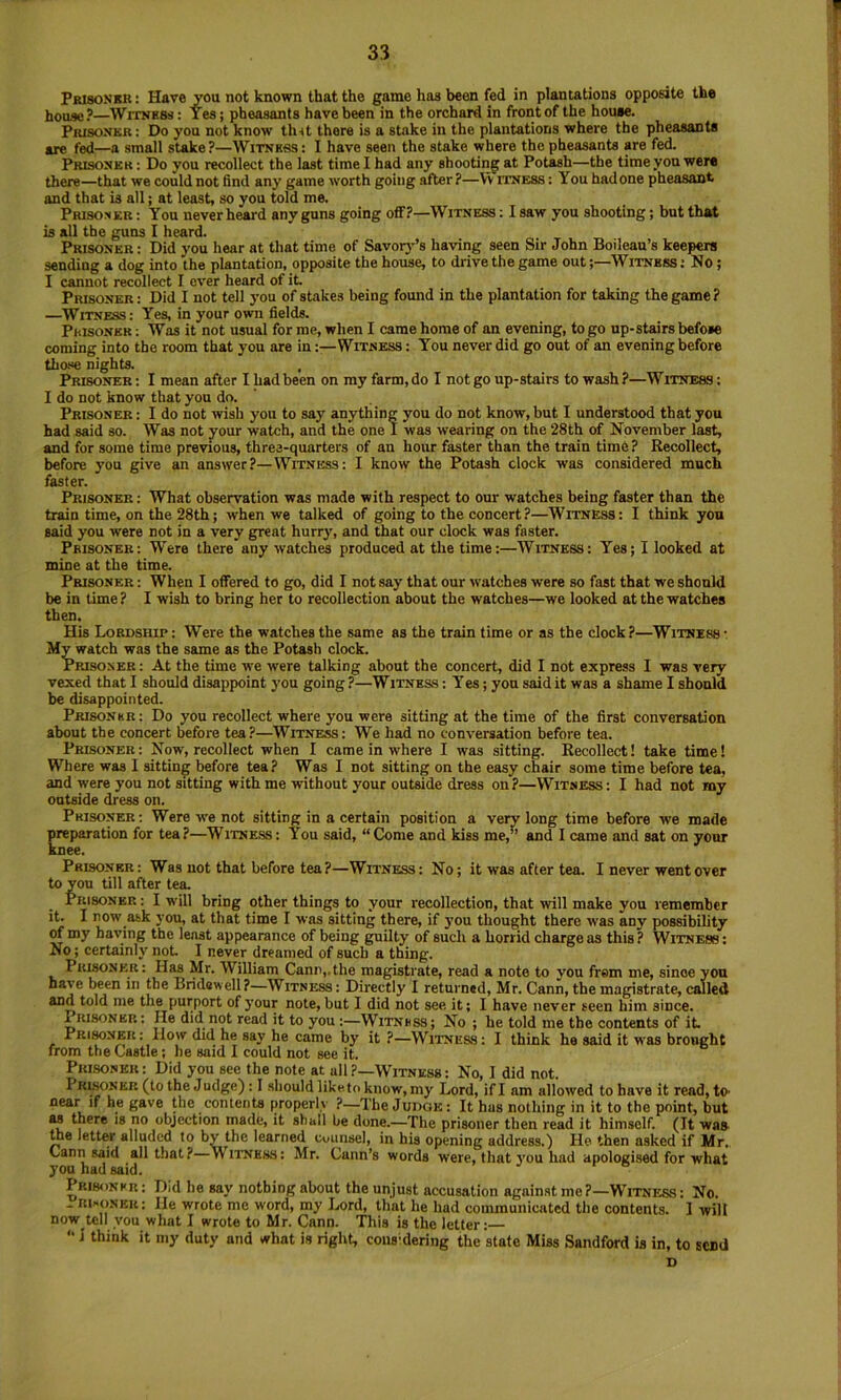 Pbisonkr: Have you not known that the game has been fed in plantations opposite the house?—Witness : Yes; pheasants have been in the orchard in front of the house. PmsoNKR: Do you not know thit there is a stake in the plantations where the pheasants are fed—a small stake?—Witness : I have seen the stake where the pheasants pe fed. Prisoner : Do you recollect the last time I had any shooting at Potash—the time yon were there—that we could not find any game worth going after ?—W itness : You had one pheasant and that is all; at least, so you told me. Prisoner : You never heard any guns going off?—Witness : I saw you shooting; but that is all the guns I heard. Prisoner : Did you hear at that time of Savory’s having seen Sir John Boilean’s keepers sending a dog into the plantation, opposite the house, to drive the game out;—Witness: No ; I cannot recollect I over heard of it Prisoner: Did I not tell you of stakes being found in the plantation for taking the game? —Witness: Yes, in your own fields. Prisoner : Was it not usual for me, when I came home of an evening, to go up-stairs befose coming into the room that you are in:—Witness : You never did go out of an evening before tha<e nights. Prisoner: I mean after Ihadbeen on my farm,do I not go up-stairs to wash?—Witness: I do not know that you do. Prisoner : I do not wish you to say anything you do not know, but I understood that you had said so. Was not your watch, and the one I was wearing on the 28th of November last, and for some time previous, three-quarters of an hour faster than the train time? Recollect, before you give an answer?—Witness: I know the Potash clock was considered much faster. Prisoner; What observation was made with respect to our watches being faster than the train time, on the 28th; when we talked of going to the concert?—Witness: I think you said you were not in a very great hurry, and that our clock was faster. Prisoner: Were there any watches produced at the time:—Witness: Yes; I looked at mine at the time. Prisoner : When I offered to go, did I not say that our watches were so fast that we should be in time? I wish to bring her to recollection about the watches—we looked at the watches then. His Lordship : Were the watches the same as the train time or as the clock ?—Witness • My watch was the same as the Potash clock. Prisoner: At the time we were talking about the concert, did I not express I was very vexed that I should disappoint j’ou going?—Witness: Yes; yon said it was a shame I should be disappointed. Prisonkr: Do you recollect where you were sitting at the time of the first conversation about the concert before tea?—Witness: We had no conversation before tea. Prisoner : Now, recollect when I came in where I was sitting. Recollect! take time 1 Where was I sitting before tea? Was I not sitting on the easy chair some time before tea, and were you not sitting with me without your outside dress on?—Witness : I had not my outside dress on. Prisoner; Were we not sitting in a certain position a veiw long time before we made preparation for tea?—Witne.ss: You said, “Come and kiss me,” and I came and sat on your knee. Prisoner: Was not that before tea?—Witness: No; it was after tea. I never went over to you till after tea. Prisoner : I will bring other things to your recollection, that will make you remember it. I now ask you, at that time I was sitting there, if you thought there was any possibility of my having the least appearance of being guilty of such a horrid charge as this ? Witness : No; certainly not I never dreamed of such a thing. Prisoner: Has Mr. William Cann,.the magistrate, read a note to you from me, since yon have been in the Bridewell ?—Witness : Directly I returned, Mr. Cann, the magistrate, called and told me the purport of your note, but I did not see it; I have never seen him since. Prisoner: He did not read it to you:—Witness; No ; be told me the contents of it Prisoner: How did he say he came by it ?—Witness: I think he said it was brought from the Castle; he said I could not see it. Prisoner: Did you see the note at all?—Witness: No, I did not. Prltoner (to the Judge) : I should liketo know, my Lord, if I am allowed to have it read, tO' near if he gave the contents properly ?—The Judge: It has nothing in it to the point, but as there is no objection made, it shall he dune.—Tlie prisoner then read it himself. (It was tte letter alluded to by the learned cuunsel, in his opening address.) He then asked if Mr. Cann said all that?—Witness: Mr. Cann’s words were, that you had apologised for what you had said. Prisonkr ; Did he say nothing about the unjust accusation against me ?—WTtness ; No. - rixonek; He wrote me word, my I>ord, that he had communicated the contents. I will now tell you what I wrote to Mr. Cann. This is the letter: “ i think it my duty and what is right, cous-dering the state Miss Sandford is in, to send D