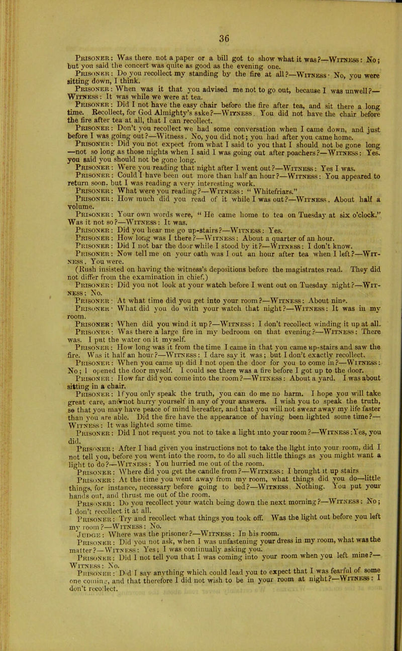 At what time did you fi^et into your room?—Witness: About nin<*. What did you do with your watch that night?—Witness: It was iu my Prisoner: Was there not a paper or a bill got to show what it was? Witness: Ko; but yon said the concert was quite as good as the evening one. PiusoNBu: Do you recollect my standing by the fire at all ?—Witness • No, you were sitting down, I think. ’’ Prisoner : When was it that you advised me not to go out, because I was unwell? Witness : It was while we were at tea. Prisoner : Did I not have the easy chair before the fire after tea, and sit there a long time. Recollect, for God Almighty’s sike?—Witness. You did not have the chair before the fire after tea at all, that I can recollect. Prisoner: Don’t you recollect we had some conversation when I came down, and just before I was going out?—Witness. No, you did not; you had after you came home. Prisoner: Did you not expect from what I said to you that I should not be gone long —not so long as those nights when I said I was going out after poachers?—Witness: Yes. yon said you should not be gone long. Prisoner: Were you reading that night after I went out?—Witness: Yes I was. Prisoner: Could I have been out more than half an hour?—Witness: You appeared to return soon, but I was reading a very interesting work. Prisoner: What w'ereyou reading?—Witness: “ Whitefriars.” Prisoner: Hour much did you read of it while I was out?—Witness. About halt a volume. Prisoner: Your ouni words were, “He came home to tea on Tuesda}-at six o’clock. Was it not so?—Witness : It was. Prisoner: Did you hear me go up-stairs?—Witness: Yes. Prisoner : How long was I there ?—Witness : About a quarter of an hour. Prisoner: Did I not bar the door while I stood by it?—Witness: I don’t know. Prisoner: Now tell me on your oath was I out an hour after tea when I left?—Wit- ness. You were. (Rush insisted on having the witness’s depositions before the magistrates read. They did not differ from the examination in chief.) Prisoner: Did you not look at your watch before I went out on Tuesday night?—Wit- ness: No. Prisoner ; Prisoner • room. Prisoner : When did you wind it up ?—Witness : I don’t recollect winding it up at all. Prisoner: Was there a large fire in my bedroom on th.it evening?—Witness: There was. I put the water on it myself. Prisoner : How long was it from the time I came in that j'ou came up-stairs and saw the fire. VV’iis it half an hour ?—Witness : I dare say it was; but I don’t exactly recollect. Prisoner: When you came up did 1 not open the door for you to come in?—Witness: No; 1 opened the door m3’self. I could see there was a tire before I got up to the door. Prisoner; How far did j’ou come into the room ?—Witness: Aboutay'ard. I was about sitting in a chair. Prisoner: If you only speak the truth, you can do me no harm. I hope you will take great care, aneVnot huny yourself in any of your answers. I wish you to spesik the truth, so that you may have peace of mind hereafter, and that j'ou will not swear away my life faster than j'ou are able. Did the fire have the appearance of having been lighted some time ?— Wn 'NESS; It was lighted some time. Prisoner : Did I not request you not to take a light into your room ?—^Witness :Y'es, you did. Prisoner : After I had given you instructions not to take the light into your room, did I not tell you, before you went into the room, to do all such little things as you might want a light to do?—Witness: You hurried me out of the room. Prisoner: Where did you get the candle from?—Witness; I brought it up stairs Pri.sdnkr: At the time you went away from my room, what things did you do—little things, for instance, necessary before going to bed?—Witness. Nothing. Y'ou put your hands out, and thrust me out of the room. Prisoner: Do you recollect your watch being down the next morning?—Witness: No; 1 don’t recollect it at all. , , , r. Prisoner : Try and recollect what things you took off. Was the light out before you left my room?—Witness: No. Judge; Where was the prisoner?—Witness: In his room. Prisoner : Did you not ask, when 1 was unfastening j’our dress in my room, what was the matter?—Witnh.ss: Yes; I was continually asking you. • a Prisoner: Did 1 not tell you that I was coming into your room when you left mine? WlXNKftS* ^0. Piii.soNER : D'd I say anything which could lead j’OU to expect that I was fearful of some one couiiiu’, and that therefore I did not wish to be in your room at night? Witness. I don’t recollect.
