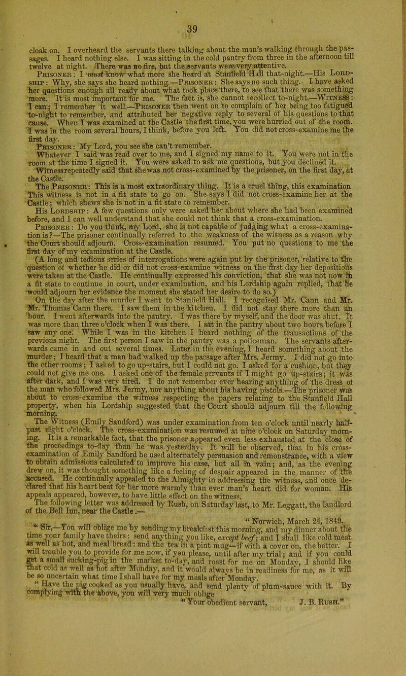 cloak on. I overheard the servants there talking about the man’s walking through the pas- sages. I heard nothing else. I was sitting in the cold pantry from three in the afternoon till twelve at night. There was bo fire, but the servants were very attentive. Prisoner ; I ■imcst know what more she heard at Stanfield Hall that-nigh't.—His Lord- ship: Why, she says she heard nothing.—Prisoner: She says no such thing. I have asked her questions enough all ready about what took place'there, to see that there was somethiiig more. It is most important for me. The fact is, she cannot lecollect to-night.—WitneSs: 1 can^ 1 remember it well.—Prisoner then went on to complain of her being too fatigued to-ni^t to remember, and attributed her negative reply to several of his questions to that cause. When I was examined at the Castle the first time, you were hurried out of the room. 1 was in the room several hours, I think, before you left. Tou did not cross-examine me the first day. Prisoner : My Lord, you see she can’t remember. Whatever I said was read over to me, and I signed my name to it. You were not in the room at the time I signed it. You were asked to ask me questions, but you declined it. ■Witnessrepeatedly said that shewas not cross-examined by the prisoner, on the first day, at the Castle. The Prisoner: This is a most extraordinary thing. It is a cruel thing, this examination This ■witness is not in a fit state to go on. She says I did not cross-examine her at the Castle; which shews she is not in a fit state to remember. His Lordship : A few questions only were asked her about where she had been examined before, and I can well understand that she could not think that a cross-examination. Prisoner : Do you think, my Lord, she is not capable of judging what a cross-examina- tion is ?—The prisoner continuMly referred to the weakness of the witness as a reason why the Court-should adjourn. Cross-examination resumed. You put no questions to me the first day of my examination at the Castle. (A long and tedious series of interrogations were again put by the prisoner, relative to the question of whether he did or did not cross-examine -vritness on the m-.st day her depositiolYs •were taken at the Castle. He continually expressed his con-viction, that she was not now ifi a fit state to continue in court, under examination, and his Lordship again replied, that fie would adjourn her evidence the moment she stated her desire to do so.) On the day after the murder I went to Stanfield Hall. I recognised Mr. Cann and Mr. Mr. Thomas Cann there. I saw them in the kitchen. I did not Stay there more than an hour. I went afterwards into the pantrj'. I -was there by myself, and the door w'as shut. It was more than three o’clock when I was there. I sat in the pantry about two hours before I saw any one.' While I was in the kitchen I heard nothing of the transactions of the previous night. The fir.st person I saw in the pantry was a policeman. The sen-ants after- wards cam^ in and out several times. Later in tlie evening, I heard something about the murder; I heard that a man had walked up the passage after Mrs. Jermy. I did not go mto the ether rooms; I asked to go up-stairs, but I could not go. I asked for a cushion, but they could not give me one. I asked one of the female servants if I might go Up-stairs; it w'ds after dark, and 1 was veiy tired. I do not remember ever hearing anything of the dress ot the man who followed Mrs. Jermy, nor anj-thing about his having pistols.—The prisoner was about to cross-examine the witness respecting the papers relating to the Stanfield Hall property, when his Lordship suggested that the Court should adjourn till the following morning. The Witness (Emily Sandford) was under examination from ten o’clock until nearly half- ■past eight o’clock. The cross-examination was resumed at nine 6’block on Saturday morn- ing. It is a remarkable fact, that the prisoner appeared even less exhausted at the close of the proceedings to-day than he was ye.sterday. It will be observed, that in his erdss- examination of Emily Sandford he used alternately persuasion and remonstrance, with a -view to obtain admis.sions calculated to improve his case, but all in vain; and, as the evening drew on, it was thought something like a feeling of despair appeared in the manner of fihe accused. He_ continually appealed to the Almi^ity in addressing the -witness, and once de- clared that his heartbeat for her more warmly than ever man’s heart did for woman. His appeals appeared, however, to have little effect on the witness. The following letter was addressed by Rush, on Saturday last, to Mr. Leggatt, the landlord of the Bell Inn, near the Castle.— “ Noi-wich, March 24,1849. . —Yon will oblige me by .sehdingmybreakf.-.st this morning, and my dinner about the time yonr family liave theirs: send anything you like, except heef; and I shall like cold meat as well as hot, and meal bread; and the tea m a pint mug—if with a cover on, the bettor. I will trouble you to provide for me now, if you please, until after my trial; and if you could get a small sucking-pig in the market to-day, and roast for mo on Mondav, I sliould like TOat cold afl trell ai hot after Monday, and it would always he in readiness for me, as it will be so uncertain what time I shall have for my meals after Monday. “ T’K cooked as you usually have, and send plenty of plum-sauce with it. By complying with the-fibove, yon will -very much oblige “Your ofiedicnt servant, J. B. Rush.”