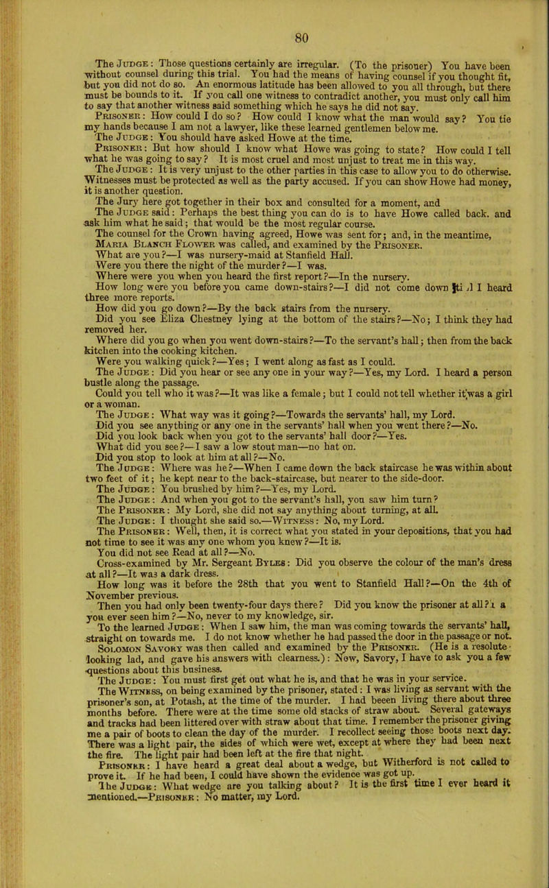 The Judge: Those questions certainly are irregular. (To the prisoner) You have been Without counsel during this trial. You had the means of having counsel if you thought fit, but you did not do so. An enormous latitude has been allowed to you all through, but there must be bounds to it. If you call one witness to contradict another, you must only call him to say that another witness said something which he says he did not say. Prisoner : How could I do so? How could I know what the man would say? You tie my hands because I am not a lawyer, like these learned gentlemen below me. The Judge : You should have asked Howe at the time. Prisoner: But how should I know what Howe was going to state? How could I tell what he was going to say ? It is most cruel and most unjust to treat me in this way. The Judge : It is very unjust to the other parties in this case to allow you to do otherwise. Witnesses must be protected as well as the party accused. If you can show Howe had money, it is another question. The Jurj' here got together in their box and consulted for a moment, and The Judge said: Perhaps the best thing you can do is to have Howe called back, and ask him what he said; that would be the most regular course. The counsel for the Crown having agreed, Howe was sent for; and, in the meantime, Maria Blanch Flower was called, and examined by the Prisoner. What are you ?—I was nursery-maid at Stanfield Hall. Were you there the night of the murder?—I was. Where were you when yon heard the first report?—In the nursery. How long were you before you came down-stairs ?—I did not come down |ti ,11 heard three more reports. How did you go down ?—By the back stairs from the nursery. Did you see Eliza Chestney lying at the bottom of the stairs ?—No; I think they had removed her. Where did you go when you went down-stairs ?—To the servant’s hall; then from the back kitchen into the cooking kitchen. Were you walking quick?—Yes; I went along as fast as I could. The Judge : Did you hear or see any one in your way ?—Yes, my Lord. I heard a person bustle along the passage. Could you tell who it was?—It was like a female; but I could not tell whether itVas a girl or a woman. The Judge : What way was it going?—Towards the servants’ hall, my Lord. Did you see anything or any one in the servants’ hall when you went there?—No. Did you look back when you got to the servants’ hall door?—Yes. What did you see?—I saw a low stout man—no hat on. Did yon stop to look at him at all ?—No. The J UDGE: Where was he ?—When I came down the back staircase he was within about two feet of it; he kept near to the back-staircase, but nearer to the side-door. The Judge : You brushed by him?—Yes, my Lord. The Judge : And when you got to the servant’s hall, you saw him turn? The Prisoner : My Lord, she did not say anything about turning, at alL The Judge: I tliought she said so.—Witness: No. my Lord. The Prisoner : Well, then, it is correct what you stated in your depositions, that you had not time to see it was any one whom you knew ?—It is. You did not see Read at all?—No. Cross-examined by Mr. Sergeant Bylbs : Did you observe the colour of the man’s dress at all ?—It was a dark dress. How long was it before the 28th that you went to Stanfield Hall?—On the 4th of November previous. Then you had only been twenty-four days there? Did yon know the prisoner at all?! a you ever seen him ?—No, never to my knowledge, sir. To the learned Judge : When I saw him, the man was coming towards the servants’ hall, straight on towards me. I do not know whether he had passed the door in the pwsage or not Solomon Savory was then called and examined 1^ the Prisoner. (He is a resolute- looking lad, and gave his answers with clearness.): Now, Savory, I have to ask you a few ■questions about this business. The Judge : You must first get out what he is, and that he was in your service. The Witness, on being examined by the prisoner, stated: I was living as servant with the prisoner’.s son, at Potash, at the time of the murder. I had beeen living there about three months before. There were at the time some old stacks of straw about Several gateways and tracks had been littered over with straw about that time. I remember the prisoner giving me a pair of boots to clean the day of the murder. I recollect seeing those booU next day. There was a light pair, the sides of which were wet, except at where they had been next the fire. The light pair had been left at the fire that night. ^ , Prisoner : 1 have heard a great deal about a wedge, but Witherford is not called to prove it. If he had been, I could have shown the evidence was got up. , . 'IheJuDOK; WUat wedge are you talking about? It is tbe first time 1 ever beard it oaentioned.—Prisoner : No matter, my Lord.