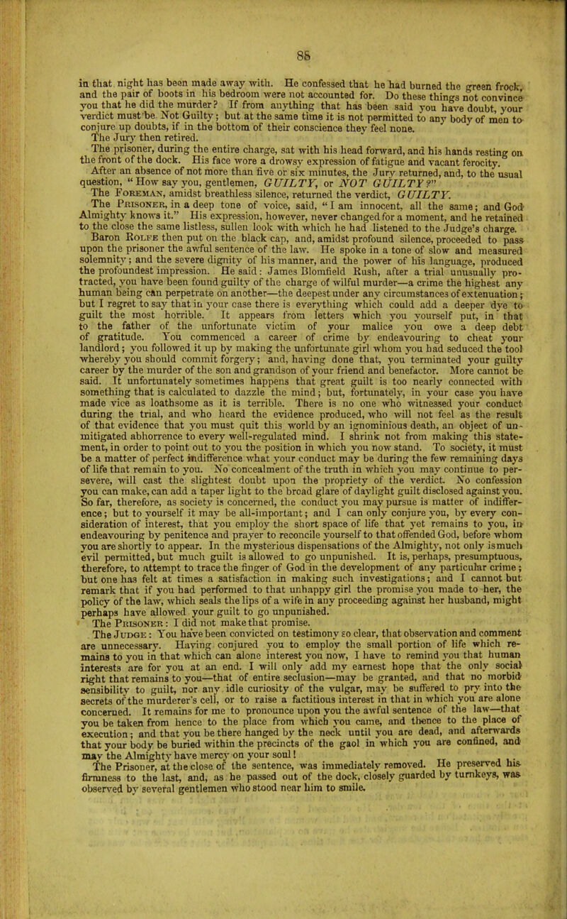 8S in that, night has been made away witli. He confessed that he had burned the green frock and the pair of boots in his bedroom were not accounted for. Do these things not convince you that lie did the murder? If from anything that has been said you have doubt, your verdict must be Not Guilty; but at the same time it is not permitted to any body of men to- conjure up doubts, if in the bottom of their conscience they feel none. The Jurj' then retired. The prisoner, during the entire charge, sat with his head forward, and his hands resting on the front of the dock. His face wore a drowsy expression of fatigue and vacant ferocity. After an absence of not more than five or six minutes, the Jury returned, and, to the usual question, “ How say you, gentlemen, GUILTY, or NOT GUILTY? The Foreilvx, amidst breathless silence, returned the verdict, GUILTY. The Prisoner, in a deep tone of voice, said, “ I am innocent, all the same; and God Almighty knows it.” His expression, however, never changed for a moment, and he retained to the close the same listless, sullen look with which he had listened to the Judge’s charge. Baron Rolfe then put on the black cap, and, amidst profound silence, proceeded to pass upon the prisoner the awful sentence of the law. He spoke in a tone of slow and measured solemnity; and the severe dignity of his manner, and the power of his language, produeed the profoundest impression. He said: James Blomfield Rush, after atrial unusually pro- tracted, you have been found guilty of the charge of wilful murder—a crime the highest any human being can perpetrate on another—the deepest under any circumstances of extenuation; but I re,gret to say that in your case there is everything which could add a deeper dye to guilt the most horrible. It appears from fetters which you yourself put, in that to the father of the unfortunate victim of your malice you owe a deep debt of gratitude. You commenced a career of crime by endeavouring to cheat your landlord; you followed it up by making the unfortunate girl whom you had seduoed the tool whereby you should commit forgery; and, having done that, you terminated your guilty career by the murder of the son and grandson of your friend and benefactor. More cannot be said. It unfortunately sometimes happens that great guilt is too nearly connected with something that is calculated to dazzle the mind; but, fortunately, in your case you have made vice as loathsome as it is terrible. There is no one who witnessed your conduct during the trial, and who heard the evidence produced, who ivill not feel as the result of that evidence that you must quit tliis world by an ignominious death, an object of un - mitigated abhorrence to every well-regulated mind. I shrink not from making this state- ment, in order to point out to you the position in which you now stand. To society, it must be a matter of perfect indifference what jmur conduct may be during the few remaining days of life that remain to you. No concealment of the truth in which you may continue to per- severe, will cast the slightest doubt upon the propriety of the verdiet No confession you can make, can add a taper light to the broad glare of daylight guilt disclosed against you. So far, therefore, as soeiety is concenied, the conduct you may pursue is matter of indiffer- ence ; but to yourself it may be all-important; and I can only conjure you, by every con- sideration of interest, that you employ the short space of life that yet remains to you, in endeavouring by penitence and prayer to reconcile yourself to that offended God, before whom you are shortly to appear. In the mysterious dispensations of the Almightj', not only ismuch evil permitted, but much guilt is allowed to go unpunished. It is, perhaps, presumptuous, therefore, to attempt to trace the finger of God in the development of any particular crime; but one has felt at times a satisfaction in making such investigations; aud I cannot but remark that if you had performed to that unh.ippy girl the promise you made to her, the policy of the law, which seals the lips of a wife in any proceeding against her husband, might perhaps have allowed your guilt to go unpunished. The Prisoner : I did not make that promise. The Judge ; You have been convicted on testimony eo clear, that observation and comment are unnecessary. Having conjured you to employ the small portion of life which re- mains to you in that which can alone interest you now, I have to remind you that human interests are for yon at an end. I will only add my earnest hope that the only social right that remains to you—that of entire seclusion—may be granted, and that no morbid sensibility to guilt, nor any idle curiosity of the vulgar, may be suffered to pry into the secrets of the murderer’s cell, or to raise a factitious interest in that in which you are alone concerned. It remains for me to pronounce upon you the awful sentence of the law—that you be taken from hence to the place from which you came, and tlionce to the place of execution; and that you be there hanged by the neck until you are dead, and afterwards that your body be buried within the precincts of the gaol in which you are confined, and may the Almight}' have mercy on your soul 1 tt j t • The Prisoner, at the close of the sentence, was immediately removed. He preserved his- firmness to the last, and, as he passed out of the dock, closely guarded by turnkeys, was- observed by several gentlemen who stood near him to smile.