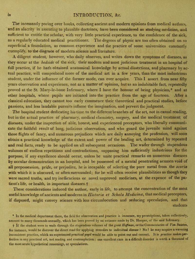 The incessantly poring over books, collecting ancient and modern opinions from medical authors, and an alacrity in assenting to plausible doctrines, have been considered as studying medicine, and sufficient to entitle the scholar, with very little practical experience, to the confidence of the sick, as a regularly educated medical practitioner. The degrees of physic are too often obtained on so superficial a foundation, as common experience and the practice of some universities constantly exemplify, to the disgrace of modern science and literature. A diligent student, however, who daily observes, and writes down the symptoms of diseases, as they occur at the bedside of the sick, their modern and most judicious treatment in an hospital of full practice, if he hath obtained anatomical knowledge by actual dissections, and pharmacy by ac- tual practice, will comprehend more of the medical art in a few years, than the most industrious student, under the influence of the former mode, can ever acquire. This I assert from near fifty years observation and experience, not as a matter of opinion, but as an indubitable fact, repeatedly proved at the St. Mary-le-bone Infirmary, where I have the honour of being physician,* and at other hospitals, where pupils are initiated into the practice from the age of fourteen. After a classical education, they cannot too early commence their theoretical and practical studies, before passions, and less laudable pursuits inflame the imagination, and pervert the judgment. The hospital student dedicating his time to the difterent branches of the art, not in casual reading, but in the actual practice of pharmacy, medical chemistry, surgery, and the medical treatment of diseases, under the inspection of able, honest, and experienced preceptors, M'ho liberally communi- cate the faithful result of long, judicious observation, and who guard tlie juvenile mind against those flights of fancy, and numerous prejudices which are daily annoying the profession, will soon obtain a practical knowledge of the extent and power of the healing art, determined by repeated and real facts, ready to be applied on all subsequent occasions. The w^a<ler through stupendous volumes of endless repetitions and contradictions, supposing him sufficiently industrious for the purpose, if any excellence should occur, unless he unite pi'actical remarks on numerous diseases by occular demonstration in an hospital, and be possessed of a mental penetrating acumen void of all prepossession, pride, or prejudice, he is incapable of selecting the pure metal from the scoria >vith which it is obscured, or often surrounded; for he will often receive plausibilities as though they were sacred truths, and try inefficacious or novel unproved medicines, at the expence of the pa- tient's life, or health, in important diseases, f These considerations induced the author, early in life, to attempt the concentration of the most useful knowledge of ancients and moderns in Historia et Schola Medicince, that medical preceptors, if disposed, might convey science with less circumlocution and seducing speculation, and that students * In the medical department there, the field for observation and practice is immence, my prescriptions, taken collectively, amount to many thousands annually, which has been proved by an estimate made by Dr. Hooper, of the said Infirmary. If the student were to wade through the stupendous volumes of the great Hoffman, or the Commentaries of Van Swieien, for instance, would he discover the direct road for applying remedies to individual disease ? No ! he may acquire a wavering inconsistent practice, which an experienced preen’eafwould be able to point out and correct. It is practice makes per- fection in any practical art, not reading and contemplation: one excellent cure in a difficult disorder is worth a thousand of the most acute hypothetical reasonings, or speculations.