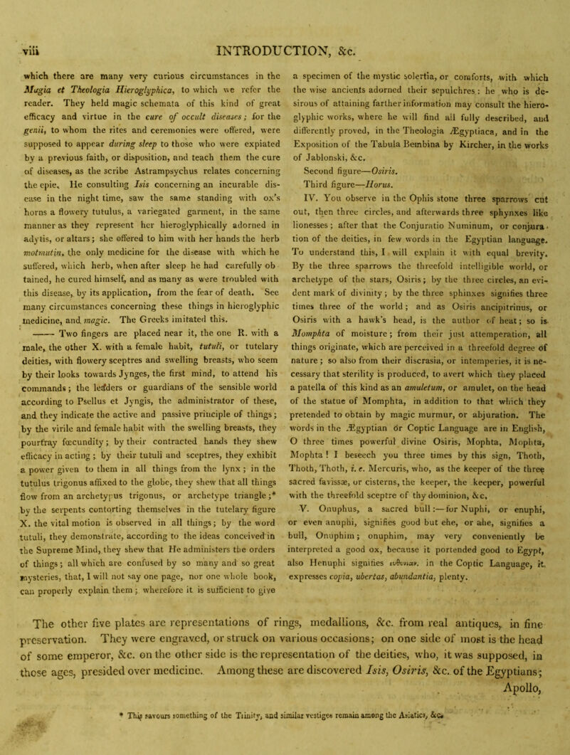 which there are many very curious circumstances in the Mugia et Tkeologia Hieroglyphica, to which we refer the reader. They held magic schemata of this kind of great efficacy and virtue in the cure of occult diseases; for the genii, to whom the rites and ceremonies were offered, were supposed to appear during sleep to those who were expiated by a previous faith, or disposition, and teach them the cure of diseases, as the scribe Astrampsychus relates concerning the epie. He consulting Isis concerning an incurable dis- ease in the night time, saw the same standing with ox’s horns a flowery tutulus, a variegated garment, in the same manner as they represent her hieroglyphically adorned in adytis, or altars; she offered to him with her hands the herb motmutbu the only medicine for the disease with which he suffered, which herb, when after sleep he had carefully ob tained, he cured himself, and as many as were troubled with this disease, by its application, from the fear of death. Sec many circumstances concerning these things in hieroglyphic medicine, and/nogic. The Greeks imitated this. Two fingers arc placed near it, the one R. with a male^ the other X. with a female habit, tututi, or tutelary deities, with flowery sceptres and swelling breasts, who seem by their looks towards Jynges, the first mind, to attend his commands; the leaders or guardians of the sensible world according to Psellus et Jyngis, the administrator of these, and they indicate the active and passive principle of things; by the virile and female habit with the swelling breasts, they pourt'ray foccundity; by their contracted hands they shew efficacy in acting ; by their tutuli and sceptres, they exhibit a power given to them in all things from the lynx ; in the tutulus trigonus affixed to the globe, they shew that all things flow from an archetypus trigonus, or archetype triangle ;* by the serpents contorting themselves in the tutelary figure X. the vital motion is observed in all things; by the word tutuli, they demonstrate, according to the ideas conceived in the Supreme Mind, they shew that He administers the orders of things; all which are confused by so many and so great mysteries, that, 1 will not say one page,, nor one wliole book, can properly explain them; wherefore it is sufficient to give a specimen of the mystic solertia, or comforts, with which the wise ancients adorned their sepulchres: he who is de- sirous of attaining farther information may consult the hiero- glyphic works, where he will find all fully described, and differently proved, in the Theologia iEgypliaca, and in the Exposition of the Tabula Bembina by Kircher, in the works of Jablonski, &c. Second figure—Osiris. Third figure—Horus. '' IV. You observe in the Ophis stone three sparrows ent out, then three circles, and afterwards three sphynxes like lionesses; after that the Conjuratio Nuininum, or conjura- tion of the deities, in few words in the Egyptian language. To understand this, I will explain it with equal brevity. By the three sparrows the threefold intelligible world, or archetype of the stars, Osiris; by the three circles, an evi- dent mark of divinity ; by the three sphinxes signifies three times three of the world; and as Osiris ancipitrinus, or Osiris with a hawk’s head, is the author of heat; so is Mompfita of moisture; from their just attemperation, all things originate, which are perceived in a threefold degree of nature; so also from their discrasia, or intemperies, it is ne- cessary that sterility is produced, to avert which they placed a patella of this kind as an amuletum, or amulet, on the head of the statue of Momphta, in addition to that which they pretended to obtain by magic murmur, or abjuration. The words in the .Egyptian dr Coptic Language are in English, O three times powerful divine Osiris, Mophta, Mophta, Mophta ! I beseech you three times by this sign, Thotii, Thoth, Thoth, i. e. Mcrcuris, who, as the keeper of the thre^ sacred favissje, or cisterns, the keeper, the keeper, powerful with the threefold sceptre of thy dominion, &c, V. Onuphus, a sacred bull:—for Nuphi, or enuphi, or even anuphi, signifies good but ehe, or ahe, signifies a bull, Onuphim; onuphim, may very conveniently be interpreted a good ox, because it portended good to Egypt, also Henuphi signifies in the Coptic Language, it, expresses copia, ubertas, abwidantia, plenty. The Other five plates are representations of rings, medallions, &c. from real antiques,, in fine preservation. They were engraved, or struck on various occasions; on one side of most is the head of some emperor, &c. on the other side is the representation of the deities, who, it was supposed, in those ages, presided over medicine. Among these are discovered Isis, Osiris, &c. of the Egyptians; Apollo, • Thij savours something of the Tiinity, and similar vestige* remain among the Asiatics, &c»