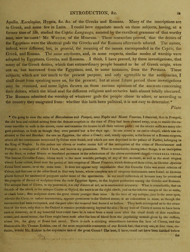 Apollo, jEsculapius, Hygeia, See. See. of the Greeks and Romans. Many of the inscriptions are in Greek, and some few in Latin. I could here expatiate much on these subjects, having, at a former time of life, studied the Coptic Language, assisted by the excellent grammar of that worthy man, now no more! Mr. Woide, of the Museum. These researches proved, that the deities of the Egyptians were the identical gods the Greeks and the Romans afterwards adored. The names, indeed, were different, but, in general, the meaning of the names corresponded in the Coptic, the Greek, and Roman. The same attributes, and, in some respects, similar modes of worship were adopted by Egyptians, Greeks, and Romans. I think, I have proved, by these investigations, that many of the Greek deities, w hich that extraordinary people boasted to be of Greek origin, were not so, but borrow'ed from the Egyptians, and, in some instances, from the Persians. These subjects, which are not much to the present purpose, and only agreeable to the antiquarian, I shall desist from speaking more on, for the present; but at some future period these investigations may be resumed, and some lights thrown on those curious opinions of the ancients concerning their deities, which the blind zeal for different religions and sectaries hath almost totally obscured. The Romans admitted the worship of whatever gods the people chose to adore, or according to the country they emigrated from: whether this hath been political, it is not easy to determine.* Plate * On going to view the ruins of Herculaneum and Pompeii, near Naples and Mount Vesuvius, I observed, that in Pompeii,^ the old lava and rubbish arising from the famous eruption in the time of Pliny had been cleared away, so as to enable the cu- rious traveller to walk in the streets, enter and examine the houses in all their various parts ; on the stocco walls are many ele- gant paintings, as fresh as though they were painted but a few days ago. In one street is an entire chapel, which was de- dicated to Isis and Bacchus; the one an Egyptian, the other a Grtek; and, nearly opposite, is the house of a Roman surgeon,, where all the instruments mentioned by Celsus were found, and which arc now deposited in the palace of Portici, belonging to the King of Naples. In this palace are eleven or twelve rooms full of the antiquities of the cities of Herculaneum and Pompeii; a catalogue of which I took, and have in my possession. What is remarkable, among other things, is an inscription on the floor, or rather Mosaic or tessalated pavement in the rcfectorium of the above-mentioned chapel—Cornelia celsa. The famous Cornelius Celsus, whose work is the most sensible, perhaps, of any of the ancients, as well as the most elegant classic Latin extant, lived near the period of this eruption of Mount Vesuvius, which destroyed those cities, as likewise Apuleim Ce/ws lived nearer, or at the same time. It does not appear very improbable that this Corwe/fa Cc/sa was some relation of Celsus, and that one or the other lived in that very house, where complete sets of surgeons instruments were found, as likewise places formed for anatomical purposes under some of the apartments. In my small Collection of bronzes may be perceived the progress of theart of sculpture from the rude Egyptian figure, to the highest perfection among the Greeks and Romans. The antique bust of Cicero, in my possession, is a chef d’ceuvre oi art, as tu anatomical accuracy. What is remarkable, that on the side of the cheek in the antique Cicero at O.ford, the wart is on the right cheek, just on the inferior margin of the os malce^ or cheek bone ; that sculpture shews the great orator younger than mine. In the face of my antique, just in the same spot, wherein the Ciccr, or rather excrescence, appears prominent in the Oxford statue, is an indentation in mine, as though the excresence had been extirpated, and the part after the removal had formed an hollow. They both correspond aS to the situa- tion of the wart, only that in the Oxford it remains protuberating beyond the skin; in my bust of Cieero it seems to have been sunk or removed; or if my beautiful bust could have been taken from a mask soon afler the cruel death- of; that excellent orator, and moral writer, the Cicer might have sunk after the loss of blood from the jugulating wounds given, by the ruffian; whose life, the glory of Rome had saved. There is such a stricking resemblance between the face of Cicero, and-the Honourable Mr. Thomas Erskine, one of the most respectable ornaments of our British bar, that every one, at first view, ex- claims, behold Mr. Erskine in the expressive face of the great Cicero ! The bust, 1 have, could not have been finished before - ■ tha ■ r.:- - ■ ; , . • -