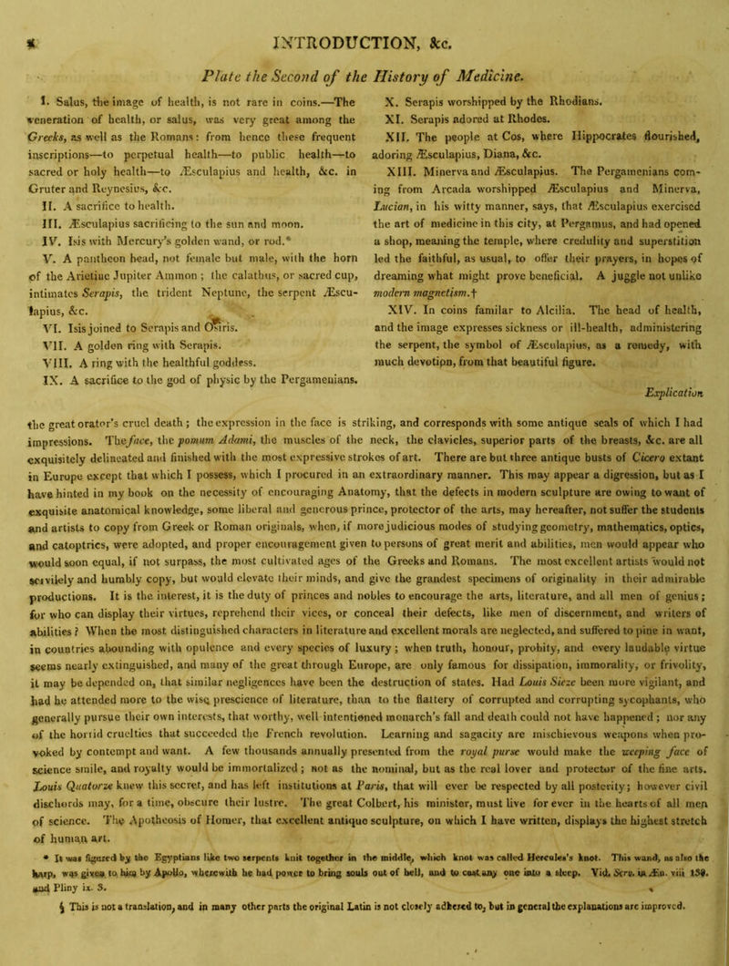 Plate the Second of the History of Medicine. I. Salus, tlie image of liealth, is not rare in coins.—The veneration of health, or salus, was very great among the 'Greeis, as well as the Homans: from hence these frequent iirseriptions—to perpetual health—to public health—to sacred or holy health—to yEsculapius and health, he. in Gruter and Reyncsius, &:c. II. A sacrifice to health. III. Aisculapius sacrificing to the sun and moon. IV. Isis with Mercury’s golden wand, or rod.* V. A pantheon head, not female but male, with the horn of the Arietiue Jupiter Ammon ; the calathus, or sacred cup, intimates Serapis, the trident Neptune, the serpent .lEscu- lapius, &c. , . VI. Isis joined to Serapis and Osiris. VII. A golden ring with Serapis. VIII. A ring with the healthful goddess. IX. A sacrifice to the god of physic by the Pergamenians. X. Serapis worshipped by the Rhodians. XI. Serapis adored at Rhodes. XII. The people at Cos, where Hippocrates flourished, adoring .Esculapius, Diana, &c. XIII. Minerva and/Esculapius. The Pergamenians com- ing from Arcada worshipped yEsculapius and Minerva, Lveian, in his witty manner, says, that AJsculapius exercised the art of medicine in this city, at Pergamus, and had opened a shop, meaning the temple, where credulity and superstition led the faithful, as usual,^ to ofter their prayers, in hopes of dreaming what might prove beneficial. A juggle not unlike modem magnetism.^ XIV. In coins familar to Alcilia. The head of health, and the image expresses sickness or ill-health, administering the serpent, the symbol of jEsculapius, as a remedy, with much devotipn, from that beautiful figure. Explication the great orator’s cruel death; the expression in the face is striking, and corresponds with some antique seals of which I had impressions. ’Y'oeface, \\\c pomum Adami, ihe muscles of the neck, the clavicles, superior parts of the breasts, 3cc. are all exquisitely delineated and finished with the most expressive strokes of art. There are but three antique busts of Cicero extant in Europe except that which I possess, which I procured in an extraordinary manner. This may appear a digression, but as I have hinted in my book on the necessity of encouraging Anatomy, that the defects in modern sculpture are owing to want of exquisite anatomical knowledge, some liberal and generous prince, protector of the arts, may hereafter, not suffer the students and artists to copy from Greek or Roman originals, when, if more judicious modes of studying geometry, mathematics, optics, and catoptrics, were adopted, and proper encouragement given to persons of groat merit and abilities, men would appear who would soon equal, if not surpass, the most cultivated ages of the Greeks and Romans. The most excellent artists would not servilely and humbly copy, but would elevate their minds, and give the grandest specimens of originality in their admirable productions. It is the interest, it is the duty of princes and nobles to encourage the arts, literature, and all men of genius; for who can display their virtues, reprehend their vices, or conceal their defects, like men of discernment, and writers of abilities ? When the most distinguished characters in literature and excellent morals are neglected, and suflered to pine in want, in countries abounding with opulence and every species of luxury ; when truth, honour, probity, and every laudable virtue $eem$ nearly extinguished, and many of the great through Europe, are only famous for dissipation, immorality, or frivolity, it may be depended on, that similar negligences have been the destruction of states. Had Louis Sieze been more vigilant, and had he attended more to the wisq prescience of literature, than to the flattery of corrupted and corrupting sycophants, who generally pursue their own interests, that worthy, well intentione«l monarch’s fall and death could not have happened ; nor any of the honid cruelties that succeeded the French revolution. Learning and sagacity are mischievous weapons when pro- voked by contempt and want. A few thousands annually presented from the rot/al purse would make the Keeping face of science smile, ami royalty would be immortalized ; not as the nominal, but as the real lover and protector of the fine arts. Louis Quatorze knew this secret, and has left institutions at Fat'is, that will ever be respected by all posterity; however civil disebords may, for a time, obscure their lustre. 'I’he great Colbert, his minister, must live forever in the hearts of all men of science. ’I’he Apotheosis of Homer, that c,\ccllent antique sculpture, on which I have written, displays the highest stretch of human art. * It wat figured bj; the Egyptians like two serpents knit together in the middle^ which knot was called Hercules’s knot. This wand, as also Ike ll^sp, giv^. to, hi<9 by Apollo, wbcjxiwUb b« had. power to bring souls out of bell, aud to cwCaigr one into a steep. Vi(L Sera. tazEo. viii 139. ^ Pliny ix. 3. » ^ This is not a translation; and in many other parts the original Latin is not closely adhered to, but in general the explanations arc improved.