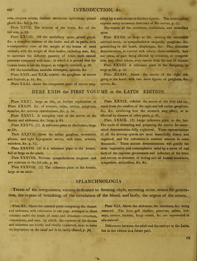 snm, corpora striata, thalami nervorum opticorum, pineal gland, &c. &c. p. 28. Plate XXVll. The arteries of the brain, &c. of the full size, p. 29- Plate XXVUI. Of the medullary spine, pineal gland, &c. a complete treatise of the brain and all its parts, with a comparative view of the weight of the brains of most animals, with the weight of their bodies, including man, &c. to ascertain the different quantity of brain each animal possesses compared with man; in which it is proved that the human brain is not the largest, as vulgarly received, p. 30. Of the cerebellum, medulla oblongata, spinalis, &c. Plate XXIX. and XXX. exhibit the ganglions of nerves and funiculi, p. 81, &c. Plate XXXI. shews the component parts of nerves mag- nified by a microscope in thirteen figures. This investigation exposes many erroneous doctrines of the nerves, p. 33. .The vessels of the cerebrum, cerebellum, and medullary spine. Plate XXXII. as large as life, shewing the intercostal cervical nerve, or sympatheticum magnum, ganglions, &c. proceeding to the heart, diaphragm, &c. This elaborate demonstration, in concert with otheis, shews evidently, how one viscus, or part being affected by irritation, or compres- sion, may affect others, even remote from the scat of disease. Plate XXXIII. A reference plate to the foregoing, as large as life, p. 35. Plate XXXIV. Shews the nerves of the right side going to the heart, with two more figures of ganglions, &c, nerves, &c, HERE ENDS the FIRST VOLUxME in the LATIN EDITION. Plate XXXV. large as life, or further explication of Plate XXXIII. See. of arteries, veins, nerves, ganglions, muscles, &c. nervous ramifications, &c, p. 54. Plate XXXVT. A complete view of the nerves of the tliorax and abdomen, &c. large, p. 6l. Plate XXXVT. (2) A reference plate to the former, large as life. Plate XXXVII. shews the cccliac ganglion, mesenteric plexus, and right hypogastric nerves, with veins, arteries, vertebrae, &c. p. 73. Plate XXXVII. (2) is a reference plate to the former, full as large as the adult. Plate XXXVIII. Nervum sympatheticum magnum and par octavum in the left side, p. 80. Plate XXXVIII. (2) The reference plate to the former, large as an adult. Plate XXXIX. exhibits the nerves of the liver and sto- mach from the conffux of the right and left cccliac ganglions, &c. &c. exhibiting how the stomach may affect, or be aft'ccted by diseases of other parts, p. 87. Plate XXXIX. (2) Large reference plate to the last. The mode of dissecting and preparing the nerves for anato- mical demonstration fully explained. These representations of all the nervous system are most beautifully drawm and engraved, and the references in number amount to some thousands. These minute demonstrations will gratify the most inquisitive and contemplative mind by a series of real facts of the supreme government and influence of the brain and nerves, as ministers of feeling and all human sensations, sympathies, antipathies, &c. &c. SPLANCHNOLOGIA .‘.Treats of the integuments, viscera dedicated to forming chyle, secreting urine, semen for genera- tion, the organs of breathing, of the circulation of the blood, and lastly, the organs of the senses. Plate XL. Shews the internal parts composing the thorax and abdomen, with references in one page arranged in three columns under the heads of name and situation—structure, connections, and uses; by which the contents of the thorax and abdomen are briefly and clearly explained, so as to leave an impression on the mind not fo be easily effaced, p. 90, Plate XLI. Shews the abdomen, the intestines, Sec. being removed. The liver, gall bladder, pancreas, spleen, kid- neys, ureters, bladder, large vessels, &c. are represented in situ naturali. Differences between the adult and the embryo in the Latin, but in this edition in a future part. Of