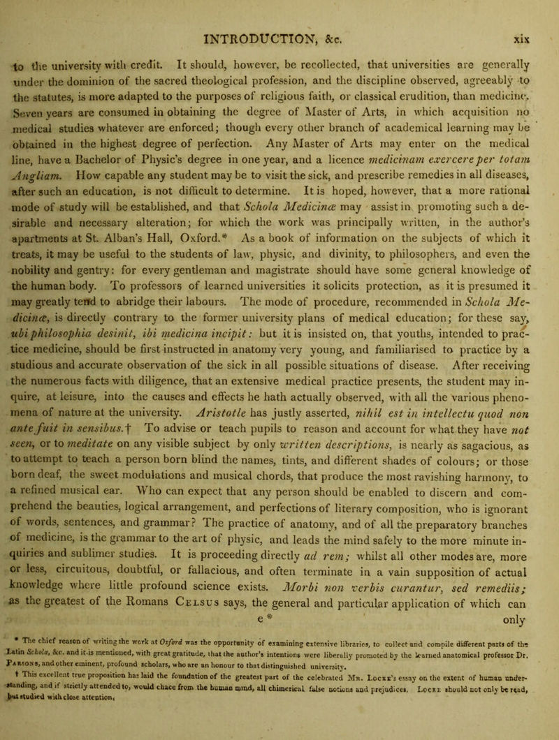 to the university with credit. It should, however, be recollected, that universities are generally under the dominion of the sacred theological pi'ofession, and the discipline observed, agreeably -to the statutes, is more adapted to the purposes of religious faith, or classical erudition, than medicim*. Seven years are consumed in obtaining the degree of Master of Arts, in which acquisition no medical studies whatever are enforced; though every other branch of academical learning may be obtained in the highest degree of perfection. Any Master of Arts may enter on the medical line, have a Bachelor of Physic’s degree in one year, and a licence medichiam cxercereper tolam Angliam. How capable any student may be to visit the sick, and prescribe remedies in all diseases, after such an education, is not difficult to determine. It is hoped, however, that a more rational mode of study will be established, and that Schola Medicince may assist in, promoting such a de- sirable and necessary alteration; for which the work was principally written, in the author’s apartments at St. Alban’s Hall, Oxford.As a book of information on the subjects of which it treats, it may be useful to the students of law, physic, and divinity, to philosophers, and even the nobility and gentry; for every gentleman and magistrate should have some general know ledge of the human body. To professors of learned universities it solicits protection, as it is presumed it may greatly tend to abridge their labours. The mode of procedure, recommended in ASc/io/a A/e- dicincBy is directly contrary to the former university plans of medical education; for these say, ubiphilosophia desinit, ibi medicina inciplt: but it is insisted on, that youths, intended to prac- tice medicine, should be first instructed in anatomy very young, and familiarised to practice by a studious and accurate observation of the sick in all possible situations of disease. After receiving the numerous facts with diligence, that an extensive medical practice presents, the student may in- quire, at leisure, into the causes and effects he hath actually observed, with all the various pheno- mena of nature at the university. Aristotle has justly asserted, nihil est in intellectu quod non ante fuit in sensibus.\ To advise or teach pupils to reason and account for what they have not seen, or to mediate on any visible subject by only written descriptions, is nearly as sagacious, as to attempt to teach a person born blind the names, tints, and different shades of colours; or those born deaf, the sweet modulations and musical chords, that produce the most ravishing hannonv, to a refined musical ear. Who can expect that any person should be enabled to discern and com- prehend the beauties, logical arrangement, and perfections of literary composition, who is ignorant of words, sentences, and grammar.? The practice of anatomy, and of all the prepai'atory branches of medicine, is the grammar to the art of physic, and leads the mind safely to the more minute in- quiries and sublimer studies. It is proceeding directly ad rem; w'hilst all other modes are, more or less, circuitous, doubtful, or fallacious, and often terminate in a vain supposition of actual knowledge where little profound science exists. Morbi non *cerbis curantur, sed remediisi as the greatest of the Romans Celsus says, the general and partic\ilar application of wdiich can e * ' only The chief reason of vvritingthe work at Oiford was the opportonity of examining extensive libraries, to collect and compile different parts of th^ l.atin Schola, &c. and it.is mentioned, with great gratitude, that the author’s intentions were liberally promoted by the learned anatomical professor Dr, Parsons, ai>d other eminent, profound scholars, who are an honour to that distinguished university. t This excellent true proposition has laid the foundation of the greatest part of the celebrated Mr. Locke’s essay on the extent of human under- standing, and if strictly attended to, would chace from the human mnrd, all chimerical false notions and prejudices. Locke should not only be read, l>Ht studied with close attention,