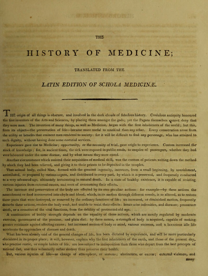 THE u. if HISTORY OF MEDICINE; TRANSLATED FROM THE LATIN EDITION OF SCHOLA MEDICINJE. ' - f TThe origin of all things is obscure, and involved in the dark clouds of fabulous history. Credulous antiquity honoured the first inventors of the Arts and Sciences, by placing them amongst the gods; yet the Pagans themselves ^annot deny that they were men. The invention of many things, as well as Medicine, began with the first inhabitants of the world ; but this, from its object—the preservation of life—became more useful to mankind than any other. Every consecration arose from the utility or benefits that eminent men rendered to society: for it will be difficult to find any personage, who has attained to such dignity, without having done some essential services. Experience gave rise to Medicine; opportunity, or the necessity of trial, gave origin to experience. Custom increased thtr stock of knowledge; for, in ancient times, the sick were exposed in public roads, to enquire of passengers, whether they had ever laboured under the same disease, and by what means they were cured. Another circumstance which assisted their acquisition of medical skill, was the custom of patients writing down the method by which they bad been relieved, and giving it to their priests to be deposited in the temples. That animal body, called Man, formed with the greatest ingenuity, increases, from a small beginning, by nourishment, assimilated, or prepared by various organs, and distributed to every part, by which it is preserved, and frequently conducted to a very advanced age, ultimately terminating in natural death. In a state of heakhy existence, it is capable of resisting various injuries from external causes, and even of overcoming their effects. The increase and preservation of the body are effected by its own peculiar actions: for example—by these actions the- nourishment or food is converted into chyle and blood, which, in its motion through different vessels, is so altered, as to restore those parts that were destroyed, or removed by tlie ordinary functions of life ; an increased, or diminished motion, frequently- disturbs these actions, renders the body weak, and unable to resist their effects : hence arise infirmities, and diseases; prematuie death, or a cessation of the vital functions, from the debility of protracted old age. A continuation of bodily strength depends on the equality of those actions, which are mostly regulated by moderate exercise, government of the passions, and plain diet: by these means, a strength of body is acquired, capable of making greater resistance against affecting causes; but increased motion of body or mind, various excesses, and a luxurious idle life- accelerate the approaches of diseases and death. What has been already said of the general changes of life, has been dictated by experience, and will be more particularly elucidated in its proper place; it will, however, explain why the first inhabitants of the earth, and those of the present day,, who practise rustic, or simple habits of life, are less subject to indisposition than those who depart from the best precepts of rational diet, and thus voluntarily rather destroy than preserve their health. But, various injuries of life—as change of atmosphere, or seasons; abstinence-, or excess; external violence, and b many