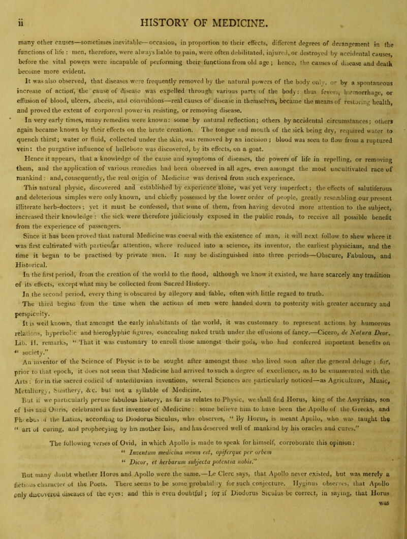 many other causes—sometimes inevitable—occasion, in proportion to their cficcts, difl'erent degrees of derangement in the functions of life : men, therefore, were always liable to pain, were often debilitated, injured, or destroyed by accidental causes, before the vital powers were incapable of performing their functions from old age ; hence, the causes of disease and death become more evident. It was also observed, that diseases were frequently removed by the natural powers of the body only, or by a spontaneous increase of action', the cause of disease was expelled through various parts of the body: thus fevers, lij?morrha<Te, or effusion of blood, ulcers, abcess, and convulsions—real causes of disease in themselves, became the means of restoring health, and proved the extent of corporeal powerin resisting, or removing disease. In very early times, many remedies were known: some by natural reflection; others by accidental circumstances; others again became known by their effects on the brute creation. The tongue and mouth of the sick being dry, required water to quench thirst; water or fluid, collected under the skin, was removed by an incision ; blood was seen to flow from a ruptured vein: the purgative influence of hellebore was discovered, by its effects, on a goat. Hence it appears, that a knowledge of the cause and symptoms of diseases, the pow'crs of life in repelling, or removing them, and the application of various remedies had been observed in all ages, even amongst the most uncultivated race of mankind : and, consequently, the real oiigin of Medicine was derived from such experience. This natural physic, discovered and established by experience alone, was yet very imperfect; the effects of salutiferous and deleterious simples were only knowm, and chiefly possessed by the low'cr order of people, greatly resembling our present illiterate herb-doctors; yet it must be confessed, that some of them, from having devoted more attention to the subject, increased their knowledge : the sick were therefore judiciously exposed in the public roads, to receive all possible benefit from the experience of passengers. Since it has been proved that natural Medicine was coeval with the existence of man, it will next follow to shew where it was first cultivated with particuqir attention, where reduced into a science, its inventor, the earliest physicians, and the time it began to be practised by private men. It may be distinguished into three periods—Obscure, Fabulous, and Historical. In the first period, from the creation of the world to the flood, although vve know it existed, we have scarcely any tradition of its effects, except what may be collected from Sacred History. In the second period, every thing is obscured by allegory and fable, often with little regard to truth. The third begins from the time when the actions of men were handed down to posterity witli greater accuracy and perspicuity. It IS well known, that amongst the early inhabitants of the world, it was customary to represent actions, by humorous relations, hyperbolic and hieroglyphic figures, concealing naked truth under the effusions of fancy.—Cicero, dt Nafura Dear. Lib. 11. remarks, “ That it was customary to enroll those amongst their gods, who had conferred important benefits on •“ society.” An inveirtor of the Science of Physic is to be sought after amongst those who lived soon after the general deluge ; for, prior to that epoch, it does not seem that Medicine had arrived to such a degree of excellence, as to be enumerated with the Arts : for in the sacred codicil of antediluvian inventions, several Sciences are particularly noticed—as Agriculture, Music, Metallurgy, Smithcry, &c. but not a syllable of Medicine. But if wc particularly peruse fabulous history, as far as relates to Physic, we shall find Horus, king of the Assyrians, son of Isis and Osiris, celebrated as first inventor of •Medicine : some believe him to lia\c been the Apollo of the Greeks, and Ph- ebus .f the Latins, accordiiig to Diodorus Siculus, who observes, “ By Horus, is meant Apollo, who was taught th^ “ art of curing, and prophecyiiig by his mother Isis, and has deserved well of mankind by his oracles and cures.” The following verses of Ovid, in which Apollo is made to speak for himself, corroborate this opinion; “ Invmtum medkina matin est, ojiijerque per orban Dicor, et herbarum mbjecta pofentia nobis.” But many doubt whether Horus and Apollo were the same.—Le Clerc says, that Apollo never existed, but was merely a ficti us cluiracter oi the Poets. There seems to be some probability for such conjecture. Hyginus observes, that Apollo pnly discoveicd diseases of the eyes: and this is even doubtful; fof if Diodorus Siculus be correct, in saying, that Horus was