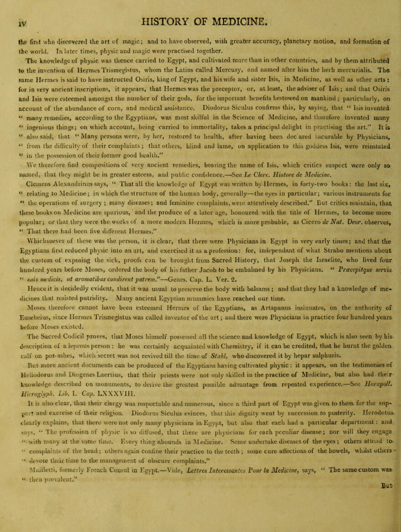 the fipbl who discovered the art of magic; and to have observed, with greater accuracy, planetary motion, and formation of the world. In later times, physic and magic were practised together. The knowledge of physic was thence carried to Egypt, and cultivated more than in other countries, and by them attributed to the invention of Hemes Trismegistus, whom the Latins called Mercury, and named after him the herb mercurialis. The same Hermes is said to have instructed Osiris, king of Egypt, and his wife and sister Isis, in Medicine, as well as other arts : for in very ancient inscriptions, it appears, that Hermes was the jjreceplor, or, at least, the adviser of Isis ; and that Osiris and Isis were esteemed amongst the number of their gods, for the important benefits bestowed on mankind ; particularly, on account of the abundance of corn, and medical assistance. Diodorus Siculus confirms this, by saying, that “ Isis invented “ many remedies, according to the Egyptians, was most skilful in the Science of Medicine, and therefore invented many “ ingenious things; on which account, being carried to immortality, takes a principal delight in practising the art.” It is “ also said, that “ Many persons were, by her, restored to health, after having been dec ared incurable by Physicians, “ from the difliculty of their complaints; that others, blind and lame, on application to this goddess Isis, were reinstated “ in the possession of their former good health.” We therefore find compositions of very ancient remedies, bearing the name of Isis, which critics suspect were only so named, that they might be in greater esteem, and public confidence.—See I-c Ckre. Historc de Medicine. Clemens Alc.\andrinus says, “ That all the knowledge of Egypt was written by Hermes, in forty-two books: the last six, relating to Medicine; in which the structure of the human body, generally—the eyes in particular; various instruments for “ the operations of surgery ; many diseases; and feminine complaints, were attentively described. But critics maintain, that these books on Medicine are spurious, and the produce of a later age, honoured with the title of Hermes, to become more popular; or that they were the works of a more modern Hermes, which is more probable, as Cicero de Afaf. Deor. observes, “ That there had been five different Hermes.” Whichsoever of these was the person, it is clear, that there were Physicians in Egypt in very early times; and that the Egyptiairs first reduced physic into an art, and exercised it as a profession: for, independant of what Strabo mentions about the custom of exposing the sick, proofs can be brought from Sacred History, that Joseph the Israelite, who lived four hundred years before JMoses, ordered the body of his father Jacob to be embalmed by his Physicians. “ Prxcepitque senis “ siiis medicis, ut aromatibus condirent patrem.”—Genes. Cap. L. Ver. 2. Hence it is decidedly evident, that it was usual to preserve the body with balsams ; and that they had a knowledge of me* dicines that resisted putridity. Many ancient Egyptian mummies have reached our time. Moses therefore cannot have been esteemed Hermes of the Egyptians, as Artapanus insinuates, on the authority of Eusebeius, since Hermes Trismegistus was called inventor of the art; and there were Physicians in practice four hundred years before Moses existed. The Sacred Codicil proves, that Moses himself possessed all the science and knowledge of Egypt, which is also seen by his description of a leprous person : he was certainly acquainted with Chemistry, if it can be credited, that he burnt the golden calf on pot-ashes, which secret was not revived till the time uf Stahl, who discovered it by hepar sulphurrs. But more ancient documents can be produced of the Egyptians having cultivated physic : it appears, on the testimonies of lleliodorus and Diogenes Laertius, that their priests were not only skilled in the practice of Medicine, but also had their knowledge described on monuments, to derive the greatest possible advantage from repeated experience.—See llorapoll. iJicroglpph. Lib. I. Cap. LXXXVTH. It is also clear, that their clergy was respectable and numerous, since a third part of Egypt was given to them for the sup- port and exercise of their religion. Diodorus Siculus evinces, that this dignity went by succession to posterity. Herodotus- clearly explains, that there were not only many physicians in Egypt, but also that each had a particular department: and says, “ The profession of pl)ysic is so diffused, that there are physicians for each peculiar disease; nor will they engage “ with many at the same time. Every thing abounds in IMediGine. Some undertake diseases of the eyes ; others attend to- “ complaints of the head; others again coniine their practice to the teeth ; some cure afi’ections of the bowels, whilst others- “ devote their time to the management of obscure complaints.” Mailletti, formerly French Consul in Egypt.—Vide, Lettres Intercssantcs Pour la Medicine, says, “ The same custom was “ then prevalent.”