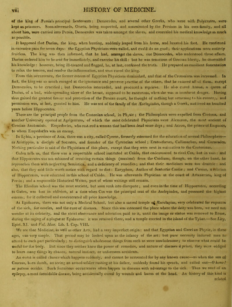 of the king of J’ersia's principal lieutenants: Democedes, and several other Greeks, who were with Polycratos, were kept as prisoners. Soon afterwards, Orteta, being suspected, and assassinated by the Persians in his own family, and all about him, were carried into Persia, Deinocedes was taken amongst the slaves, and concealed his medical knowledge as much as possible. It happened that Darius, the king, when hunting, suddenly leaped from his horse, and luxated his foot. He continued in excessive pain for seven days: the Egyptian Physicians were called, and could do no good ; their applications were entirely fruitless. The king was then informed, that he had, amongst the slaves, one Democedes, who understood those affairs. Darius ordered him to be sent for immediately, and exercise his skill: but he was tenacious of Grec ian liberty, he dissembled his knowledge: however, being ill-treated and flogged, he, at last, confessed the truth. He prepared an emollient fomentation to relax the tension, and resolve the inflammation, and soon cured the king. From this occurrence, the former esteem of Egyptian Physicians diminished, and that of the Crotonians was increased. In fact, the king was so much enraged at the ignorance and perverse )jractise of the others, that he ('idercd all of tliem, except Democedes, to be crucified ; but Democedes interceded, and procured a reprieve. He also cured .*\tossa, a queen of Darius, of a bad, wide-spreading ulcer of the breast, supposed to be cancerous, when she was in imminent danger. Having thus gained the greatest favour and protection of the Persian court, bethought of nothing but leturning t > Ids country, and permission was, at last, granted to him. He was not of the family of the .Esclcpiades, though a Cireek, and lived an hundred years before Hippocrates. These are the principal people from the Crotonian school, in Phjsic ; the Philosophers were expelled from Crotona, and another University opened at Agrigentum, of which the most celebrated Physicians were Alcmaeon, the most ancient of Grecian Anatomists. Empedocles, who restored a woman that had been dead some days ; and Acron, the prince of Empiiics, to whom Empedocles was an enemy. In Lybia, a province of Asia, there was a city, called Gyrene, formerly esteemed for the education of several Philosophers— as Aristippus, a disciple of Socrates, and founder of the Cyrencian school ; Eratosthenes, Callimachus, and Carneades. Nothing particular is said of the Physicians of this place, except that they were next in estimation to the Crotonians. ■ Galen tells us, that there w-as a respectable school instituted at Cnido, that endeavoured to rival Cos, but in vain : and that Hippocrates was not ashamed of receiving certain things (maxims') from the Cnidians; though, on the other band, he reproaches them with neglecting Semiotica, and a deficiency of remedies; and that their medicines were too drastric : and also, that they said little worth notice with regard to diet: Euryphon, Author of Sentcntice Cnidm ; and Cicsias, a relation of Hippocrates, were educated in this school of Cnido. Ho was afterwards Physician at the court of Artaxerxes, king of Persia; and a respectable Historical Writer, part of whose wiitings still remain. The Rhodian school was the most ancient, but soon sunk into disrepute ; and even in the time of Hippocrates, according to Galen, was lust in oblivion, at a time when Cos was the principal seat of the Aselcpiades, and possessed the highest esteem; for it collected and concentrated all prior knowledge. At Epidaurus, there was not only a Medical School, but also a sacred temple o4 /Tlsculapius, very celebrated for exposure of the sick, for oracles, and the cure of diseases. Since this was esteemed the. place where the deity was born, we need not wonder at its celebrity, and the strict observance and adoration paid to it, until the image or statue was nunoved to Rome, during the raging of a plague at Epidaurus: it was retained there, and a temple erected in the island of the Tyler.— See Livjj, Epist. XI. and Val. Max. Lib. I. Cap. VHI. We see that Medicine, as well as other Arts, had a very imperfect origin: and that Egyptian and Grecian Pliyiic, in those ages, was very simple. That period may be looked upon as the infancy of the art: but pure necessity induced men to attend to each part particularly; to distinguish wholesome things from such as were unwholesome; to observe what could be useful for the body. But since they neither knew the power of remedies, and nature of diseases d priori, they were obliged to learn many things by chance, natural instinct, or unforeseen accidents. An event is called chance which happens suddenly, and cannot be accounted for by any known cause—as when the son of Croesus, born dumb, on seeing an armed soldier rushing at his fiilhcr, suddenly found his speech, and called out—O homo ! ne patrem occidas. Such fortuitous occurrences often happen in diseases with advantage to the sick. 'I'hus we read of an epilepsy, a most formidable disease, being accidentally cured by wounds and burns ot the head. An history of this kind is related