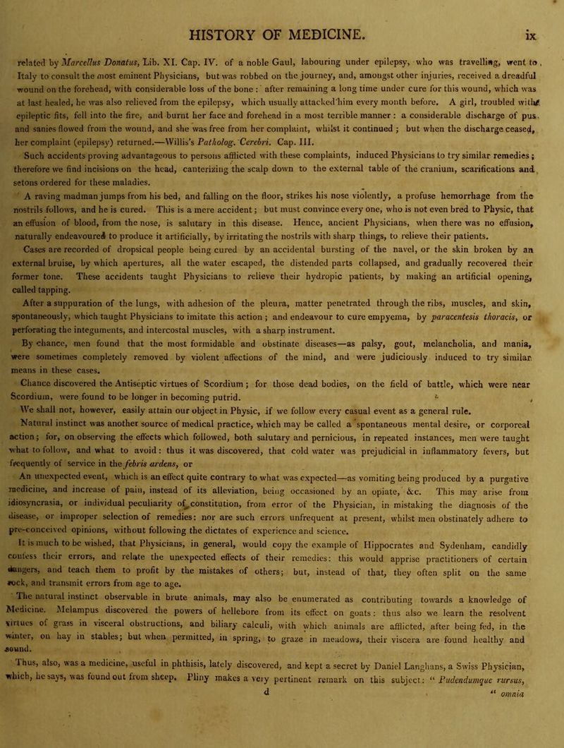 related by iVflrce//«5 Potato, Lib. XL Cap. IV. of a noble Gaul, labouring under epilepsy, who was travelling, went to , Italy to consult the most eminent Physicians, but was robbed on the journey, and, amongst other injuries, received a dreadful wound on the forehead, with considerable loss of the bone : after remaining a long time under cure for this wound, which was at last healed, he was also relieved from the epilepsy, which usually attacked'him every month before. A girl, troubled witlrf epileptic fits, fell into the fire, and burnt her face and forehead in a most terrible manner : a considerable discharge of pus, and sanies flowed from the wound, and she was free from her complaint, whilst it continued ; but when the discharge ceased, her complaint (epilepsy) returned.—Willis’s Patholog. Cerebri. Cap. III. Such accidents proving advantageous to persons afflicted with these complaints, induced Physicians to try similar remedies; therefore we find incisions on the head, cantcrizing the scalp down to the external table of the cranium, scarifications and^ setons ordered for these maladies. A raving madman jumps from his bed, and falling on the floor, strikes his nose violently, a profuse hemorrhage from the nostrils follows, and he is cured. This is a mere accident; but must convince every one, who is not even bred to Physic, that an effusion of blood, from the nose, is salutary in this disease. Hence, ancient Physicians, when there was no effusion, naturally endeavoured to produce it artificially, by irritating the nostrils with sharp things, to relieve their patients. Cases are recorded of dropsical people being cured by an accidental bursting of the navel, or the skin broken by an external bruise, by which apertures, all the water escaped, the distended parts collapsed, and gradually recovered their former tone. These accidents taught Physicians to relieve their hydropic patients, by making an artificial opening, called tapping. After a suppuration of the lungs, with adhesion of the pleura, matter penetrated through the ribs, muscles, and skin, spontaneously, which taught Physicians to imitate this action ; and endeavour to cure empyema, by paracentesis thoracis, or perforating the integuments, and intercostal muscles, with a sharp instrument. By chance, men found that the most formidable and obstinate diseases—as palsy, gout, melancholia, and mania, were sometimes completely removed by violent affections of the mind, and were judiciously induced to try similar, means in these cases. Chance discovered the Antiseptic virtues of Scordium; for those dead bodies, on the field of battle, which were near Scordium, were found to be longer in becoming putrid. ^ , We shall not, however, easily attain our object in Physic, if we follow every casual event as a general rule. Natural instinct was another source of medical practice, which may be called a spontaneous mental desire, or corporeal action; for, on observing the effects which followed, both salutary and pernicious, in repeated instances, men were taught what to follow, and what to avoid: thus it was discovered, that cold water was prejudicial in inflammatory fevers, but frequently of service in the febris ardens, or An unexpected event, which is an effect quite contrary to what was expected—as vomiting being produced by a purgative medicine, and increase of pain, instead of its alleviation, being occasioned by an opiate, &c. This may arise from idiosyncrasia, or individual peculiarity o^constitution, from error of the Physician, in mistaking the diagnosis of the disease, or improper selection of remedies: nor are such errors unfrequent at present, whilst men obstinately adhere to pre-conccived opinions, without following the dictates of experience and science. It is much to be wished, that Physicians, in general, would copy the example of Hippocrates and Sydenham, candidly contess their errors, and relate the unexpected effects of their remedies: this would apprise practitioners of certain dangers, and teach them to profit by the mistakes of others; but, instead of that, they often split on the same *ock, and transmit errors from age to age. The natuial instinct observable in brute animals, may also be enumerated as contributing tow'ards a knowledge of Medicine. .Melampus discovered the powers of hellebore from its effect on goats : thus also we learn the resolvent virtues of giass in visceral obstructions, and biliary calculi, with which animals are afflicted, after being fed, in the winter, on hay in stables; but when permitted, in spring, to graze in meadows, their viscera are found healthy and aound. Thus, also, was a medicine, useful in phthisis, lately discovered, and kept a secret by Daniel Langhans, a Swiss Physician, which, he says, was found out from sheep. Pliny makes a veiy pertinent remark on this subject: “ Fudendunique riersus, d omnia