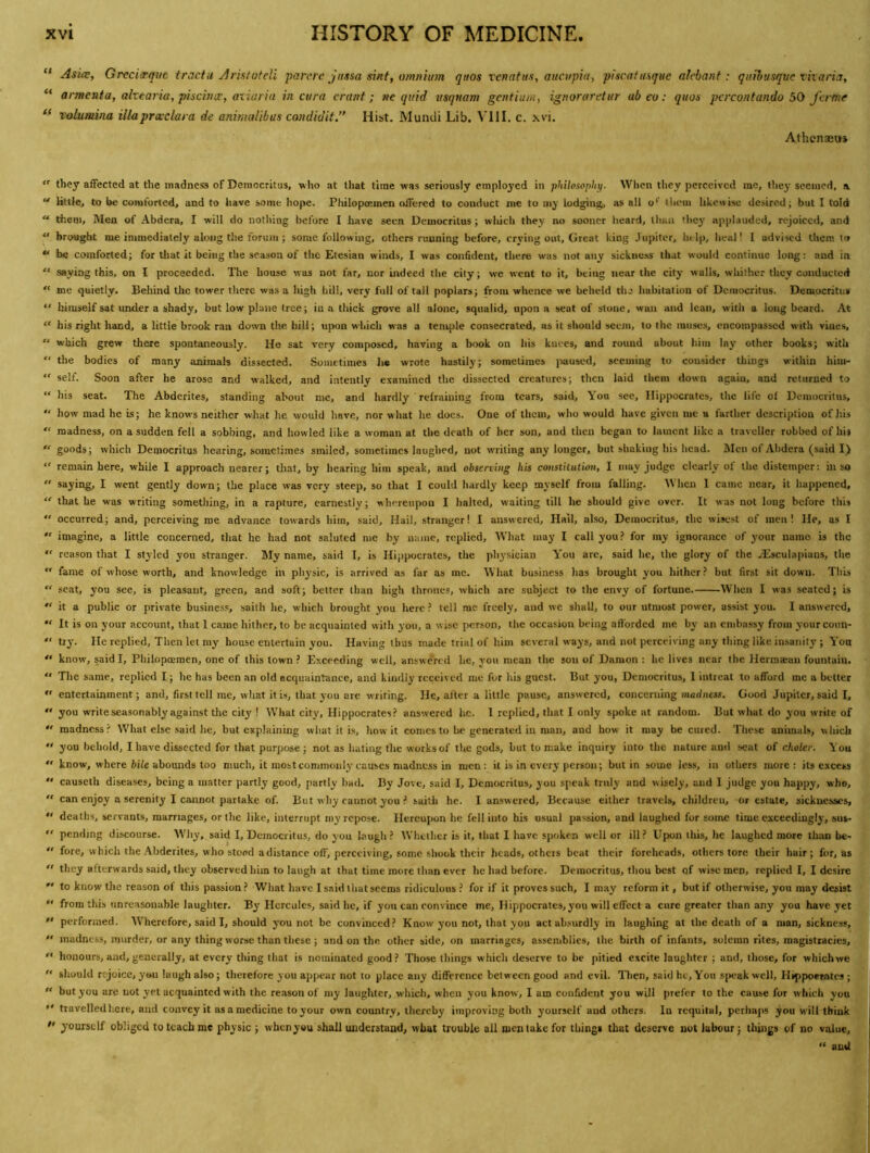 “ Asiwt Grcci^que tractu Arktoteli parere Jatsa sinf, omnium quos venatus, aiicvpia, pJscattuque akbant: qttihusque viiaria, ** armenta, akearia, pischicc, aiiaria in cura cranf ; ne quid usqnam gentium, ignoraretur ab eo: quos pcrcontando 50 ferfite Tolumina illaprcedara de animalibas condidit.” Hist. Mumli Lib. c. xvi. Athcnaeuj “ they affected at the madness of Democritus, who at lliat time was seriously employed in philosophy. When they perceived me, they seemed, \ “ litUe, to be comforted, and to have some hope. Philopoemen offered to conduct me to mj lodging, as all o*' them likewise desired; but I told “ them. Men of Abdera, I will do nothing before I have seen Democritus; wliich they no sooner heard, than they applauded, rejoiced, and “ brought me immediately along the forum ; some following, others running before, crying out. Great king J upitor, help, heal! I advised them to “ be comforted; for tliat it being the season of the Etesian winds, I was confident, there was not any sickness that would continue long: and in  saying this, on I proceeded. The house was not far, nor indeed the city; we went to it, being near the city walls, whither they conducted “ me quietly. Behind tlic tower there was a high hill, very full of tall poplars; from whence we beheld the habitalion of Democritus. Democritus “ himself sat under a shady, but low plane tree; in a thick grove all alone, squalid, upon a seat of stone, wan and lean, with a long beard. At “ his right hand, a little brook ran down the hill; upon which was a tenvjile consecrated, as it should seem, to the muses, encompassed with vines, “ which grew there spontaneously. He sat very composed, having a book on his knees, and round about him lay other books; with “ the bodies of many animals dissected. Sometimes he wrote hastily; sometimes jiaused, seeming to consider things within him- “ self. Soon after he arose and walked, and intently examined the dissected creatures; then laid them down again, and returned to “ his seat. The Abderites, standing about me, and hardly refraining from tears, said. You see, Hippocrates, the life of Democritus, “ how mad he is; he knows neither what he would have, nor what he does. One of them, who would have given me a farther description of his “ madness, on a sudden fell a sobbing, and howled like a woman at the death of her son, and then began to lament like a traveller robbed of hii  goods; which Democritus hearing, sometimes smiled, sometimes laughed, not writing any longer, but shaking his head. Men of Abdera (said I) “ remain here, while I approach nearer; that, by hearing him speak, and obsening his coustitutmi, I may Judge clearly of the distemper: in so  saying, I went gently down; the place was very steep, so that I could hardly keep myself from falling. 'When 1 came near, it happened, “ that he was writing something, in a rapture, earnestly; whereupon I halted, waiting till he should give over. It was not long before this  occurred; and, perceiving me advance towards him, said. Hail, stranger! I answered. Hail, also, Democritus, the wisest of men! He, as I  imagine, a little concerned, that he had not saluted me by name, replied. What may I call you? for my ignorance of your name is the  reason that I styled you stranger. My name, said I, is Hippocrates, the physician You are, said he, the glory of the Hiisculapians, tlie •' fame of whose worth, and knowledge in physic, is arrived as far as me. What business has brought you hither? but first sit down. Tliis “ scat, you see, is pleasant, green, and soft; better than high thrones, which are subject to the envy of fortune. When I was seated; is  it a public or private business, saith he, which brought you here? tell me freely, and we shall, to our utmost power, assist you. I answered, “ It is on your account, that 1 came hither, to be acquainted with you, a wise person, the occasion being afforded me by an embassy from yourco\m- “ try. He replied. Then let my house entertain you. Having thus made trial of him several ways, and not perceiving any thing like insanity ; Yon know, said I, Philopoemen, one of this town ? Exceeding well, answe'red he, you mean the son of Damon : he lives near the Herma;an fountain. “ The same, replied I; he has been an old acquaintance, and kindly received me for his guest. But you, Democritus, I intreat to afford me a better  entertainment; and, first tell me, what it is, that you are writing. He, after a little pause, answered, concerning modiicss. Good Jupiter, said I, “ you write seasonably against the city ! What city, Hippocrates? answered he. 1 replied, that I only spoke at random. But what do you write of  madness? What else said he, but explaining what it i.s, how it comes to be generated in man, and how it may be cured. These animals, which  you behold, I have dissected for that purpose; not as hating the works of the gods, but to make inquiry into the nature and seat of choler. You  know, where fcile abounds too much, it most commonly causes madness in men; it is in every person; but in some less, in others more: its excess  causeth diseases, being a matter partly good, partly had. By Jove, said I, Democritus, you speak truly and wisely, and I judge you happy, who, “ can enjoy a serenity I cannot partake of. But why cannot you ? saith he. I answered. Because either travels, children, or estate, sicknesses, “ deaths, servants, marriages, or the like, interrupt my repose. Hereupon he fell into his usual passion, and laughed for some time cxeeedingly, sus-  pending discourse. Why, said I, Democritus, do you laugh ? Whether is it, that I have spoken well or ill ? Upon this, he laughed more than be- “ fore, which the-\bderites, who stood a distance off, perceiving, some shook their heads, othcis beat their foreheads, others tore their hair; fur, as  they afterwards said, they observed him to laugh at that time more than ever he had before. Democritus, thou best of wise men, replied I, I desire  to know the reason of this passion ? What have I said that seems ridiculous ? for if it proves such, I may reform it, but if otherwise, you may desist  from this unreasonable laughter. By Hercules, said he, if you can convince me, Ilippoerates, you will effect a cure greater than any you have yet  performed. Wherefore, said I, should you not be convinced? Know you not, that you act absurdly in laughing at the death of a man, sickness, “ madness, murder, or any thing worse than these; and on the other side, on marriages, assemblies, the birth of infants, solemn rites, magistracies, '* honours, and, generally, at every tiling that is nominated good ? Those things which deserve to be pitied excite laughter ; and, those, for whichwe “ should rejoice, you laugh also; therefore you appear not to place any difference between good and evil, llien, said he. You speak well, Htppoerates ; “ but you are not yet acquainted with the reason of my laughter, which, when you know, I am confident you will prefer to the cause for which vou •' travelled here, and convey it as a medicine to your own country, thereby improving both yourself and others. In requital, perhaps you will think  yourself obliged to teach me physic ; when you shall uuderstaad, what trouble all men lake for things that deserve not labour; things of no value, “ and