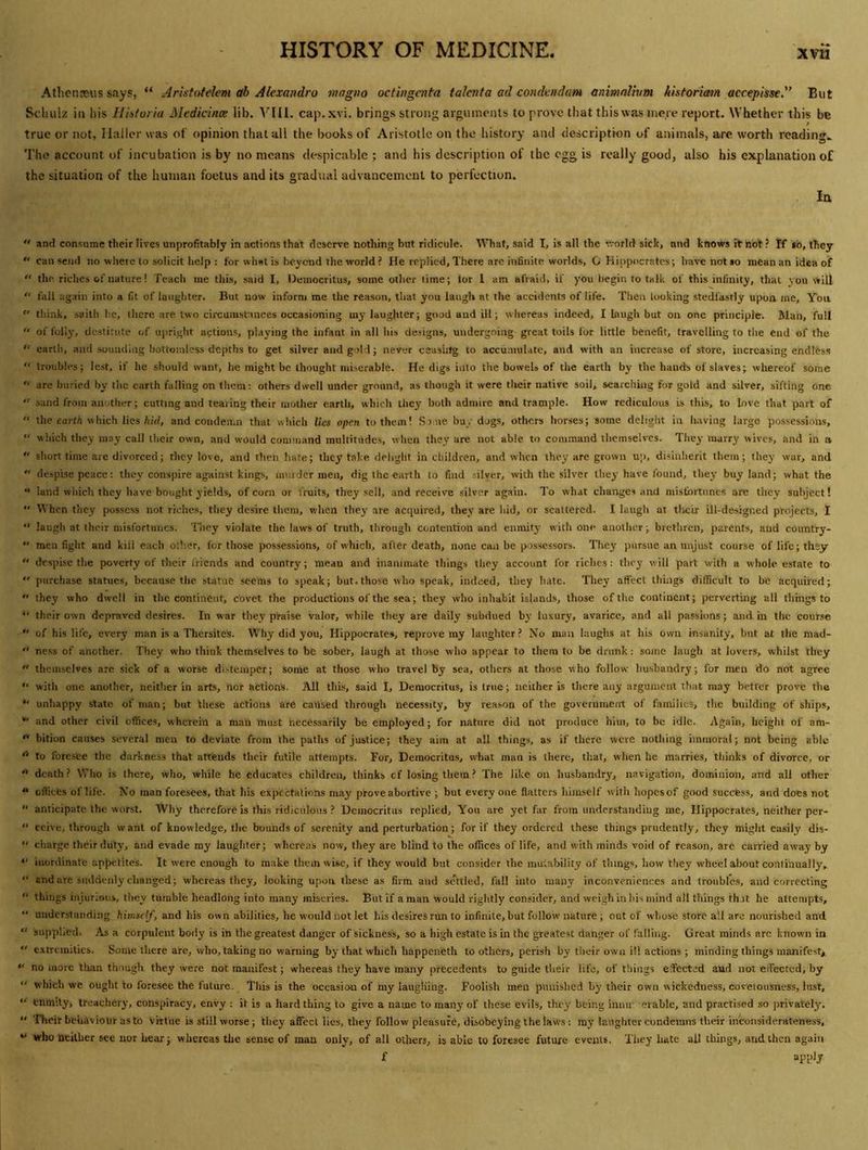 Athcnseus says, “ Aristotelem ah Alexandra wngno octingmta talcnta ad condendam aninialivm historiaein accepisse.'^ But Schulz ill his HiDioria Medidnce lib. V'lll. cap.xvi. brings strong arguments to prove that this was mere report. Whether this be true or not, Haller was of opinion that all the books of Aristotle on the history ami description of animals, arc worth reading.. The account of incubation is by no means despicable ; and his description of the egg is really good, also his explanation of the situation of the human foetus and its gradual advancement to perfection. la “ and con.surae their lives unprofitably in actions that deserve nothing but ridicule, ^^^lat, said I, is all the '.vorld sick, and knows it hot? If *b, they can send no vvliere to solicit help : for what is beyond the world ? He replied. There arc inhnite worlds, G Hippocrates; have not »o mean an idea of “ the riches of nature! Teach me this, said I, Democritus, some other lime; tor 1 am afraid, if you begin to talk of this infinity, that you will fall ag:riii into a fit of laughter. But now inform me the reason, that you laugh at the accidents of life. Then looking stedl'asriy upon me. Yon think, saith he, tlicre are two circumstances occasioning my laugjiter; good and ill; whereas indeed, I laugh but on one principle. Man, full “ of folly, dc.stitute of upright actions, playing the infant in all his designs, undergoing great toils for little benefit, travelling to tlie end of the “ earth, and souuciiiig boltor.iless depths to get silver and gold; never ceasirfg to accumulate, and with an increase of store, increasing endless “ troubles; lest, if he should want, he might be thought miserable. He digs into the bowels of the earth by the hands of slaves; whereof some “ are buried by the earth falling on them: others dwell under ground, as though it were their native soil, searching for gold and silver, sifting one “ sand from another; cutting and tearing their mother earth, which they both admire and trample. How rediculous is this, to love that part of the carf/i which lies/(id, and condemn that which lies open to them! Sroie bu.'dogs, others horses; some delight in having large possessions, which they may call their own, and would command multitude.s, when they are not able to command themselves. Tiiey marry wives, and in a sliort time are divorced; they love, and then hate; they take delight in children, and when they are grown up, disinherit them; they war, and despise peace: they conspire against kings, imndcr men, dig the earth to find .silver, with the silver they have found, tliey buy land; what the land wliich they have bouglit yields, of corn or fruits, they sell, and receive silver again. To what changes and misfortunes are they subject! •' When they possess not riches, they desire them, w'hen they are acquired, they are hid, or scattered. I laugh at tlicir ill-designed projects, I “ laugh at Ihcir misfortunes. Ilicy violate the laws of truth, through contention and enmity with one anullier; bretlircn, parents, and country- men fight and kill each other, for those possessions, of which, after death, none can be possessors. They pursue an unjust course of life; they “ despise tlie poverty of their friends and country; mean and inanimate tilings they account for riches: they will part with a whole estate to purchase statues, because the statue seems to speak; but.those who speak, indeed, they hate. They affect thuigs difificult to be acquired; they who dwell in tlie continent, covet the productions of the sea; they wlio inhabit islands, those of the continent; perverting all th nigs to *' their own depraved desires. In war they praise valor, while they are daily subdued by luxury, avarice, and all passions; and in the course of his life, every man is a ThersiteS. Why did you, Hippocrates, reprove my laughter? No man laughs at his own insanity, but at the mad- ness of another. They who think themselves to be sober, laugh at those who appear to them to be drunk : some laugh at lovers, whilst they themselves are sick of a worse di.-teiuper; some at those who travel by sea, others at those who follow husbandry; for men do not agree with one another, neither in arts, nor actions. All this, said I, Democritus, is Iriie; neither is there any argument that may better prove the *' unhappy state of man; but 'these actions are caused through necessity, by reason of the government of families, the building of ships, and other civil offices, wherein a man must necessarily be employed; for nature did not produce him, to be idle. Again, height of am- ** bition causes several men to deviate from the paths of justice; they aim at all things, as if there were notiiing immoral; not being able to foresee the darkness that attends their futile attempts. For, Democritus, what man is there, that, when he marries, tliinks of divorce, or '* death? Who is there, who, while he educates children, thinks cf losing them ? The like on husbandry, navigation, dominion, and all other offices of life. No man foresees, that bis expectations may prove abortive ; but every one flatters himself with hopesof good success, and does not anticipate the worst. Why therefore is this ridiculous ? Democritus replied. You are yet far from understandiug me, Hippocrates, neither per- ccive, through want of knowledge, tlie bounds of serenity and perturbation; for if they ordered these things prudently, they might easily dis- ciiarge their duty, and evade ray laughter; whereas now, they are blind to the offices of life, and with minds void of reason, are carried away by •' inordinate apfietite's. It were enough to make them wise, if they would but consider the mutability of things, how they wheel about continually, and are suddenly changed; whereas they, looking upon these as firm and settled, fall into many inconveniences and troubres, and correcting things injurious, they tumble headlong into many miseries. But if a man would riglitly consider, and weigh in his mind all things th.it he attempts, “ understanding ftinisf/G and his own abilities, he would not let his desires run to infinite, but follow nature ; out of whose store all are nourished and “ supplied. As a corpulent body is in the greatest danger of sickness, so a high estate is in the greatest danger of falling. Great minds arc known in “ extremities. Some there are, who, taking no warning by that which happeneth to others, perish by their own ill actions ; minding things manifest, “ no more tlian though they were not manifest; whereas they have many precedents to guide their life, of things effected and not effected, by “ which we ought to foresee the future. This is the occasion of ray laugliing. Foolish men punished by their own wickedness, covetousness, lust, enmity, treachery, conspiracy, envy ; it is a hard thing to give a name to many of these evils, they being imur erable, and practised so privately. Their behaviour as to Virtue is still worse; they affect lies, they follow pleasure, disobeying the law's: my laughter condemns their inconsiderateness, “ who neither see nor hear; srhcrcas the sense of man only, of all others, is able to foresee future events. They hate all things, and then again f apply