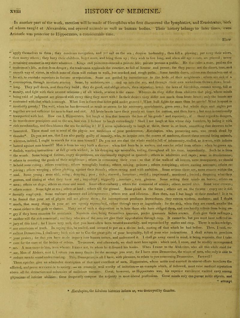 In another part of the work, mention will be made of Herophilus who first discovered the lymphatics, and Erasistratus, both of whom taught at Alexandria, and opened animals as well as human bodies. Their history belongs to later times, even Aristotle was posterior to Ilip]>ocrates, a considerable time. IIov/-  apply themselves to them; they condemn navigation, and yet sail on the sea; despise husbandry., then fall a plowing; put away their wives, “ then marry others ; they bury their children, beget more, and bring them up ; they wish to live long, and when old age comes, are grieved ; never P remaining constant in any state, whatever. Kings and princes commend a private life; private persons a public. He that rules a slate, praises the “ tradesman’s life, as free from danger ; tlie tradesman applauds the courtier, as full of honour and power; for they j)ursu' not the direct, true, and  smooth way of virtue, in wliich none of them will endure to walk, but crooked and rough paths. Some tumble down, others run lliciusclvcs out ot “ breath, to overtake superiors in fortune or reputation. Some are guided by incontinence to the beds of their lu ighhours : others arc sick ot a “ consumption, through insatiate avarice. Some, by ambition, are . ried up into the air, and through tlieir own wickedness thrown down hcad- “ long. They pull down, and thenthey build ; they do good, and oblige others, then repenting, break the laws of friendship, commit wrong, fall at  enmity, and fight with tlicir nearest relations ; of all which, avarice is the cause. Wherein do they dilfer from children liiaf [)lay, whose minds “ being void of judgment are pleased with every thing they meet with ? In their desires they difl'er not much from brute beast; only the beasts are  contcuted with that which is enough. What lion is tl'.erc that iiides gold under ground What bull fights for more than he needs.’ What leopard is.  insatiably greedy ? The wolf, when he has devoured as much as serves for his necessary nourishment, gives over; but whole days and nights put “ together are not sufficient for men to feast and riot. All brtde beasts have their yearly set times for coition, and then leave ; but man is continually  transported with lust. IIow can I, Hippocrates, but Jaagh at lum that laments the loss of his goods .’ and especially, if thout regard.to dangers, “ he travels over precipices and on the sea, how can 1 forbear to laugh e.'cceediiigly .’ .Shall I not laugh at him whose ship founders, by lading it with  rich merchandize, and then blames the sea for sinking it ? If I seem injudiciously to laugh at these, there is, at least, something that deserves to he. '• lamented. These stand not in need of the physic nor medicines of your predecessor, Hssculapius, who, preserving men, was struck dead by “ thunder*. Do you not see, that I am also partly guilty of insanity, who, to inquire into the causes of madness, dissect these several living animals, whereas, indeed, I ought to search for it in man himself ? Do you not see that the whole world is full of inhumanity,.stulled, as it were, with infinite “ hatred against man liirasclf? Man is from his very birth a disea>^c ; when first born he is useless, and sues for relief from otlicrs : when he grows up, “ foolish, wanting instruction : at full growth wicked; in his decaying age miserable, toiling, throughout all his time, imprudently. Such he is from “ the womb. Some being of furious, angry dispositions, are continually engaged in quarrels; others in adulteries and rajics ; some in drunkenness; “ others in coveting the goods of their neighbours ; others in consuming their own: so that if the walls of all housc.s, were Iraiisparcnf, wc should “ behold some eating : others vomiting; others wrongfully beaten; others rai.\ing poisons; others consjiiring; others casting accounts; others re-  joicing ; others weeping ; others plotting against their friends ; others raving mad with ambition. Some artions there are, more remote within tlic “ soul. Some young ; some old; suing; denying ; poor; rich ; starved ; luxurious ; sordid ; imprisoned ; murdered ; buried ; despising what they “ possess, and aiming at what they have not; impudent; niggardly; insatiate; vain glorious. Some setting their minds on horses; others ou  men; others on dogs; others on stone and wood. Some affect embassy ; others the command of armies; others sacred rites. Some wear crowns ;  others armor. Some fight at sea; others at land ; others till the ground. Some plead in the forum; otlicrs act on the theatre ; every one is dif- “ ferently employed. Some embrace pleasure and intemperance; others rest and idleness. How then, can 1 but laugh at llicir conduct ? It is to “ be feared that your art of physic will not please thtin; for intemperance produces frowardness, the.^’ esteem wisdom, madness; and I doubt mucli, that many things in j’our art are openly reproached, eillier through envy or ingratitude: for tlie sick, when tliey arc cured, ascribe the  cause either to the gods orcliancc. Many are of such a disposition as to hate those who have obliged them, and can hardly refrain from being an-  gry if they have occasion for assistance. Numbers also, being rlicmsclves ipiorant, prefer ignorance before science. Foots gwe their suffrages “ neither will the sick coiniiiciid ; iiortlicy who are of the same art give their approbation through envi/, It cannot be, but you must have suffered in- “ jury of this kind ; fori know very well, ihat you have often been treated unworthily, and reproached by malice and eiuy. There is no knowledge,  nor altestalioii of truth. In saying this, he smiled, and seemed to put on a divine look, casting off that which lie had before. Then, 1 said, ex- “ cellent Democritus, 1 shall carry hack with me to Cos the great gifts of your hospitality, full of your wise instructions. 1 shall return to proclaim  your praises ; for that you have ni..de inquiry into human nature, and understood it. I shall go away cured in mind, it being requisite, that I take “ care for tlic cure ot the bodies of others. To-morrow, and afterwards, we shall meet here again : which said, 1 arose, and he readily accompanied “ me. A man cametoliim, iro:u whence Ikno.v not, to whom he delivered his books. When I came to the Ahderites, who all thi.s while staid for  me. Men of .\bder.i, said I, 1 return you many thanks for the message you sent; for I have seen Democritus, the wisest of men, who only is able to reduce men to souud understanding. This, Daniagetus,is all I have, with pleasure, to relate to^you concerning Democritus. Farewell! These epistles give an admirable description of that most excellent of men, Hippocrates, whose noble soul exerted its utmost efforts to relieve the afflicted, and prove serviceal.le to society : — an example well worthy of imitation—an example which, if followed, must raise medical reputation above all the detraction and calumnies of malicious enemies. Great, however, as Hippocrates was, his superior excellence excited envy among physicians of inferior abilities; these frequently compose the majority in most liberal professions. Great minds only can pursue noble objects, and “ attempt I • aEsculapius, the fabulous hislories inform us, was destroyed by thunder,