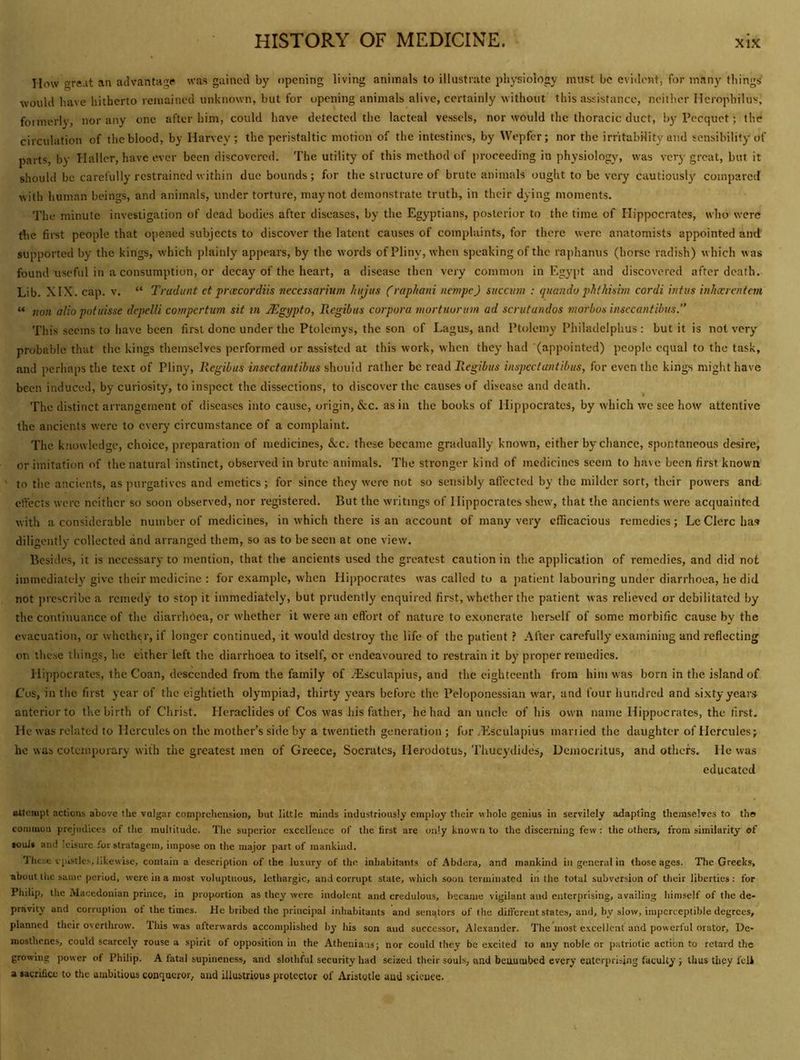 How »re.it an advantage was gained by opening living animals to illustrate physiology must be eviilont, for many things would have hitherto remained unknown, but for opening animals alive, certainly without this assistance, neither ncropbilus, foimerly, nor any one after him, could have detected the lacteal vessels, nor would the thoracic duct, bj'Pecquet; the circulation of the blood, by Harvey; the peristaltic motion of the intestines, by Wepfer; nor the irritability and sensibility of parts, by Haller, have ever been discovered. The utility of this method of proceeding in physiology, was very great, but it should be carefully restrained within due bounds; for the structure of brute animals ought to be very cautiousl}' compared with human beings, and animals, under torture, may not demonstrate truth, in their dying moments. The minute investigation of dead bodies after diseases, by the Egyptians, posterior to the time of Hippocrates, who were the first people that opened subjects to discover the latent causes of complaints, for there were anatomists appointed and supported by the kings, which plainly appears, by the words of Pliny, when speaking of the raphamis (horse radish) which was found useful in a consumption, or decay of the heart, a disease then very common in Egypt and discovered after death. Lib. XIX. cap. v. “ Tradunt et prcecordiis neccssarmm fiujiis (raphani nempe) succum : qitando phfkixim cordi hitus inhxrcntem “ non alio potiiisse depelli compertum sit m JUgypfo, llegibus corpora juortuorim ad scrutandos niorbos insccantibiis.” This seems to have been first done under the Ptolemys, the son of Lagus, and Ptolemy Philadelphus : but it is not very probable that the kings themselves performed or assisted at this work, when they had (appointed) people equal to the task, and perhaps the te.\t of Pliny, Regibus insectantihus should rather be read Regibus inspeefantibus, for even the kings might have been induced, by curiosity, to inspect the dissections, to discover the causes of disease and death. The distinct arrangement of diseases into cause, origin, &c. as in the books of Hippocrates, by which we see how attentive the ancients were to every circumstance of a complaint. The knowledge, choice, preparation of medicines, &c. these became gradually known, cither by chance, spontaneous desire, or imitation of the natural instinct, observed in brute animals. The stronger kind of medicines seem to have been first known to the ancients, as purgatives and emetics; for since they were not so sensibly aftected by the milder sort, their powers and effects were neither so soon observed, nor registered. But the writings of Hippocrates shew, that the ancients were acquainted with a considerable number of medicines, in which there is an account of many very efficacious remedies; Lc Clerc has diligently collected and arranged them, so as to be seen at one view. Besides, it is necessary to mention, that the ancients used the greatest caution in the application of remedies, and did not immediately give their medicine : for example, when Hippocrates was called to a patient labouring under diarrhoea, he did not prescribe a remedy to stop it immediately, but prudently enquired first, whether the patient was relieved or debilitated by the continuance of the diarrhoea, or whether it were an effort of nature to exonerate herself of some morbific cause by the evacuation, ox whether, if longer continued, it would destroy the life of the patient After carefully examining and reflecting on these things, he either left the diarrhoea to itself, or endeavoured to restrain it by proper remedies. Hippocrates, the Coan, descended from the family of jEsculapius, and the eighteenth from him was born in the island of Cos, in the first year of the eightieth olympiad, thirty years before the Peloponessian war, and four hundred and sixty years anterior to the birth of Christ. Heraclides of Cos was his father, he had an uncle of his own name Hippocrates, the first. He was related to Hercules on the mother’s side by a twentieth generation ; for .Esculapius mariied the daughter of Hercules; he was cotemporary with the greatest men of Greece, Socrates, Herodotus, Tiiucydides, Uejiiocritus, and others. He was educated attempt actions above the vulgar comprehension, but little minds industriously employ their whole genius in servilely adapting themselves to tho common prejudices of the multitude. The superior excellence of the first are only known to the discerning few : the others, from similarity of »ouJ» and leisure for stratagem, impose on the major part of mankind. 1 hese epistles, likewise, contain a description of the luxury of the inliabitants of .Abdera, and mankind in general in those ages. The Greeks, about the same, period, were in a most voluptuous, lethargic, and corrupt state, which soon terminated in the total subversion of their liberties: for Philip, the Macedonian prince, in proportion as they were indolent and credulous, became vigilant and enterprising, availing himself of the de- pravity and corruption ot the times. He bribed the principal inhabitants and senators of the different states, and, by slow, imperceptible degrees, planned their overthrow. Ibis was afterwards accomplished his son and successor, Alexander. The most excellent and powerful orator, De- mosthenes, could scarcely rouse a spirit of opposition in the Athenia:is; nor could they be excited to any noble or patriotic action to retard the growing power of Philip. A fatal supineness, and slothful security had seized their souls, and beuuiubcd every ealerpriiing faculty ; thus they fcli a sacrifice to the ambitious conqueror, and illustrious protector of Aristotle auU science.