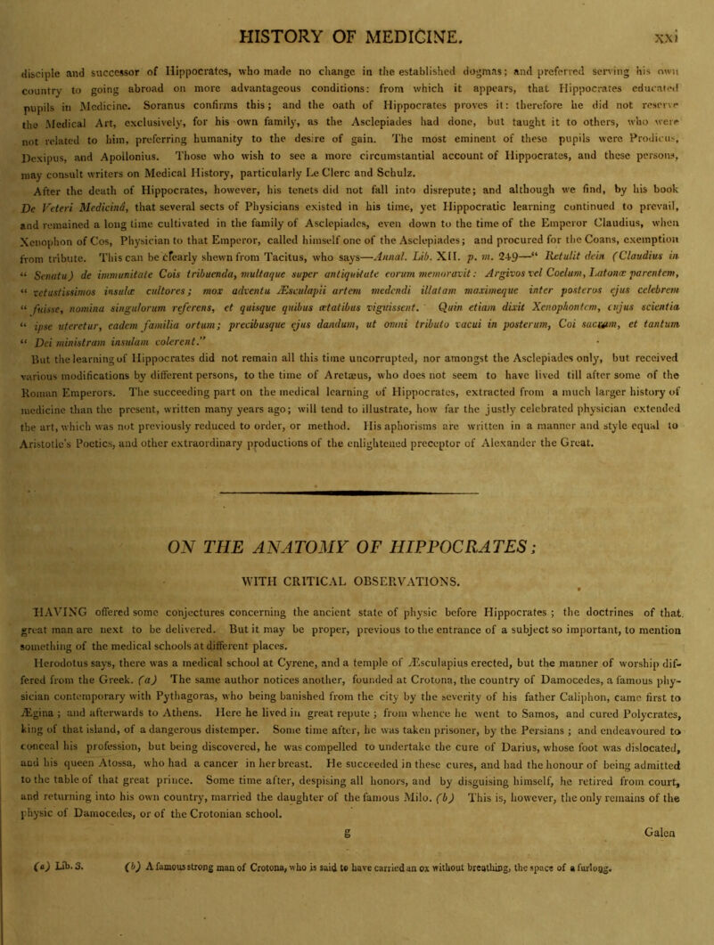 disciple and successor of Hippocrates, who made no change in the established dogmas; and preferred serving his own country to going abroad on more advantageous conditions: from which it appears, that Hippocrates educated pupils in Medicine. Soranus confirms this; and the oath of Hippocrates proves it: therefore he did not reserve the Medical Art, exclusively, for his own family, as the Asclepiades had done, but taught it to others, who were not related to him, preferring humanity to the desire of gain. The most eminent of these pupils were Prodicus, Dexipus, and Apollonius. Those who wish to sec a more circumstantial account of Hippocrates, and these persons, may consult writers on Medical History, particularly Le Clcrc and Schulz. After the death of Hippocrates, however, his tenets did not fall into disrepute; and although we find, by his book De Veteri Medicind, that several sects of Physicians existed in his time, yet Hippocratic learning continued to prevail, and remained a long time cultivated in the family of Asclepiades, even down to the time of the Emperor Claudius, when Xenophon of Cos, Physician to that Emperor, called himself one of the Asclepiades; and procured for the Coans, exemption from tribute. This can be cfearly shewn from Tacitus, who says—Annal. Lib. XII. p. vi. 249—“ Retulit dein (Claudius in. “ Senafu) de immunitate Cois iribuenda, mulfaque super antiquUute eorinn memoraxit: Argivos vel Coelum, I.afonce parentem, “ xetustissimos insula: cultores; mox adventu Msculapii artern medendi illatam maximeque inter posterus ejus celebrem “ ftiisse, nomiiia singulorum referens, et quisque quibus atatibus viguisseiif. Quin etiam dixit Xenophontem, ciijus scientia “ ipse uteretur, cadem familia ortum; precibusque ejus dandum, ut omni tributo xacui in posterum, Coi saauim, et tantum “ Dei ministram insulam colerent.” But the learning of Hippocrates did not remain all this time uncorrupted, nor amongst the Asclepiades only, but received various modifications by different persons, to the time of Arctajus, who does not seem to have lived till after some of the Homan Emperors. The succeeding part on the medical learning of Hippocrates, extracted from a much larger history of medicine than the present, written many years ago; will lend to illustrate, how far the justly celebrated physician extended the art, which was not previously reduced to order, or method. His aphorisms are written in a manner and style equal to Aristotle’s Poetics, and other extraordinary productions of the enlightened preceptor of Alexander the Great. OJV THE ANATOMY OF HIPPOCRATES; WITH CRITICAL OBSERVATIONS. V HAVING offered some conjectures concerning the ancient state of physic before Hippocrates ; the doctrines of that, great man are next to be delivered. But it may be proper, previous to the entrance of a subject so important, to mention something of the medical schools at different places. Herodotus says, there was a medical school at Gyrene, and a temple of Tisculapius erected, but the manner of worship dif- fered from the Greek, (aj The same author notices another, founded at Crotona, the country of Damocedes, a famous phy- sician contemporary with Pythagoras, who being banished from the city by the severity of his father Caiiphon, came first to iEgina ; and afterwards to Athens. Here he lived in great repute ; from whence he went to Samos, and cured Polycrates, king of that island, of a dangerous distemper. Some time after, he was taken prisoner, by the Persians ; and endeavoured to conceal his profession, but being discovered, he was compelled to undertake the cure of Darius, whose foot was dislocated, and his queen Atossa, who had a cancer in her breast. He succeeded in these cures, and had the honour of being admitted to the table of that great prince. Some time after, despising all honors, and by disguising himself, he retired from court, and returning into his ow'ii country, married the daughter of the famous Milo, (b) This is, however, the only remains of the physic of Damocedes, or of the Crotonian school. g Galen (b) h. famous strong man of Crotona, who is said to have carried an ox without breathing, the space of a furloQg. (a) Lib. 3.