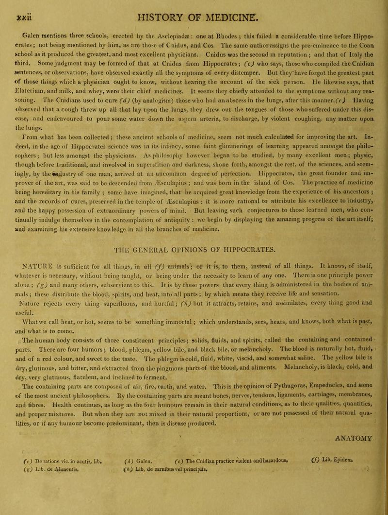 Galen mentions three schools, erected by the Asclepiadae : one at Rhodes ; this failed a considerable time before Hippo- crates ; not being mentioned by him, as arc those of Cnidus, and Cos. The same author assigns the pre-eminence to the Coan school as it produced the greatest, and most excellent physicians. Cnidus was the second m reputation ; and that of Italy the third. Some judgment may be formed of that at Cnidus from Hippocrates; ('cj who says, those who compiled the Cnidian sentences, or observations, have observed exactly all the symptoms of every distemper. But thcy'have forgot the greatest part of those things which a physician ought to know, without hearing the account of the sick person. He likewise says, that Elaterium, and milk, and whey, were their chief medicines. It seems they chiefly attended to the symptoms without any rea- soning. The Cnidians used to cure (dj (by analogisin) those who had an abscess in the lungs, after this manner.('e) Having observed that a cough threw up all that lay upon the lungs, they drew out the tongues of those who suffered under this dis- ease, and endeavoured to pour some water dow n the aspera artcria, to disebarge, by violent coughing, any matter upon the lungs. From what has been collecte<l; these ancient schools of medicine, seem not much calculaited for improving the art. In- deed, in the age of Hippocrates science was in its infancy, some faint glimmerings of learning appeared amongst the philo- sophers; but less amongst the physicians. As philosophy however began to be studied, by many excellent men; physic, though before traditional, and involved in superstition and darkness, shone forth, amongst the rest, of the sciences, and seem- ingly, by the#«dustrvof one man, arrived at an uncommon degree of perfection. Hippocrates, the great founder and im- prover of the art, was said to be descended from .Esculapius ; and was born in the island of Cos. The practice of medicine being hereditary in his family ; some have imagined, that he acquired great knowledge from the experience of his ancestors ; and the records of cures, preserved in the temple of .lEsculapius : it is more rational to attribute his excellence to industry, and the happy possession of extraordinary powers of mind. But leaving such conjectures to those learned men, who con- tinually indulge themselves in the contemplation of antiquity : we begin by displaying the amazing progress of the art itself; and examining his e.xtensive knowledge in all the branches of medicine. THE GENERAL OPINIONS OF HIPPOCRATES. NATURE is sufficient for all things, in all (f) animals'; or it is, to them, instead of all things. It knows, of itself, whatever is necessary, without being taught, or being under the necessity to learn of anyone. There is one principle power alone ; (g) and many others, subservient to this. It is by these powers that every thing is administered in the bodies of ani- mals; these distribute the blood, spirits, and heat, into all parts; by which means they receive life and sensation. Nature rejects ever}' thing superfluous, and hurtful; ('4Jbut it attracts, retains, and assimilates, everything good and useful. What we call heat, or hot, seems to be something immortal; which understands, secs, hears, and knows, both what is past, and what is to come. j The human body consists of three constitircnt principles; solids, fluids, and spirits, called the containing and contained parts. There arc four humors; blood, phlegm, yellow bile, and black bile, or melancholy. The blood is naturally hot, fluid, ;ind of a red colour, and sweet to the taste. The phlegm is cold, fluid, white, viscid, and somewhat saline. 1 he yellow bile is dry, glutinous, and bitter, and extracted from thepinguious parts of the blood, and aliments. Melancholy, is black, cold, and dry, very glutinous, flatulent, and inclined to ferment. The containing parts are composed of air, fire, earth, an<l water. This is the opinion of Pythagoras, Empedocles, and some of the most ancient philosophers. By the containing parts are meant bones, nerves, tendons, ligaments, cartilages, membranes, iind fibres. Health continues, as long as the four humours remain in their natural conditions, as to their qualities, quantities, and proper mixtures. But when they are not mixed in their natural proportions, or are not possessed ot their natural qua- lities, or if any humour become predominant, then is disease produced. ' ANATOMY fcj De ratione vie. in aculb, lib, (d) Galen. (ej Tlie Cnidian practice violent and hazardous, j Lib. de .-Utiucmis. Lib, de carnibusvcl prmci{iiis.