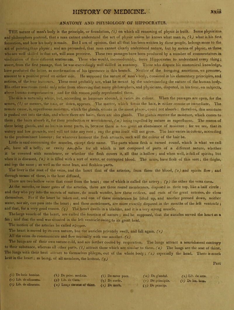 ANATOMY AND PHYSIOLOGY OF HIPPOCRATES. THE nature of man’s body is the principle, or foundation, (i) on which all reasoning of physic is built. Some physicians and philosophers pretend, that a man cannot understand the art of physic unless he knows what man is, (k) what is his first formation, and how his body is made. But I am of opinion, that all that has been written by these people, belongs more to the art of painting than physic; and am persuaded, that man cannot clearly understand nature, but by means of physic, as those w ho are well skilled in that art, will soon perceive. These two passages have been produced by a number of commentators in vindication of their different sentiments. Those who would, inconsiderably, force Hippocrates to understand every thing; assert, from tlie first passage, that he was e.xceedingly well skilled in anatomy. Those who dispute his anatomical knowledge, have produced the latter, as confirmation of his ignorance in this branch. Neither of the foregoing assertions, we presume, amount to a positive proof on either side. He supposed the nature of man’s body, consisted in his elementary principles, and notions, of the four humours. These most probably are, what he meant by the understanding the nature of the human body. His other assertions could only arise from observing that many philosophers, and physicians, disputed, in his time, on subjects, above human comprehension : and for this reason justly reprehended them. The skin is naturally white, but, according as humours abound, it varies its colour. When the passages are open, for the semen, (1) or menses, the hair, or down, appears. The matter, which forms the hair, is either remote or immediate. The remote cause, is, superfluous moisture, which the glands, situate in the moist places, could not absorb : therefore, this moisture is pushed out into liie skin, and where there are hairs, there arc also glands. The glands receive the moisture, which comes to them ; the hairs absorb it, for their production or nourishment, (m) being expelled by nature as superfluous. The reason of there being glands, and no hairs in some parts, is, because there is too great an abundance of moisture : for we see, that in watery and low grounds, seed will not take any root; nay the grass itself will not grow. The hair varies in colour, accoiding to the predominant humour; for whatever humour the flesh attracts, such will the colour of the hair be. Little is said concerning the muscles, except their name. The parts whose flesh is turned round, which is what we call pv?, have all a belly, or cavity Aa-V'^<pv\o» for all which is not composed of parts of a different nature, whether it be covered with membrane, or whether the flesh covers it, all that is hollow; and when well, is full of spirits; but when it is diseased, (n) it is filled with a sort of water, or corrupted blood. The arms, have flesh of this sort; the thighs, and legs the same ; as well as the most lean, and fleshless parts. The liver is the root of the veins, and the heart that of the arteries, from these the blood, (o) and spirits flow'; and through means of these, is the heat diffused.^ There are two hollow veins that come from the heart; one of which is called the artery ; (f) the other the vena cava. At the mouths, or inner gates of the arteries, there are three round membranes, disposed in their top, like a half circle, and they who pry into the secrets of nature, do much wonder, how these orifices, and ends of the great arteries, do close themselves. For if the heart be taken out, and one of these membranes be lifted up, and another pressed down, neither water, nor air, can pass into the heart; and these membranes, are more exactly disposed in the mouths of the left ventricle ; and that, for a very good reason. (q) The heart dwells in a bladder, and it is a very strong muscle. The large vessels of the heart, are called the fountain of nature; and he supposed, that the auricles served the heart as a fan ; and that the soul was situated in the left ventricle owing to its great heat. The motion of the arteries he called <ryD7p.o>. The heart is moved by its own nature, but the auricles privately swell, and fall again, (r) All the veins do communicate and flow mutually with one another, (s) The lungs are of their own nature cold, and are farther cooled by respiration. The lungs attract a nourisliment contrary to their substance, whereas all other parts, (t) attract those which arc similar to them. (u) The lungs are tire seat of thirst. I he lungs with their heat attract to themselves phlegm, out of the whole body; (xj especially the head. There is much heat in the heart; as being, of all members, the hottest, (y) Part (i) Dclocis homine. fk) De prise, medicin.' ^l) Denatur puer. (m) Deglandul. (n) Lib. de arte. (o) Lib. dcaliiuento. (p~) Lib. de Carn. (q) De corde. (r) De principiis. (sj De loc. lion), (tj Lib. dealimento. (nj Lun^s tljeseart of thirst. <^xjDemoTb, - De prindp.