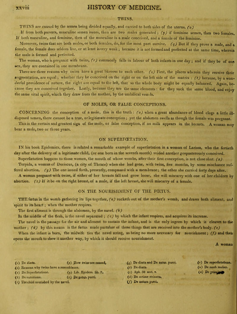 TWINS. TWINS are caused by the semen being divided equally, and carried to both sides of the uterus, (o) If from both parents, masculine semen issues, then are two males generated; (p) if feminine semen, then two females. If both masculine, and feminine, then of the masculine is a male conceived, and a female of the feminine. Moreover, twins that are both males, or both females, do, for the most part survive, (q) But if they prove a male, and a female, the female does seldom live, or at least is very weak ; because it is not formed and perfected at the same time wherein the male is formed and perfected. The woman, who is pregnant with twins, (r) commonly fails in labour of both infants in one day ; and if they be of one sex, they are contained in one membrane. There are three reasons why twins have a great likeness to each other, fij First, the places wherein they receive their augmentation, are equal; whether they be conceived on the right or on the left side of the matrix: because, by a won- derful providence of nature, the right are equal to the left, that so the whole body' might be equally balanced. Again, be- cause they are conceived together. Lastly, because they are the same elements : for they suck the same blood, and enjoy the same vital spirit, which they draw from the mother, by the umbilical vessels. OF MOLES, OR FALSE CONCEPTIONS. CONCERNING the conception of a mole, this is the truth : fwhen a great abundance of blood clogs a little ill- disposed semen, there cannot be a true, orlegitimate conception ; yet the abdomen swells as though the female was pregnant. This is the certain and greatest sign of the mole, or false conception, if no milk appears in the breasts. A woman may bear a mole, two or three years. . ON SUPERFOETATION. IN his book Epidemics, there is related a remarkable example of superfoetation in a woman of Larissa, who the fortieth day after the delivery of a legitimate child, (or one born in the seventh month) voided another preposterously conceived. Superfoetation happens to those women, the mouth of whose wombs, after their first conception, is not close shut, (x) Terpida, a woman of Doriscus, (a city of Thrace) when she had gone, with twins, five months, by some mischance suf- fered abortion, (y) The one issued forth, presently, compassed with a membrane; the other she carried forty days after. A woman pregnant with twins, if either of her breasts fall and grow loose, she will miscarry with one of her children by abortion. (zj If it be on the right breast, of a male, if the left breast, she will miscarry of a female. ON THE NOURISHMENT OF THE FCETUS. THE foetus in the womb gathering its lips together, (aj suckethout of the mother’s womb, and draws both aliment, and spirit to its heart; when the mother respires. The first aliment is through the abdomen, by the navel, (b) In the middle of the flesh, is the navel separated ; (cj by which the infant respires, and acquires its increase. The navel is the passage for the air and aliment to sustain the infant, and is the only ingress by which it cleaves to the mother; f'dj by this means is the foetus made partaker of those things that are received into the mother's body, (ej When the infant is born, the midwife ties the navel string, as being no more necessary for nourishment; (fj and then opens the mouth to shew it another way, by which it should receive nourishment. A woman (0) De dixta. (p) JIow twins ore caused, ^«) Reasons why twins have a resemblance. (1) De Superfoetatione. (y) Lib. Epidem. lib. 7, (6) De nutritione. (c) Pe aatur. pueri. (e) The child nourished by the navel. {f) De diteta and De nator. pueri. (t) Dediaeta. (r) Apli. 38 sect. v. (d) De octime strinatu. (f) De natuia pueri. (r) De superfoetatione. («) De morb mulier. ^ (a) De pringiiil^