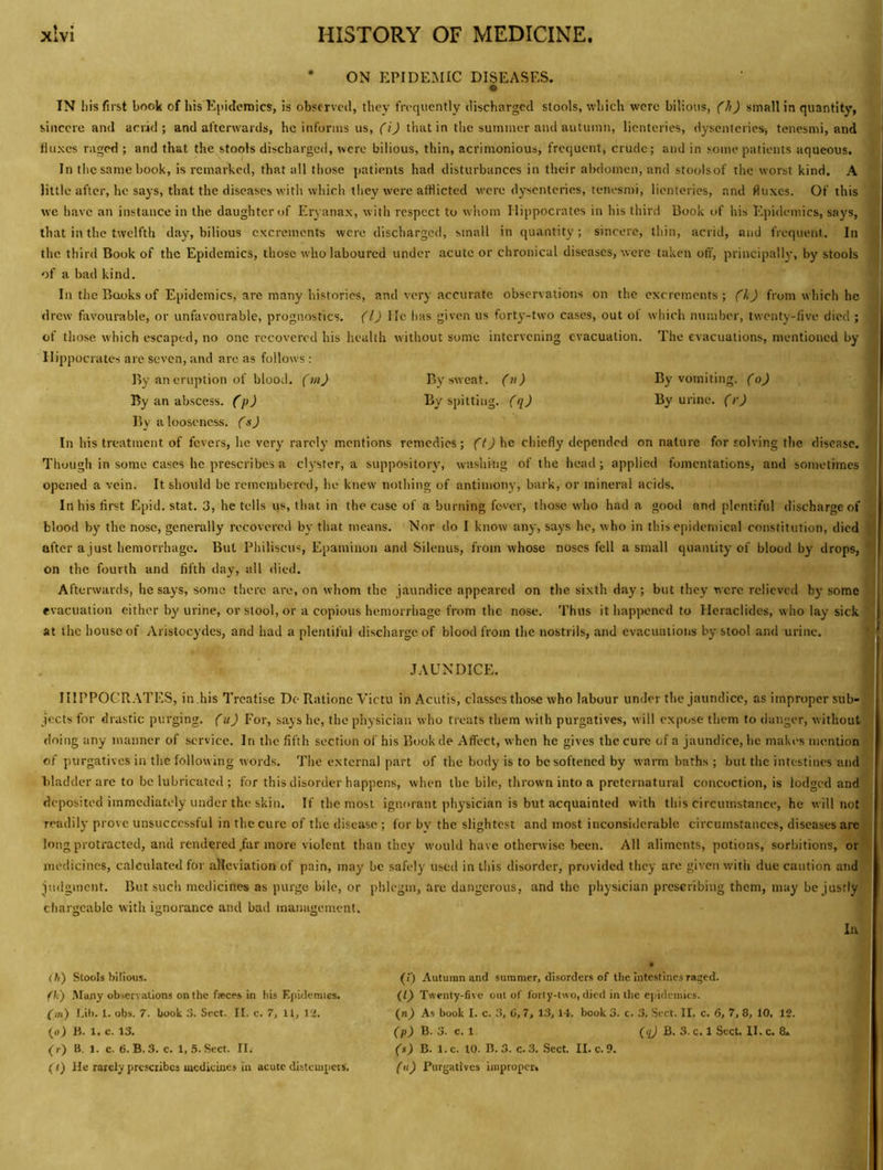 • ON EPIDEiNIIC DISEASES. e IN his first book of his Ejiicleraics, is observed, they frequently discharged stools, which were bilious, (It) small in quantity, j sincere and acrid; and afterwards, he informs us, (\) that in tlie summer and autumn, lienteries, dysenteries, tenesmi, and fluxes raged ; and that the stools discharged, were bilious, thin, acrimonious, frequent, crude; and in some patients aqueous. In the same book, is remarked, that all those patients had disturbances in their abdomen, and stoolsof the worst kind. A little after, he says, that the diseases with which they were afflicted were dj’senteries, tenesmi, lienteries, and fluxes. Of this we have an instance in the daughter of Eryanax, with respect to whom Hippocrates in his third Book of his Epidemics, says, that in the twelfth day, bilious excrements were discharged, small in quantity; sincere, thin, acrid, and frequent. In i the third Book of the Epidemics, those who laboured under acute or chronical diseases, were taken oft', principally, by stools | of a bad kind. | In the Books of Epidemics, are many histories, and very accurate observations on the excrements; (h) from which he drew favourable, or unfavourable, prognostics. (1) He has given us fort^’-two cases, out ol which number, twenty-five died ; I of those which escaped, no one recovered his health without some intervening evacuation. The evacuations, mentioned by J Hippocrates are seven, and are as follows: ^ By an eruption of blood, (tn) By sweat, (it) By vomiting, (o) | By an abscess, (p) By spitting, (q) By urine, (r) By a looseness, (s) j In his treatment of fevers, he very rarely mentions remedies; he chiefly depended on nature for solving the disease. \ Though in some cases he prescribes a clyster, a suppository, washing of the head; applied fomentations, and sometimes opened a vein. It should be remembered, he knew nothing of antimony, bark, or mineral acids. In his first Epid. stat. 3, he tells us, that in the case of a burning fever, those who had a good and plentiful discharge of blood by the nose, generally recovered by that means. Nor do I know any, says he, who in this epidemical constitution, died ^ after ajust hemorrhage. But Philiscus, Epaminon and Silenus, from whose noses fell a small quantity of blood by drops, on the fourth and fifth day, all died. i Afterwards, he says, some there are, on whom the jaundice appeared on the sixth day; but they were relieved by some j evacuation cither by urine, or stool, or a copious hemorrhage from the nose. Thus it happened to Heraclides, who lay sick 'j at the house of Aristocydes, and had a plentiful discharge of blood from the nostrils, and evacuations by stool and urine. b* I JAUNDICE. j IIIPPOCR.kTES, in ,his Treatise De Rationc Victu in Acutis, classes those who labour under the jaundice, as improper sub- ' jeets for drastic purging, (u) For, says he, the physician who treats them with purgatives, will expose them to danger, without <Ioing any manner of service. In the fifth section of his Bookde Affect, when he gives the cure of a jaundice, he makes mention of purgatives in the following words. The external part of the body is to be softened by warm baths ; but the intestines and bladder are to be lubricated ; for this disorder happens, when the bile, thrown into a preternatural concoction, is lodged and deposited immediately under the skin. If the most ignorant physician is but acquainted with this circumstance, he will not readily prove unsuccessful in the cure of the disease ; for by the slightest and most inconsiderable circumstances, diseases are, long protracted, and rendered .far more violent than they would have otherwise been. All aliments, potions, sorbitions, orllj medicines, calculated for alleviation of pain, may be safely used in this disorder, provided they are given with due caution and judgment. But such medicines as purge bile, or phlegm, are dangerous, and the physician prescribing them, may be justly chargeable with ignorance and bad management. In (ti) Stools bilious. fU') .Many observalions on the feces in his Epidemics. (m) Lib. 1. obs. 7. book 3. Sect. II. c. 7, 11, la. (o) B. 1. c. 13. ( r) B. 1. c. 6. B. 3. c. 1, 5. Sect. II.- (() lie rarely prescribes inedkuics In acute distempets. (i) Autumn and summer, disorders of the intestines raged. {ly Twenty-five out of forty-luo, died iii tlie e|)idcmics. (n) As book I. c. 3, C, 7, 13, 14. book 3. c. 3. Sect. II. c. 6, 7, 8, 10. 12. fpjB. 3. c. 1 B. 3. c. 1 Sect II. c. 8» (s) B. 1. c. 10. B. 3. c. 3. Sect II. c. 9. (u) Purgatives improper.