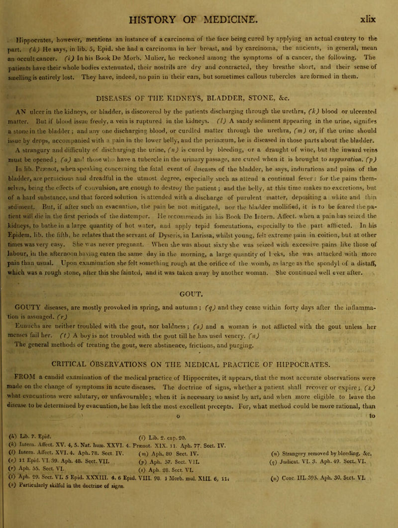 Hippocrates, however, mentions an instance of a carcinoma of the face being cured by applying an actual cautery to the part, (h) He says, in lib. 5, Epid. she had a carcinoma in her breast, and by carcinoma, the ancients, in general, mean an occult cancer, (i) In his Book De Morb. Mulier, he reckoned among the symptoms of a cancer, the following. The patients have their whole bodies extenuated, their nostrils are dry and contracted, they breathe short, and their sense of smelling is entirely lost. They have, indeed, no pain in their ears, but sometimes callous tubercles are formed in them. DISEASES OF THE KIDNEYS, BLADDER, STONE, &c. AN ulcer in the kidneys, or bladder, is discovered by the patients discharging through the urethra, (k) blood or ulcerated matter. But if blood issue freely, a vein is ruptured in the kidneys. (1) h sandy sediment appearing in the urine, signifies a stone in the bladder ; and any one discharging blood, or curdled matter through the urethra, ('wjj or, if the urine should issue by drops, accompanied with a pain in the lower belly, and the perinajum, he is diseased in those parts about the bladder. A strangury and difficulty of discharging the urine, (n) is cured by bleeding, or a draught of wine, but the inward veins must be opened; (o) and those who have a tubercle in the urinary passage, are cured when it is brought \o suppuration, (p) In lib. Prmnot, when speaking concerning the fatal event of diseases of the bladder, he says, indurations and pains of the bladder, are pernicious and dreadful in the utmost degree, especially such as attend a continual fever; for the pains them- selves, being the elfects of convulsion, are enough to destroy the patient; and the belly, at this time makes no excretions, but of a hard substance, and that forced solution is attended with a discharge of purulent matter, depositing a white and thin sediment. But, if after such an evacuation, the pain be not mitigated, nor the bladder mollified, it is to be feared the pa- tient will die in the first periods of the distemper. He recommends in his Book De Intern. Affect, w hen a pain has seized the kidneys, to bathe in a large quantity of hot water, and apply tepid fomentations, especially to the part afflicted. In his Epidem. lib. the fifth, he relates that the servant of Dyseris, in Larissa, whilst young, felt extreme pain in coition, but at other i times was very easy. She was never pregnant. When she was about sixty she was seized with excessive pains like those of labour, in the afternoon having eaten the same day in the morning, a large quantity of 1 eks, she was attacked with more I pain than usual. Upon examination she felt something rough at the orifice of the womb, as large as the spondyl of a distaff, I which was a rough stone, after this she fainted, and it was taken away by another woman. She continued well ever after. , GOUT. GOUTY diseases, are mostly provoked in spring, and autumn; (q) and they cease within forty days after the inflamma- tion is assuaged, (r) Eunuchs are tieither troubled with the gout, nor baldness; (s) and a woman is not afflicted with the gout unless her menses fail her. (t) A. boy is not troubled with the gout till he has used vencry. (u) The general methods of treating the gout, were abstinence, frictions, and purging. CRITICAL OBSERVATIONS ON THE MEDICAL PRACTICE OF HIPPOCRATES. FROM a candid examination of the medical practice of Hippocrates, it appcai-s, that the most accurate observations were made on the change of symptoms in acute diseases. The doctrine of signs, whether a patient shall recover or c.xpire; (x) what evacuations were salutary, or unfavourable; when it is necessary to assist by art, and when more eligible to leave the disease to be determined by evacuation, he has left the most excellent precepts. For, what method could be more rational, than ' o to (/»') Lib. 7. Epid. Lji,. o. cap. 20. (k) Intern. Affect. XV. 4, 5. Nat. hum. XXVI. 4. Pr®not. XIX. 11. Aph. 77. Sect. IV. (f) Intern. Affect. XVI. 4. Aph. 78. Sect, IV. (rn) Aph, 80 Sect. IV. (n) Strangury removed by bleeding, &c. io) 11 Epid. VI. 39. Aph. 48. Sect. VII. (p) Aph. 57. Sect. VII. (?) Judicat. VI. 3. Aph. 49. Sect. VI. (r) Aph. 55. Sect. VI. ^ (s) Aph. 28. Sect. VL „ (t) Aph. 29. Sect. VI. 5 Epid. XXXIII. 4. 6 Epid. VIII, 98. 1 Morb. mul. XHI. 6, 11^ (m) Coac, III. 395. Apli. 30. Sect, VI, U) Farticulariy skilful in the doctrine of signs.
