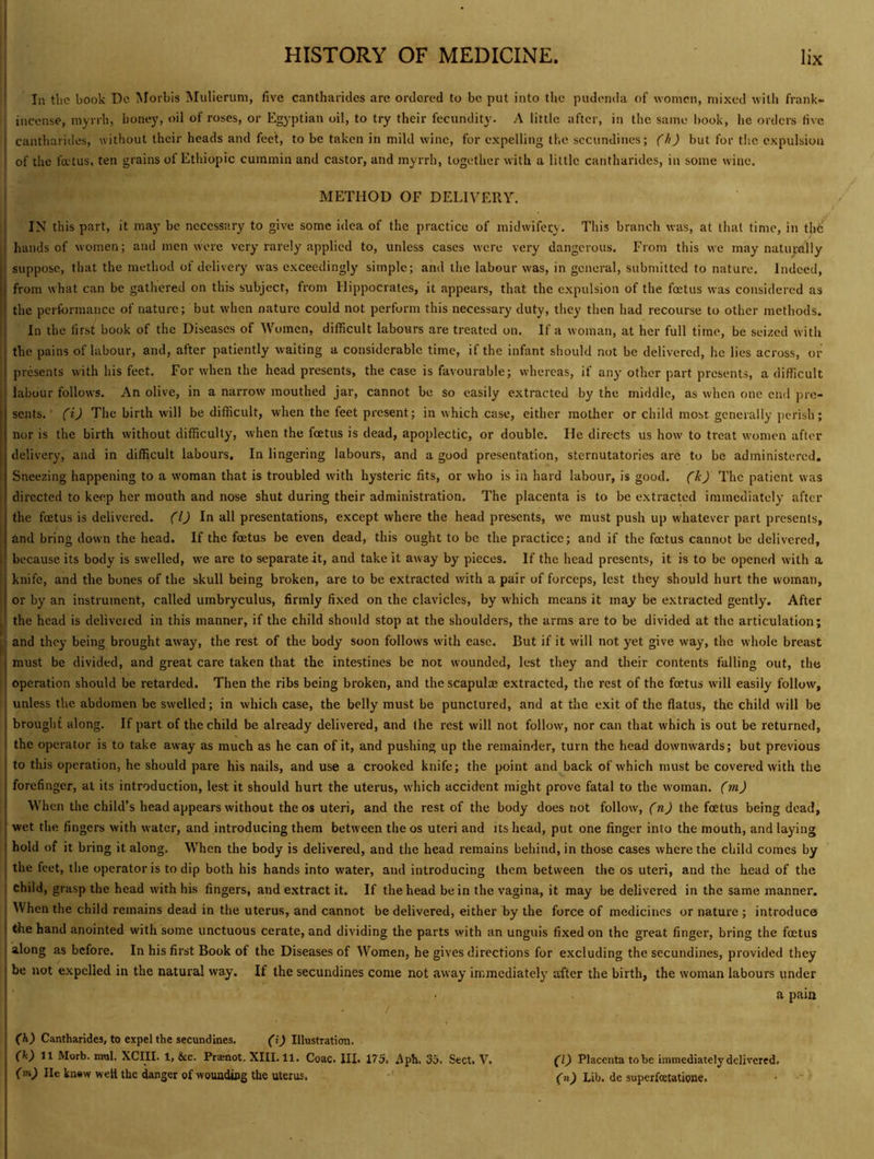 I In the book Dc Morbis Mulierum, five cantharidcs are ordered to be put into the pudenda of women, mixed with frank- i incense, myrrh, honey, oil of roses, or Egyptian oil, to try their fecundity. A little after, in the same book, he orders ti\e cantharidcs, without their heads and feet, to be taken in mild wine, for expelling the sccundines; (h) but for the expulsion of the foetus, ten grains of Ethiopic cummin and castor, and myrrh, together with a little cantharidcs, in some wine. I METHOD OF DELIVERY. IN this part, it may be necessary to give some idea of the practice of midwifery. This branch was, at that time, in the’ j hands of women; and men were very rarely applied to, unless cases were very dangerous. From this we may natuyally ' suppose, that the method of delivery was exceedingly simple; and the labour was, in general, submitted to nature. Indeed, from what can be gathered on this subject, from Hippocrates, it appears, that the expulsion of the foetus was considered as the performance of nature; but when nature could not perform this necessary duty, they then had recourse to other methods. In the lirst book of the Diseases of Women, difficult labours are treated on. If a woman, at her full time, be seized with the pains of labour, and, after patiently waiting a considerable time, if the infant should not be delivered, he lies across, or presents with his feet. For when the head presents, the case is favourable; whereas, if any other part presents, a difficult ' labour follows. An olive, in a narrow mouthed jar, cannot be so easily extracted by the middle, as when one end pre- sents. ’ (i) The birth will be difficult, when the feet present; in which case, either mother or child most generally perish; nor is the birth without difficulty, when the foetus is dead, apoplectic, or double. He directs us how to treat women after delivery, and in difficult labours. In lingering labours, and a good presentation, sternutatories are to be administered. Sneezing happening to a woman that is troubled with hysteric fits, or who is in hard labour, is good, (k) The patient was directed to keep her mouth and nose shut during their administration. The placenta is to be extracted immediately after the foetus is delivered. (1) In all presentations, except where the head presents, we must push up whatever part presents, find bring down the head. If the foetus be even dead, this ought to be the practice; and if the foetus cannot be delivered, because its body is swelled, we are to separate it, and take it away by pieces. If the head presents, it is to be opened with a knife, and the bones of the skull being broken, are to be extracted with a pair of forceps, lest they should hurt the woman, or by an instrument, called umbryculus, firmly fixed on the clavicles, by which means it may be extracted gently. After I the head is deliveicd in this manner, if the child should stop at the shoulders, the arms are to be divided at the articulation; i and they being brought away, the rest of the body soon follows with ease. But if it will not yet give way, the whole breast I must be divided, and great care taken that the intestines be not wounded, lest they and their contents falling out, the operation should be retarded. Then the ribs being broken, and the scapul® extracted, the rest of the foetus w’ill easily follow, unless the abdomen be swelled; in which case, the belly must be punctured, and at the exit of the flatus, the child will be I brought along. If part of the child be already delivered, and (he rest will not follow', nor can that which is out be returned, ' the operator is to take away as much as he can of it, and pushing up the remainder, turn the head downwards; but previous to this operation, he should pare his nails, and use a crooked knife; the point and back of which must be covered with the I forefinger, at its introduction, lest it should hurt the uterus, which accident might prove fatal to the woman, (m) ! When the child’s head appears without the os uteri, and the rest of the body does not follow, (n) the foetus being dead, wet the fingers with water, and introducing them between the os uteri and Us head, put one finger into the mouth, and laying hold of it bring it along. When the body is delivered, and the head remains behind, in those cases where the child comes by the feet, the operator is to dip both his hands into water, and introducing them between the os uteri, and the head of the child, grasp the head with his fingers, and extract it. If the head be in the vagina, it may be delivered in the same manner. When the child remains dead in the uterus, and cannot be delivered, either by the force of medicines or nature; introduce the hand anointed with some unctuous cerate, and dividing the parts with an unguis fixed on the great finger, bring the foetus along as before. In his first Book of the Diseases of Women, he gives directions for excluding the secundines, provided they be not expelled in the natural way. If the secundines come not away immediately after the birth, the woman labours under a pain (h) Cantharidcs, to expel the secundines. (i) Illustration. (k) 11 Morb. mul. XCIII. 1, &c. Praenot. XIII. 11. Coac. III. 175. Aph. 35. Sect. V. (m) lie knew weft the danger of wounding the uterus. •' (1) Placenta to be immediately delivered. (n) Lib. de superfoetatione.