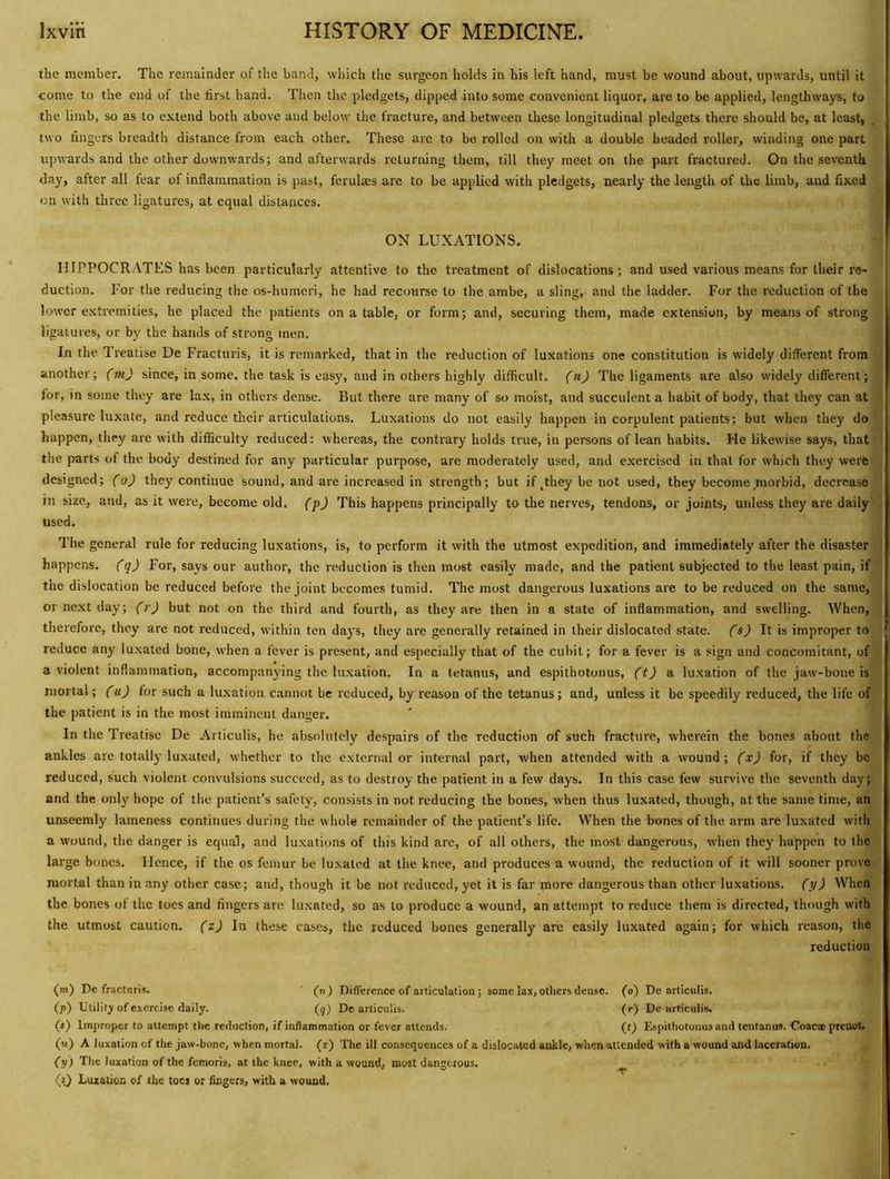 the member. The remainder of the hand, which tlie surgeon holds in his left hand, must be wound about, upwards, until it come to the end of the first hand. Then the pledgets, dipped into some convenient liquor, are to be applied, lengthways, to the limb, so as to extend both above and below the fracture, and between these longitudinal pledgets there should be, at least, . two fingers breadth distance from each other. These arc to be rolled on with a double headed roller, winding one part upwards and the other downwards; and afterwards returning them, till they meet on the part fractured. On the seventh day, after all fear of inflammation is past, ferulaes arc to be applied with pledgets, nearly the length of the limb, and fixed on with three ligatures, at equal distances. ON LUXATIONS. IIIPPOCRATES has been particularly attentive to the treatment of dislocations; and used various means for their re- duction. For the reducing the os-humeri, he had recourse to the ambe, a sling, and the ladder. For the reduction of the lower extremities, he placed the patients on a table, or form; and, securing them, made extension, by means of strong ligatures, or by the hands of strong men. In the Treatise De Fracturis, it is remarked, that in the reduction of luxations one constitution is widely different from another; (m) since, in some, the task is easy, and in others highly difficult, (n) The ligaments are also widely different; lor, in some they are lax, in others dense. But there are many of so moist, and succulent a habit of body, that they can at pleasure luxate, and reduce their articulations. Luxations do not easily happen in corpulent patients; but when they do happen, they are with difficulty reduced: whereas, the contrary holds true, in persons of lean habits. He likewise says, that the parts of the body destined for any particular purpose, are moderately used, and exercised in that for which they were designed; (o) they continue sound, and are increased in strength; but if ^they be not used, they become morbid, decrease in size, and, as it were, become old. ('p) This happens principally to the nerves, tendons, or joints, unless they are daily used. The general rule for reducing luxations, is, to perform it with the utmost expedition, and immediately after the disaster happens, (q) For, says our author, the reduction is then most easily made, and the patient subjected to the least pain, if the dislocation be reduced before the joint becomes tumid. The most dangerous luxations are to be reduced on the same, or next day; (r) but not on the third and fourth, as they are then in a state of inflammation, and swelling. AVhen, therefore, they are not reduced, within ten days, they are generally retained in their dislocated state, (s) It is improper to reduce any luxated bone, when a fever is present, and especially that of the cubit; for a fever is a sign and concomitant, of a violent inflammation, accompanying the luxation. In a tetanus, and espithotonus, (t) & luxation of the jaw-bone is mortal; (u) for such a luxation cannot be reduced, by reason of the tetanus; and, unless it be speedily reduced, the life of the patient is in the most imminent danger. In the Treatise De Articulis, he absolutely despairs of the reduction of such fracture, wherein the bones about the ankles are totally luxated, whether to the external or internal part, when attended with a wound; (x) for, if they be reduced, such violent convulsions succeed, as to destroy the patient in a few days. In this case few survive the seventh day; and the only hope of the patient’s safety, consists in not reducing the bones, when thus luxated, though, at the same time, an unseemly lameness continues during the whole remainder of the patient’s life. When the bones of the arm are luxated with a wound, the danger is equal, and lu.xations of this kind are, of all others, the most dangerous, when they happen to the large bones. Hence, if the os femur be luxated at the knee, and produces a wound, the reduction of it will sooner prove mortal than in any other case; and, though it be not reduced, yet it is far more dangerous than other luxations, (y) When the bones of the toes and fingers are lu.xated, so as to produce a wound, an attempt to reduce them is directed, though with the utmost caution, (z) In these cases, the reduced bones generally are easily luxated again; for which reason, the reduction (m) De fractnris. ' (n) DiA'erence of articulation; some lax, others dense, (o) De articulis. (p) Utility of exercise daily. (j) De articulis. (r) De articulis. (f) Improper to attempt the rediiclion, if inflammation or fever attends. (f) Espithotonus and tentanus. Coacse prenot. (u) A luxation of the jaw-bone, when mortal, (i) The ill consequences of a dislocated ankle, when attended with a wound and laceration. (y) The luxation of the femoris, at the knee, with a wound, most dangerous. ^
