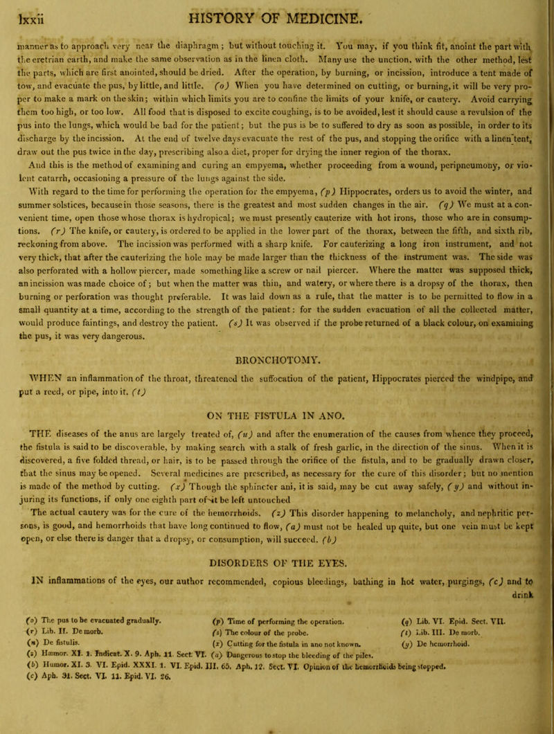 manner as to approach very near the diaphragm; but without touching it. You may, if you think fit, anoint the part with the eretrian earth, and make the same observation as in the tinen cloth. Many use the unction, with the other method, lest the parts, which arc first anointed, should be dried. After the operation, by burning, or incission, introduce a tent made of tow, and evacuate the pus, by little, and little, (o) When you have determined on cutting, or burning, it will be very pro- per to make a mark on the skin; within which limits you are to confine the limits of your knife, or cautery. Avoid carrying them too high, or too low'. All food that is disposed to excite coughing, is to be avoided, lest it should cause a revulsion of the pus into the lungs, wdiich would be bad for the patient; but the pus is be to suffered to dry as soon as possible, in order to its discharge by the incission. At the end of twelve days evacuate the rest of the pus, and stopping the orifice with alinen'tent, drasv out the pus twice in the day, prescribing also a diet, proper for drying the inner region of the thorax. And this is the method of examining and curing an empyema, whether proceeding from a wound, peripneumony, or vio- lent catarrh, occasioning a pressure of the lungs against the side. With regard to the time for performing the operation for the empyema, (p) Hippocrates, orders us to avoid the winter, and summer solstices, because in those seasons, there is the greatest and most sudden changes in the air. (q) We must at a con- venient time, open those whose thorax is hydropical; we must presently cauterize with hot irons, those who are in consump- tions. (r) The knife, or cautery, is ordered to be applied in the lower part of the thorax, between the fifth, and sixth rib, reckoning from above. The incission was performed with a sharp knife. For cauterizing a long iron instrument, and not very thick, that after the cauterizing the hole may be made larger than the thickness of the instrument was. The side was also perforated with a hollow' piercer, made something like a screw or nail piercer. Where the matter was supposed thick, an incission w'as made choice of; but when the matter was thin, and watery, or where there is a dropsy of the thorax, then burning or perforation was thought preferable. It was laid down as a rule, that the matter is to be permitted to flow in a small quantity at a time, according to the strength of the patient: for the sudden evacuation of all the collected matter, would produce faintings, and destroy the patient, (s) It was observed if the probe returned of a black colour, on examining the pus, it was very dangerous. BROKCHOTOMY. WHEN an inflammation of the throat, threatened the suffocation of the patient, Hippocrates pierced the windpipe, and put a reed, or pipe, into it. (t) ON THE FISTULA IN ANO. THE diseases of the anus are largely treated of, (u) and after the enumeration of the causes from whence they proceed, the fistula is said to be discoverable, by making search with a stalk of fresh garlic, in the direction of the sinus. When it is discovered, a five folded thread, or hair, is to be passed through the orifice of the fistula, and to be gradually drawn closer, that the sinus may be opened. Several medicines arc prescribed, as necessary for the cure of this disorder; but no mention is made of the method by cutting, (x) Though the sphincter aui, it is said, may be cut away safely, (y) and without in- juring its functions, if only one eighth part of-4t be left untouched The actual cautery was for the cure of the hemorrhoids, (z) This disorder happening to melancholy, and nephritic per- sons, is good, and hemorrhoids that have long continued to flow, (a) must not be healed up quite, but one vein must be kept open, or else there is danger that a dropsy, or consumption, will succeed, (b) DISORDERS OF THE EYES. IN inflammations of the eyes, our author recommended, copious bleedings, bathing in hot water, purgings, (c) and tq drink (o') Tlie pus to be evacuated graduaUy. (p) Time of performing the operation. (9) Lib. VI. Epid. Sect. VH. (r) Lib. II. De morb. ($) The colour of the probe. (t) Lib. III. De morb. (it) De fistulis. (i) Cutting for the fistula in ano not known. (y) De hemorrhoid. (s) Hasmor. XI. 1. Indicat. X. 9. Aph. 11. Sect. VI. (a) Dangerous tostop the bleeding of the piles. (6) Humor. XI. 3. VI. Epid. XXXI. 1. VI. Epid. III. 65. Aph, 12. Sect. VI. Opinion of the bemorrtioids being stopped, (c) Aph. 31. Sect. VI. 11. Epid. VI. 26.