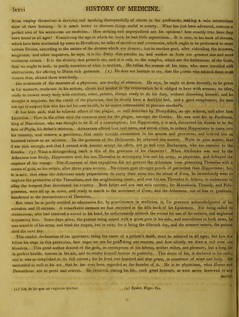 Some employ tlieiTKcU-es in decrying and spcJiking disrespectfully of others in the profession; making a vain ostentatious shew of their learning. It is much better to discover things useful to society. What has just been advanced, conveys a perfect idea of his sentiments on medicine. How striking and unprejudiced are his opinions? how exactly true have they been found in all ages? Considering the age in which he lived, he had little superstition. It is true, in his book of dreams, which have been attributed by some to Hcrodicus, he talks of sacrifices and ceremonies, which ought to be performed to some certain Deities, according to the nature of the dreams which are dreamt; but in another part, after ridiculing the boasters, magicians, and other impostors, he says, it is the Deity that purifies us, and washes us from our greatest sins and most enormous crimes. It is the divinity that protects us; and it is only in the temples, which are the habitations of the Gods, that we ought to seek, to purify ourselves of what is unclean. He rallies the women of his time, who were troubled with obstructions, for offering to Diana rich garments, (xj He does not hesitate to say, that the priests who advised these weak i women thus, abused them wretchedly. His sentiments of the manners of a physician, are worthy of attention. He says, he ouglit to dress decently, to be grave ill his manners, moderate in his actions, chaste and modest in the conversation he is obliged to have with women; no idler, ready to answer every body with candour, sober, patient, always ready to do his duty, without disturbing himself; and he thouglit it requisite, for the credit of the physician, that he should have a healthful look, and a good complexion; for men are apt to suspect him who has not his own health, to be scarce instrumental to procure another's. It has been said, that he relieved others of the plague, so well described by Thucydides, an eye witness, and after him , Lucretius. Fires in the cities were the common cure for the plague, amongst the Greeks. He was sent for to Perdicuas, kina of Macedonia, who was thought to be ill of a consumption; but Hippocrates, it is said, discovered his disease to be the love of Phyla, his father’s mistre.ss. Artaxerxes offered him vast sums, and entire cities, to induce Hippocrates to come into his country, and remove a pestilence, that made terrible devastation in his armies and provinces; and ordered him an hundred talent? as an advance. To the governor of the Hellespont, he returned this answer. Write to your master, that I am rich enough, and that I cannot with honour accept his offers, nor go and cure Barbarians, who are enemies to the Greeks, (y) What a distinguishing mark is this of the greatness of his character? When Alcibiades was sent by the Athenians into Sicily, Hippocrates sent his son Thessalus to accompany him and his arm^', as physician, and defrayed the expence of his voyage. The ill success of that expejlition did not prevent the Athenians from presenting Thessalus with a crown of gold, at his return, after three years service. No citizen gave stronger proofs of patriotism than Hippocrates; for, { it is said, that when the Athenians made preparations to carry their arms into the island of Coos, he immediately went to implore the protection of the Thessalians, and the neighbouring states; and sent his son Thessalus to Athens, to endeavour to allay the tempest that threatened his country. Both father and son met with success;^ for Macedonia, Thessaly, and Pelo- ponessus, were all up in arms, and ready to march to the assistance of Coos; and the Athenians, out of fear or gratitude, hearkened to the remonstrances of Thessalus. But what he is justly entitled to admiration for, by practitioners in medicine, is, his generous acknowledgment of his mistakes, and ill success. A remarkable instance we find recorded in the fifth book of his Epidemics. For being called to Antonomus, who had received a wound in his head, he unfortunately mistook the wound for one of the sutures, and neglected trepanning him. Some days after, the patient being seized with a great pain in his side, and convulsions in both arms, he was sensible of his error, and tried the trepan, but in vain; for it being the fifteenth day, and the summer season, the patient died the next day. This candid declaration of his ignorance, being the cause of a patient’s death, must be admired in all ages; but how few follow his steps in this particular, how eager we are for pubWshing our success, and how silently we draw a veil over our, blunders. This great author desired of the gods, in recompence of his labour, neither riches, nor pleasure; but a long life in perfect health, success in his art, and to render himself famous to posterity. This desire of his, is declared in liis oath ; and it was accomplished in its full extent; for he lived one hundred and nine years, in soundness of mind and body. He succeeded so well in his art, that he has ever been regarded as the founder of it. He is to physicians, what Jlomer and® Demosthenes are to poets and orators. He received, during his life, such great honours, as were never bestowed to any^ mortah {i) Lib. de his qusE. ad virginluro .•pectaut. (y) Epistol. Hippo. Coi.