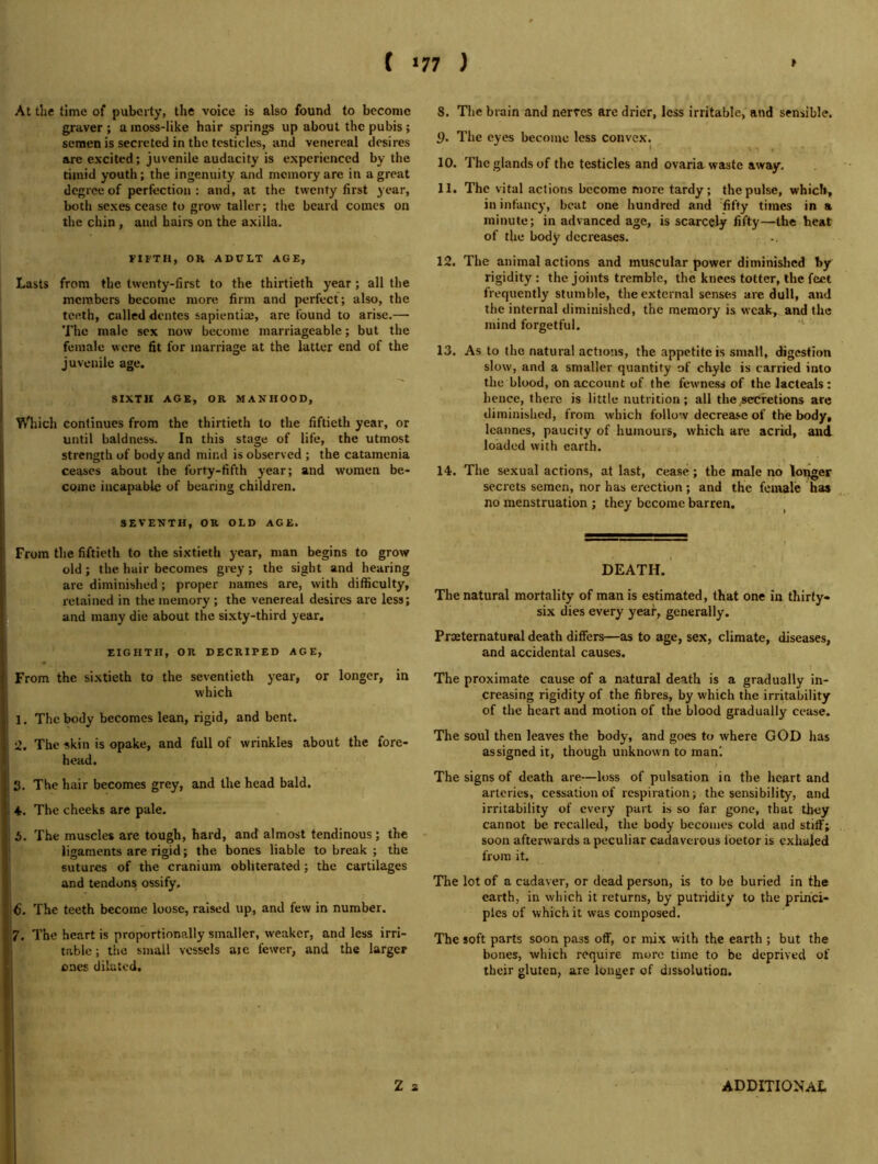At the time of puberty, the voice is also found to become graver ; a inoss-like hair springs up about the pubis ; semen is secreted in the testicles, and venereal desires are excited; juvenile audacity is experienced by the timid youth; the ingenuity and memory are in a great degree of perfection: and, at the twenty first year, both sexes cease to grow taller; the beard comes on the chin , and hairs on the axilla. FIFTH, OR ADULT AGE, Lasts from the twenty-first to the thirtieth year; all the members become more firm and perfect; also, the teeth, called dentes sapientiaj, are found to arise.— The male sex now become marriageable; but the female were fit for marriage at the latter end of the juvenile age. SIXTH AGE, OR MANHOOD, Wliich continues from the thirtieth to the fiftieth year, or until baldness. In this stage of life, the utmost strength of body and mind is observed ; the catamenia ceases about the forty-fifth year; and women be- come incapable of bearing children. SEVENTH, OR OLD AGE. From the fiftieth to the sixtieth year, man begins to grow old; the hair becomes grey; the sight and hearing are diminished; proper names are, with difficulty, retained in the memory; the venereal desires are less; and many die about the sixty-third year, EIGHTH, OR DECRIPED AGE, From the sixtieth to the seventieth year, or longer, in which 1. The body becomes lean, rigid, and bent. 2. The skin is opake, and full of wrinkles about the fore- head. 3. The hair becomes grey, and the head bald. ♦. The cheeks are pale. i. The muscles are tough, hard, and almost tendinous; the ligaments are rigid; the bones liable to break ; the sutures of the cranium obliterated; the cartilages and tendons ossify, 6. The teeth become loose, raised up, and few in number. 7. The heart is proportionally smaller, weaker, and less irri- table ; the small vessels aic fewer, and the larger I ones diluted. S. The brain and nerves are drier, less irritable, and sensible. 1). The eyes become less convex. 10. The glands of the testicles and ovaria waste away. 11. The vital actions become more tardy; the pulse, whids in infancy, beat one hundred and fifty times in a minute; in advanced age, is scarcely fifty—the heat of the body decreases. 12. The animal actions and muscular power diminished by rigidity : the joints tremble, the knees totter, the feet frequently stumble, the external senses are dull, and the internal diminished, the memory is weak, and the mind forgetful. ‘ 13. As to the natural actions, the appetite is small, digestion slow, and a smaller quantity of chyle is carried into the blood, on account of the fewness of thelacteals; hence, there is little nutrition; all the ^secretions are diminished, from which follow decrease of the body, Icanncs, paucity of humours, which are acrid, and loaded with earth. 14. The sexual actions, at last, cease; the male no longer secrets semen, nor has erection ; and the female has no menstruation ; they become barren. ^ DEATH. The natural mortality of man is estimated, that one in thirty- six dies every year, generally. Praeternatural death differs—as to age, sex, climate, diseases, and accidental causes. The proximate cause of a natural death is a gradually in- creasing rigidity of the fibres, by which the irritability of the heart and motion of the blood gradually cease. The soul then leaves the body, and goes to where GOD has assigned it, though unknown to man'. The signs of death are—loss of pulsation in the heart and arteries, cessation of respiration; the sensibility, and irritability of every part is so far gone, that they cannot be recalled, the body becomes cold and stiff; soon afterwards a peculiar cadaverous fbetor is exhaled from it. The lot of a cadaver, or dead person, is to be buried in the earth, in which it returns, by putridity to the princi- ples of which it was composed. The soft parts soon pass off, or rnix with the earth ; but the bones, which require more time to be deprived of their gluten, are longer of dissolution. I Z z I ADDITIONAL
