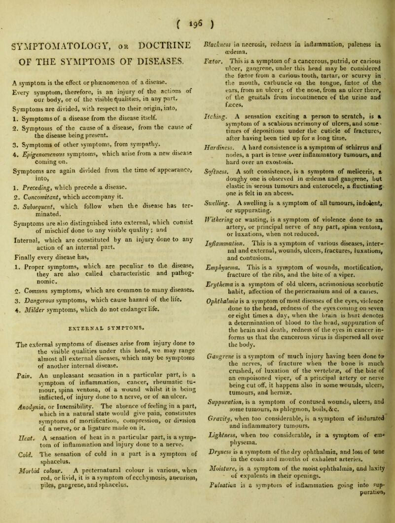 f ) SYMPTOMATOLOGY, on DOCTRINE OF THE SYMPTO:\IS OF DISEASES. A symptom is the effect orphacnomenon of a disease. Every symptom, therefore, is an injury of the actions of our body, or of the visible (Qualities, in any part. Symptoms are divided, with respect to their origin, into, 1. Symptoms of a disease from the disease itself. 2. Symptoms of the cause of a disease, from the cause of the disease being present. 3. Symptoms of other symptoms, from sympathy. 4. Epigenomenovs symptoms, which arise from a new disease coming on. Symptoms are again divided from the time of appcarrance, into, 1. Preceding, which precede a disease. 2. Concomitant, which accompany it. 3. Subsequent, which follow when the disease has ter- minated. Symptoms are also distinguished into external, which consist of mischief done to any visible quality ; and Internal, which are constituted by an injury done to any action of an internal part. Finally every disease has, 1. Proper symptoms, which are peculiar to the disease, they are also called characteristic and pathog- nomic. 2. Common symptoms, which are common to many diseases, 3. Dangerous symptoms, which cause hazard of the life, 4. Milder symptoms, which do not endanger life. EXTERNAt SYMPTOMS. The external symptoms of diseases arise from injury done to the visible qualities under this head, we may range almost all external diseases, which may be symptoms of another internal disease. Pain. An unpleasant sensation in a particular part, is a symptom of inflammation, cancer, rheumatic tu- mour, spina ventosa, of a wound whilst it is being inflicted, of injury done to a nerve, or of an ulcer. Anodynia, or Insensibility. The absence of feeling in a part, which in a natural state would give pain, constitutes symptoms of mortification, compression, or division of a nerve, or a ligature made on it. Ucat. A sensation of heat in a particular part, is a symp- tom of inflammation and injury done to a nerve. Cold. The sensation of cold in a part is a symptom of sphacelus. Morbid colour. A preternatural colour is various, when red, or livid, it is a symptom of ecchymosis, aneurism, piles, gangrene, and sphacelus. BlacJcncss in necrosis, redness in inflammation, paleness in oedema, Fcctor. This is a symptom of a cancerous, putrid, or carious ulcer, gangrene, under this head may be considered the foetor from a carious tooth, tartar, or scurvy in the mouth, carbuncle on the tongue, foctor of the ears, from an ulcer; of the nose, from an ulcer there, of the genitals from incontinence of the urine and fjcces. Itching. A sensation exciting a person to scratch, is a symptom of a scabious acrimony of ulcers, and some - times of depositions under the cuticle of fractures, after having been tied up for a long time. Hardiness. A hard consistence is a symptom of schirrus and nodes, a part is tense over inflammatory tumours, and hard over an exostosis. Softness. A soft consistence, is a symptom of meliceris, a doughy one is observed in oedema and gangrene, but clastic in'serous tumours and enterocele, a fluctiating one is felt in an abcess. Sicclling. A swelling is a symptom of all tumours, indolent, or suppurating. Withering or wasting, is a symptom of violence done to aa artery, or principal nerve of any part, spina ventosa, or luxations, when not reduced. Jnjiammation. This is a symptom of various diseases, inter- nal and external, wounds, ulcers, fractures, luxations, and contusions. Emphysema. This is a symptom of wounds, mortification, fracture of the ribs, and the bite of a viper. Erythema is a symptom of old ulcers, acrimonious scorbutic habit, affection of the pericranium and of a caries. Ophthalmia is a symptom of most diseases of the eyes, violence done to the head, redness of the eyes coming on seven or eight times a day, when the brain is hurt denotes a determination of blood to the head, suppuration of the brain and death, redness of tlie eyes in cancer in- forms us that the cancerous virus is dispersed all over the body. Gangrene is a symptom of much injury having been done to the nerves, of fracture when the bone is much crushed, of luxation of the vertebras, of the bite of an empoisoned viper, of a principal artery or nerve being cut off, it happens also in some wounds, ulcers, tumours, and herniae. Suppuration, is a symptom of contused wounds, ulcers, and some tumours, as phlegmon, boils,&c. Gravity, when too considerable, is a symptom of indurated and inflammatory tumours. Lightness, when too considerable, is a symptom of em- physema. Dryness is a symptom of the dry ophthalmia, and loss of tone in the coats and mouths of exhalent arteries. Moisture, is a symptom of the moist ophthalmia, and laxity - of expalcnts in their openings. Pulsation is a symptom of inflammation going into sup- puration,