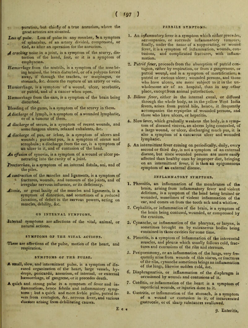 ( ^97 ) -puration, but chiefly of a true aneurism, where the great arteries are situated. Loss of pulse. Loss of pulse in any member, a symptom of sphacelus, of an artery divided, compressed, or tied, as after an operation for the aneurism. f4 cracking noise in a joint, is a symptom of the scurvy, dis- tortion of the hand, foot, or it is a symptom of emphysema. Haemorrhage from the nostrils, is a symptom of the nose be- ing bruised, the brain disturbed, or of a polypus forced away, if through the trachea, or oesophagus, or stomach, &c. denote the rupture of an artery or vein. Haemorrhage, is a symptom of a wound, ulcer, scorbutic, or putrid, and of a cancer w'hcn open. Haemorrhage from the ears, is a symptom of the brain being disturbed. Bleeding of the gums, is a symptom of the scurvy in them. /(discharge of lymph, is a symptom of a wounded lymphatic, or of a tumour of them. A discharge of serum, is a symptom of recent wounds, and some fungous ulcers, relaxed exhalents, &c. A discharge of pus, or ichor, is a symptom of ulcers and wounds ; purulent pus, is a symptom of ozenae and scrophula; a discharge from the ear, is a symptom of an ulcer in it, and of contusion of the head. An effusion of synovia, is a symptom of a wound or ulcer pe- netrating into the cavity of a joint. Proctorrhcea, is a symptom of an internal fistula, ani, and of the piles. A contraction of the muscles and ligaments, is a symptom of ' fractures, wounds, and tumours of the joints, and of irregular nervous influence, or its deficiency. Atonia, or great laxity of the muscles and ligaments, is a symptom of distortion, and sometimes of a reduced luxation, of defect in the nervous powers, acting on muscles, debility, &c. ON INTEKNAL SYMPTOMS. Jnternal symptoms are affections of the vital, animal, or natural actions. ^ SYMPTOMS OF THE VITAL ACTIONS. These are affections of the pulse, motion of the heart, and respiration. SYMPTOMS OF THE PULSE. A small, slow, and intermittent pulse, is a symptom of dis- eased organization of the heart, large vessels, hy- «lrops, pericardii, aneurism, of internal, or external hsemorrhage, of gangrene, or it precedes death. A quick and strong pulse is a symptom of fever and in- flammations, hence febrile and inflammatory symp- toms ; but a quick and more feeble pulse, putrid fe- vers from contagion, &c. nervous fever, and various diseases arising from debilitating causes. FEBRILE ST.MPTOMS. 1. An inflammatory fever is a symptom which either precedes, accompanies, or succeeds inflammatory tumours, finally, under the name of a suppurating, or wound fever, it is a symptom of inflammation, wounds, con- tusions, and complicated fractures, with inflam- mation. 2. Putrid fever, proceeds from the absorption of putrid con- tagion, cither by respiration, or from a gangrenous, or putrid wouiyd, and is a symptom of mortification, a putrid or carious ulcer; wounded persons, and those who have ulcers, are more subject to it in the un- wholesome air of an hospital, than in any other place, except from animal putrefaction. 3. Bilious fever, either in the internal canal, or diffused through the whole body, as in the yellow West India fevers, arises from putrid bile, hence, it frequently accompanies the erysipelas of wounded persons, and those who have ulcers, or hepatitis. 4. Slow fever, which gradually weakens the body, is a symp- tom of diseased viscera, an abcess lying concealed, of a large wound, or ulcer, discharging much pus, it it also a symptom of a cancerous ulcer and wounded lymphatic. An intermittent fever coming on periodically, daily, every second or third day, is not a symptom of an external disease, but since wounded persons are more easily affected than healthy ones by improper diet, bringing on an intermittent fever, it is then an epigomenoys symptom of an external disease. INFLAMMATORY SYMPTOMS. 1. Phrenitis, an inflammation of the membranes of the brain, arising from inflammatory fever and violent delirium, is a symptom of the head being bruised or wounded, sometimes of violent inflammation of the ear, and comes on from the tooth ach and a whitlow. 2. Cephalitis, or inflammation of the brain, is a symptom of the brain being contused, wounded, or compressed by the cranium. 3« Cynanche, or inflammation of the pharynx, or larynx, is sometimes brought on by extraneous bodies being contained in those cavities for some time. 4. Pleuritis, is a symptom of inflammation of the intercostal muscles, and pleurae which usually follows cold, frac- tures and contusions of the ribs and sternum. 5. Peripneumony, or an inflammation of the lungs, very fre- quently arise from wounds of this viscus, or fractures of the ribs, cynanche sometimes brings an inflammation of the lungs, likewise sudden cold, 6cc. 6. Diaphragmatisis, or inflammation of the diaphragm is occasioned by wounds and contusions of it. 7. Corditis, or inflammation of the heart is a symptom of superficial wounds, or injuries done to it. S. Gastritis, or inflammation of the stomach, is a symptom of a wound or contusion in it, of incarcerated gastrocele, or of sharp substances swallowed. 9. Enteritis, £ e «