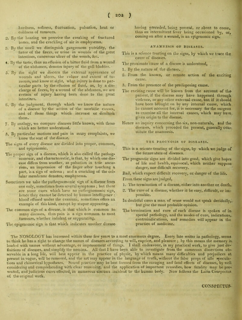 hardness, softness, fluctuation, pulsation, heat or coldness of tumours. 2. By the licaring we perceive the creaking of fractured bones, and the crackling of air in emphysema, 3. Bv the smell w'e distinguish gangrenous putridity, the foetor of the fccccs, or urine in wounds of the great intestines, cancerous ulcer of the womb, &c. 4. B}^ the taste, tints an efl'usion of a bitter fluid from a wound of the abdomen, denotes injury of the gall bladder. • 5. By the sight we discern the external appearance of wounds and ulcers, the colour and extent of tu- mours, and know at sight, what injury is done to par- ticular parts by the effusion of fluid, as, by a dis- charge of faeces, by a wound of the abdomen, we are certain of injury having been done to the great intestines. f). By the judgment, through which we know the nature of a disease by the action of the morbilic causes, and of those things whicli increase or diminish them. 7. By analogy, we compare diseases little known, with those which are better understood. 3. By particular motions and pain in many complaints, we know the seat of the disease. The signs of every disease are divided into proper, common, and epigcnomic. The proper sign of a disease, which is also called the pathog- nomonic, and charactercstic, is that, by which one dis- ease differs from another, as pulsation, in true aneu- rism, an impression of the finger after touching a part, is a sign of oedema; and a crackling of the cel- lular membrane denotes, emphysema. Sometimes we take the pathognomonic sign of adiseasefrom one onl}', sometimes from several symptoms ; but there are some cases which have no pathognomonic sign, lienee they cannot be detected by human intelligence blood effused under the cranium, sometimes offers an example of this kind, except by stupor appearing. The common sign of a disease, is that which is common to. many diseases, thus pain is a sign common to most tumours, whether indolent or suppurating. Tlie cpigcuomic sign is that which indicates another disease- having preceded, being present, or about to come, thus an intermittent fever being occasioned by, or, coming on alter a wound, is an epigcnomic sign. ANAMNESIS OF DISEASES. This is a science treating on the signs, by which we trace the cause of diseases. The proximate cause of a disease is understood, 1. By the nature of the disease-., 2. From the known, or remote action of the exciting cause. 3. From the presence of the predisposing cause. The exciting cause will be known from the account of the- patient, if the disease may have happened tlirougli violence, or any other external cause, but if it should have been brought on by any internal cause, which he cannot account for, it is necessary for the surgeon to examine all the internal causes, which may have, given origin to the disease, JIcnee an inquiry concerning the-six, non-naturals, and the diseases, which preceded the present, generally cdu- stitute the anamnesis. THE PUOGNOSIS OF DISEASES. This is a science treating of the signs, by which we judge of the future state of diseases. The prognostic signs are divided into good, which give hopes of life and health, equivocal, which neither suppose danger, nor difficult recovery. Bad, which expect difficult recovery, or, danger of the life. From these signs are judged, 1. The termination of a disease, cither into another or death., 2. The cure of a disease, whether it be easy, difficult, or im- possiblck In doubtful cases a man. of sense ivould not speak decidedly,, but give the most probable opinion. The termination and cure of each disease is spoken of in special pathology, and the modes of cure, indications,, contraindications, and remedies will appear in the practice of medicine. The NOSOLOGY has increased within these few years to a most enormous degree. Every late writer in pathology, seems to think he has a right to change the names of diseases according to will, caprice, and pleasure ; by this means the memory loaded with names without advantage, or improvement of things. 1 shall endeavour, in my practical work, to give just de- finitions of diseases, and simplify the nomina. All that I have been able to investigate from, the numerous dissections ob-- scrvablc in a long life, will best appear in the practice of physic,, by which means many difficulties and prejudices at present in vogue, w'ill be removed, and the art may appear in the language of truth, without the false props of idle ^i^jecula- tions and chimerical hypotheses. Sound practice may be best formed from the ravaging and fatal effects of diseases, by well considering and comprehending with clear reasoning, and the application of important remedies, how- fatality may be pre- vented, and judicious cures efl'ceted, in numerous diseases incident to tlic human body. Now follows the Latin Con.spcctus of the original work.. CONSPECTUS-