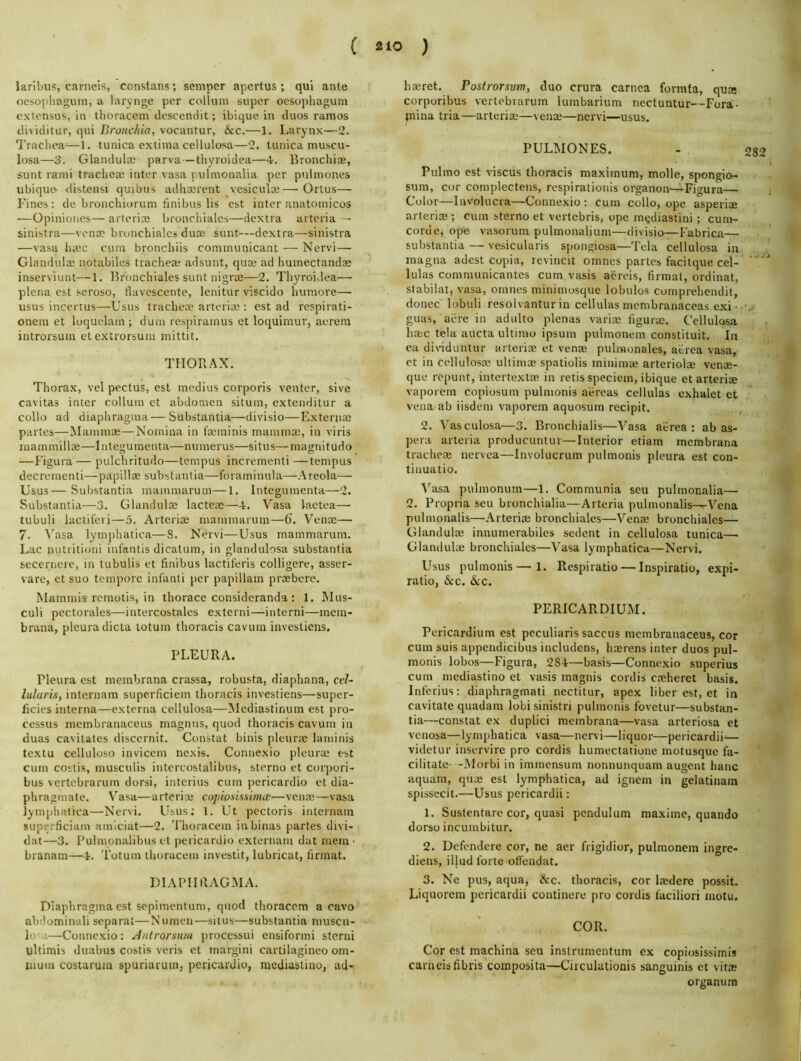 laribiis, carneis, constans; semper apcrtus ; qui ante ()cso])hauin, a larynge per colluin super ocsophagum cxtcnsus, in thoracem desccndit; ibique in duos ramos disiditur, qui Bronchia, vocantur, &c.—1. Larynx—2. Trachea—1. tunica extiina cellulosa—2. tunica muscu- losa—3. Glandul® parva — thyroidea—4. Bronchiae, sunt rami trachea; inter vasa ) ulmonalia per puiinones ubique <listensi quibus adha;rent vesiculce— Ortus— Fines: de bronchiorum finibus lis cst inter anatomicos —Opinioncs—arterice bronchialcs—dextra arteria sinistra—vena; bronchialcs dua; sunt—dextra—sinistra —vasa ha;c cum bronchiis communicant — Nervi— Glandula; notabiles trachea- adsunt, qua; ad humectanda; inserviunt—1. Bronchialcs sunt nigrm—2. Thyroidea—■ plena cst seroso, llavescente, lenitur viscido humore— usus incertus—Usus trachea; arteria;: est ad rcspirati- onem et loquelam ; duni respiramus et loquimur, aereni introrsum etextrorsum mittit. THORAX. Thorax, vel pectus, est mcdius corporis venter, sive cavitas inter collum et abdomen situm, extenditur a collo ad diaphragma—Substantia—divisio—Externa; partes—^laminae—Nomina in foeminis mamma;, in viris mammillae—Integumenta—numerus—situs—magnitudo —Figura— pulchritudo—tempus incrcmenti —tempus decrerncnti—papillae substantia—foraminula—Areola— Usus— Substantia mammarum—1, Integumenta—2. Substantia—3. Glandula; lacteae—-i. Vasa lactea— tubuli lactiferi—5. Artcriae mammarum—6'. Vena;— 7. \'asa lymphalica—8. Nervi—Usus mammarum. Lac nutritioni infantis dicatum, in glandulosa substantia seccrnere, in tubulis et finibus lactiferis colligerc, asscr- varc, et suo tempore infanti per papillam praebere. Mammis remotis, in thorace consideranda : 1. Mus- culi pectorales—intercostales extcrni—intern!—mem- brana, pleura dicta totum thoracis cavum investicns, PLEURA. Pleura est mcmbrana crassa, robusta, diaphana, cel- lularis, internam superficiem thoracis investicns—super- ficies interna—externa cellulosa—Mediastinum est pro- cessus mcmbranaceus magniis, quod thoracis cavum in duas cavitates disccrnit. Constat binis pleura; laniinis textu celluloso inviccm nexis. Connexio pleura; est cum costis, musculis intcrcostalibus, sterno et corpori- bus vertcbrarum dorsi, intcrius cum pericardio et dia- phragmate. Vasa—arteria; cojiiosiswme—vena;—vasa jymphatica—Nervi. Usus; 1. Ut pectoris internam superficiatn amiciat—2. Thoracem inbinas partes divi- dat—3. Pulmonalibus et pericardio externam dat mem- branam—4. Totum thoracem investit, lubricat, firmat. DIAPHRAGMA. Diaphragma cst sepimentum, quod thoracem a cavo abdominal! separat—Numen—situs—substantia muscu- lo-a—Connexio: Antrorsnm processui ensiformi sterni ultimis duabus costis veris et margin! cartilagineo om- nium costarum spuriaruin, pericardio, meUiuslino, ad- hmret. Postrorsum, duo crura carnca formta, qua corporibus vertebrarum lumbarium nectuntur—Fora- prina tria —arteria;—venx>—nervi—usus. PULMONES. - 28 Pulmo cst viscus thoracis maximum, molle, spongio- sum, cor complectens, respirationis organon—Figura Color—Involucra—Connexio: cum collo, ope asperice arterire; cum sterno et vertebris, ope mijdiastini ; cum- corde, ope vasorum pulmonalium—divisio—Fabrica— substantia — vesicularis spongiosa—Tela cellulosa in magna adest copia, rcvincit omnes partes facitque cel- ' lulas communicantes cum vasis aereis, firmat, ordinat, slabilat, vasa, omnes minimosque lobulos comprehendit, donee lobuli resolvantur in cellulas membranaceas exi • v guas, acre in adulto plenas varim figurm. Cellulosa base tela aucta ultimo ipsum pulmonem constituit. In ca dividuntur arteria; et venre pulmonales, aerea vasa, ct in cellulosa; uliimae spatiolis minima; arteriolae venm- que rcpunt, intertextae in retis speciem, ibique et arterise vaporern copiosum pulmonis aercas cellulas exhalet et vena ab iisdcni vaporern aquosum recipit. 2. Vasculosa—3. Bronchialis—Vasa ai-rea : ab as- pera arteria producuntur—Interior etiam mcmbrana trachem nervea—Involucrum pulmonis pleura est con- tinuatio. Vasa pulinonum—1. Coinmunia sen pulmonalia— 2. Propria sen bronchialia—Arteria pulmonalis—Vena pulmonalis—Arteriae bronchialcs—Venae bronchialcs— Glandulee innumerabiles sedent in cellulosa tunica— Glandulae bronchialcs—Vasa lyinphatica—Nervi. Usus pulmonis—1. Respiratio — Inspiratio, expi- ratio, &c. 6cc. PERICARDIUM. Pericardium est peculiaris saccus mcmbranaceus, cor cum suis appendicibus iucludens, haerens inter duos pul- monis lobos—Figura, 284—basis—Connexio superius cum mediastino et vasis magnis cordis caeherct basis. Inferius: diaphragmati nectitur, apex liber est, et in cavitate quadam lobisinistri pulmonis fovetur—substan- tia—constat ex duplici mcmbrana—vasa arteriosa ct venosa—lymphatica vasa—nervi—liquor—pericardii— videtur inservirc pro cordis humectatiqne motusque fa- cilitate- -Alorbi in immensum nonnunquam augent hanc aquani, quae est lymphatica, ad ignem in gclatinain spissecit.—Usus pericardii: 1. Sustentarc cor, quasi pendulum maxime, quando dorso incumbitur. 2. Dcfendere cor, no aer frigidior, pulmonem ingre- diens, illud forte offendat. 3. Ne pus, aqua, &c. thoracis, cor Imdere possit. Liquorem pericardii continere pro cordis faciliori motu. COR. Cor est machina seu instnimentum ex copiosissimis carneisfibris composita—Ciiculationis sanguinis et vit® organum