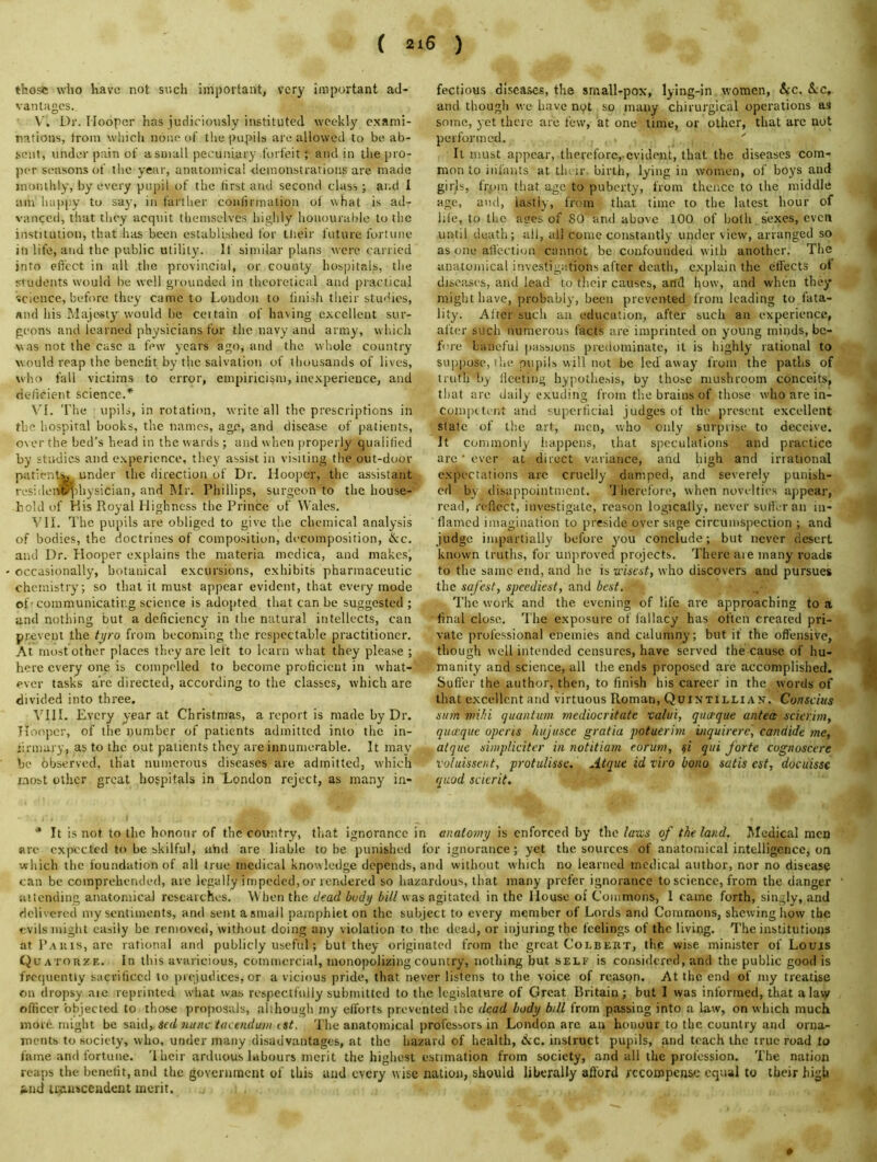 ( 2*6 ) those who have not such important, very important ail- vantHgcs. V. Dr. Hooper has judiciously instituted wcekl}' c.xanii- rations, trom which none of the pupils are allowed to be ab- sent, under pain of a small pecuniary forfeit; and in the pro- per seasons of tlic year, anatomical demonstrations are made monthly, by every pupil of the lirst and second class; ar.d 1 am hap|)y to say, in farther confirmalion ot what is ad- vanced, that they acquit themselves highly honourable to the institution, that has been established for tlieir future fortune in life, and the public utility. If similar plans were carried into eft'ect in all the provincial, or county hospitals, the students would be well grounded in theoretical and practical science, before they came to London to finish their studies, and his Majesty would be ceitain of having c.xcellent sur- geons and learned physicians for the navy and army, which was not the case a fiMv years ago, and the whole country would reap the benefit by the salvation of thousands of lives, who fall victims to error, empiricism, ine.xperience, and deficient science.^ \'I. The upils, in rotation, write all the prescriptions in the hospital books, the names, age, and disease of patients, over the bed’s head in the wards ; and when |)roperly qualilied by studies and experience, they assist in visiting the out-door patient^ under the direction of Dr. Hooper, the assistant residoiw^ihysician, and Mr. Phillips, surgeon to the house- hold of Kis Royal Highness the Prince of Wales. VH. The pupils are obliged to give the chemical analysis of bodies, the doctrines of compo.sition, decomposition, &c. and Dr. Hooper explains the materia mcdica, and makes, occasionally, botanical excursions, exhibits pharmaceutic chemistry; so that it must appear evident, that every mode of- communicating science is adopted that can be suggested ; and notliing but a deficiency in the natural intellects, can prevent the tyro from becoming the respectable practitioner. At most other places they are left to learn what they please ; here every one is compelled to become proficient in what- ever tasks arc directed, according to the classes, which are divided into three. VHI. Every year at Christmas, a report is made by Dr. Tioopcr, of the number of patients admitted into the in- firmary, as to the out patients they arc innumerable. It may be observed, that numerous diseases are admitted, which most other great hospitals in London reject, as many in- fectious diseases, the srnall-pox, lying-in women, &c. &c, and thougli we have npt so many chirurgical operations as some, yet there are few, at one time, or other, that are not performed. ' It must appear, therefore,-evident, that the diseases com- mon to infants at tiuir birth, lying in women, of boys and girjs, frpm that age to puberty, from thence to the middle age, and, lastly, from that time to the latest hour of lile, to the arms of SO’and above 100 of both sexes, even until death; all, all come constantly under view, arranged so as one afl'ccti<jn cannot be confounded with another. The anatomical investigations after death, explain the effects ot diseases, and lead to tlieir causes, and how, and when tliey might have, probably, been prevented from leading to fata- lity. After such au education, after such an experience, after such numerous facts are imprinted on young minds, be- fore baneful jiassions predominate, it is highly rational to suppose, the pupils will not be led away from the paths of truth by lieetiug hypothesis, by those mushroom conceits, that are daily exuding from the brains of those who are in-i- competent and superficial judges ot the present excellent slate of the art, men, who only surprise to deceive. It commonly liappciis, that speculations and practice arc • ever at direct variance, and high and irrational expc'ctations arc cruelly damped, and severely punish- ed by disappointment. 'I herefore, when novelties ajipear, read, reflect, investigate, reason logically, never suffer an in- flamed imagination to preside over sage circumspection ; and judge impartially before you conclude; but never desert known truths, for unproved projects. There aie many roads to the same end, and he is ■a'ised, who discovers and pursues the safest, speediest, and best. The work and the evening of life are approaching to a final close. 'I'he exposure of fallacy has often crcaced pri- vate professional enemies and calumny; but if the offensive, though well intended censures, have served the cause of hu- manity and science, all the ends proposed are accomplished. Suffer the author, then, to finish his career in the, words of that excellent and virtuous Roman, Quintillian. Conscius sum mihi quantum rnediocrifate •calui, quoeque antea scierim, qua.que operis hujusce gratia potuerim inquirere, candide ine, atquc simplidter in notitiam eorum, §i qui forte cognoscere voluisseut, protulisse. Atque id viro bono satis est, docuisse quod scierit. * It is not to the honour of the country, that ignorance in anatomy is enforced by the luKS of the land. Medical men are expected to be skilful, abd are liable to be punished for ignorance; yet the sources of anatomical intelligence, ora which the foundation of all true medical knowledge depends, ami without which no learned medical author, nor no disease can be comprehended, are legally impeded,or rendered so hazardous, that many prefer ignorance to science, from the danger attending anatomical researches. When the dead body bill was agitated in the House of Commons, 1 came forth, singly, and delivered my sentiments, and sent a small pamphlet on the subject to every member of Lords and Commons, shewing how the evils might easily be removed, without doing any violation to the dead, or injuring the feelings of the living. The institutions at Rauis, arc rational and publicly useful; but they originated from the great Colbert, the wise minister of Loujs Quatorze. In this avaricious, commercial, monopolizing country, nothing but self is considered, and the public good is frequently sacrificed to prejudices, or a vicious pride, that never listens to the voice of reason. At the end of my treatise on dropsy aic reprinted what wa-s respectfully submitted to the legislature of Great Britain; but 1 was informed, that alavy oflicer objected to those proposals, allhough my efforts prevented the dead body bill from passing into a law, on which much more might he. %i\\A, sed nune taeendum ist. The anatomical professors in London arc an honour to the country and orna- ments to society, who, under many disadvantages, at the hazard of health, Ac. instruct pupils, and teach the true road to fame and fortune. '1 heir arduous labours merit the highest estimation from society, and all the profession. The nation reaps the benefit, and the government of this and every wise nalioti, should liberally afford recompense: equal to their high and U'^uscendent merit. »