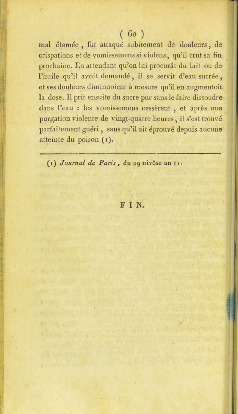 / ( ) mal étamée , fut attaqué subitement clé douleurs, dé crispations et de vomissemens si violens, qu’il crut sa fin prochaine. En attendant qu’on lui procurât du lait ou de l’huile qu’il avoit demandé, il se servit d’eau sucrée, et ses douleurs diminuoient à mesure qu’il en augmentoit la dose. Il prit ensuite du sucre pur sans le faire dissoudre dans l’eau : les vomissemens cessèrent , et après une purgation violente de vingt-quatre heures , il s’est trouvé parfaitement guéri, sans qu’il ait éprouvé depuis aucune atteinte du poison (i). (i) Journal de Paris , du 29 nivôse an 11. F I N.